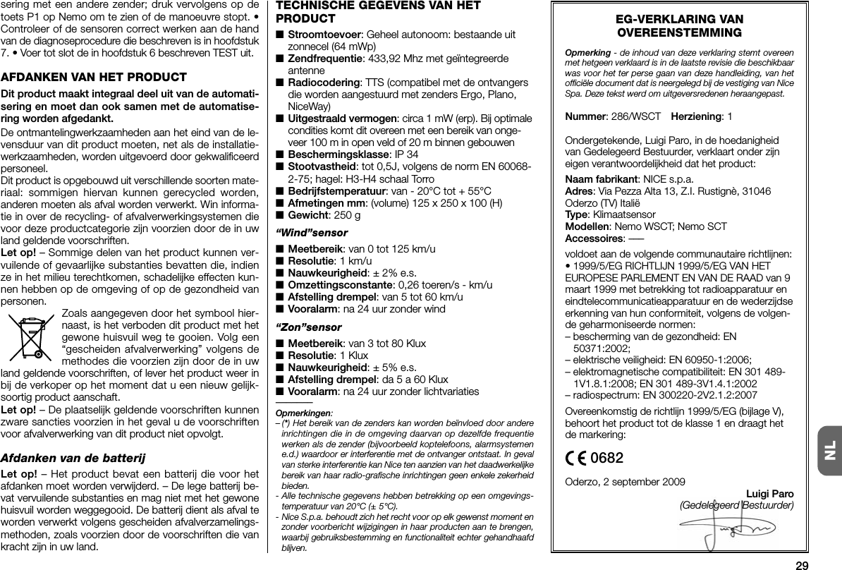 29NLsering met een andere zender; druk vervolgens op detoets P1 op Nemo om te zien of de manoeuvre stopt. •Controleer of de sensoren correct werken aan de handvan de diagnoseprocedure die beschreven is in hoofdstuk7. • Voer tot slot de in hoofdstuk 6 beschreven TEST uit.AFDANKEN VAN HET PRODUCTDit product maakt integraal deel uit van de automati-sering en moet dan ook samen met de automatise-ring worden afgedankt.De ontmantelingwerkzaamheden aan het eind van de le -ven sduur van dit product moeten, net als de installatie-werkzaamheden, worden uitgevoerd door gekwalificeerdpersoneel.Dit product is opgebouwd uit verschillende soorten mate-riaal: sommigen hiervan kunnen gerecycled worden,anderen moeten als afval worden verwerkt. Win informa-tie in over de recycling- of afvalverwerkingsystemen dievoor deze productcategorie zijn voorzien door de in uwland geldende voorschriften.Let op! – Sommige delen van het product kunnen ver-vuilende of gevaarlijke substanties bevatten die, indienze in het milieu terechtkomen, schadelijke effecten kun-nen hebben op de omgeving of op de gezondheid vanpersonen.Zoals aangegeven door het symbool hier-naast, is het verboden dit product met hetgewone huisvuil weg te gooien. Volg een“gescheiden afvalverwerking” volgens demethodes die voorzien zijn door de in uwland geldende voorschriften, of lever het product weer inbij de verkoper op het moment dat u een nieuw gelijk-soortig product aanschaft.Let op! – De plaatselijk geldende voorschriften kunnenzware sancties voorzien in het geval u de voorschriftenvoor afvalverwerking van dit product niet opvolgt.Afdanken van de batterijLet op! – Het product bevat een batterij die voor hetafdanken moet worden verwijderd. – De lege batterij be -vat vervuilende substanties en mag niet met het gewonehuisvuil worden weggegooid. De batterij dient als afval teworden verwerkt volgens gescheiden afvalverzamelings-methoden, zoals voorzien do or de voorschriften die vankracht zijn in uw land.EG-VERKLARING VANOVEREENSTEMMINGOpmerking - de inhoud van deze verklaring stemt overeenmet hetgeen verklaard is in de laatste revisie die beschikbaarwas voor het ter perse gaan van deze handleiding, van hetofficiële document dat is neergelegd bij de vestiging van NiceSpa. Deze tekst werd om uitgeversredenen heraangepast.Nummer: 286/WSCT Herziening: 1Ondergetekende, Luigi Paro, in de hoedanigheidvan Gedelegeerd Bestuurder, verklaart onder zijneigen verantwoordelijkheid dat het product:Naam fabrikant: NICE s.p.a.Adres: Via Pezza Alta 13, Z.I. Rustignè, 31046Oderzo (TV) ItaliëType: KlimaatsensorModellen: Nemo WSCT; Nemo SCTAccessoires: –––voldoet aan de volgende communautaire richtlijnen:• 1999/5/EG RICHTLIJN 1999/5/EG VAN HETEUROPESE PARLEMENT EN VAN DE RAAD van 9maart 1999 met betrekking tot radioapparatuur eneindtelecommunicatieapparatuur en de wederzijdseerkenning van hun conformiteit, volgens de volgen-de geharmoniseerde normen:– bescherming van de gezondheid: EN50371:2002;– elektrische veiligheid: EN 60950-1:2006;– elektromagnetische compatibiliteit: EN 301 489-1V1.8.1:2008; EN 301 489-3V1.4.1:2002– radiospectrum: EN 300220-2V2.1.2:2007Overeenkomstig de richtlijn 1999/5/EG (bijlage V),behoort het product tot de klasse 1 en draagt hetde markering:Oderzo, 2 september 2009Luigi Paro(Gedelegeerd Bestuurder)TECHNISCHE GEGEVENS VAN HETPRODUCT■Stroomtoevoer: Geheel autonoom: bestaande uitzonnecel (64 mWp)■Zendfrequentie: 433,92 Mhz met geïntegreerdeantenne■Radiocodering: TTS (compatibel met de ontvangersdie worden aangestuurd met zenders Ergo, Plano,NiceWay)■Uitgestraald vermogen: circa 1 mW (erp). Bij optimalecondities komt dit overeen met een bereik van onge-veer 100 m in open veld of 20 m binnen gebouwen■Beschermingsklasse: IP 34■Stootvastheid: tot 0,5J, volgens de norm EN 60068-2-75; hagel: H3-H4 schaal Torro■Bedrijfstemperatuur: van - 20°C tot + 55°C■Afmetingen mm: (volume) 125 x 250 x 100 (H)■Gewicht: 250 g“Wind”sensor■Meetbereik: van 0 tot 125 km/u■Resolutie: 1 km/u■Nauwkeurigheid: ± 2% e.s.■Omzettingsconstante: 0,26 toeren/s - km/u■Afstelling drempel: van 5 tot 60 km/u■Vooralarm: na 24 uur zonder wind“Zon”sensor■Meetbereik: van 3 tot 80 Klux■Resolutie: 1 Klux■Nauwkeurigheid: ± 5% e.s.■Afstelling drempel: da 5 a 60 Klux■Vooralarm: na 24 uur zonder lichtvariaties–––––––Opmerkingen:–(*) Het bereik van de zenders kan worden beïnvloed door andereinrichtingen die in de omgeving daarvan op dezelfde frequentiewerken als de zender (bijvoorbeeld koptelefoons, alarmsystemene.d.) waardoor er interferentie met de ontvanger ontstaat. In gevalvan sterke interferentie kan Nice ten aanzien van het daadwerkelijkebereik van haar radio-grafische inrichtingen geen enkele zekerheidbieden.- Alle technische gegevens hebben betrekking op een omgevings-temperatuur van 20°C (± 5°C).- Nice S.p.a. behoudt zich het recht voor op elk gewenst moment enzonder voorbericht wijzigingen in haar producten aan te brengen,waarbij gebruiksbestemming en functionaliteit echter gehandhaafdblijven.0682