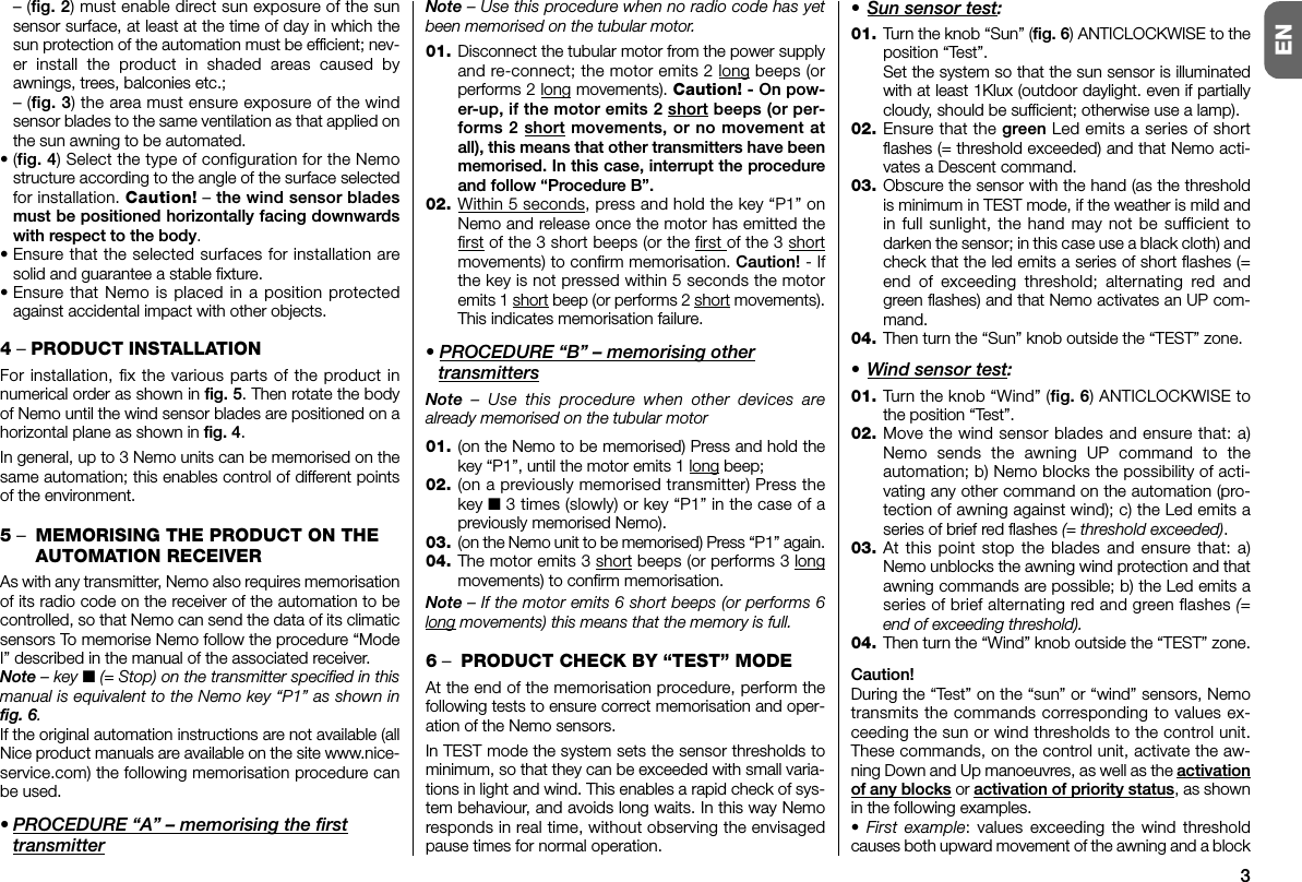 3EN– (fig. 2) must enable direct sun exposure of the sunsensor surface, at least at the time of day in which thesun protection of the automation must be efficient; nev-er install the product in shaded areas caused byawnings, trees, balconies etc.;– (fig. 3) the area must ensure exposure of the windsensor blades to the same ventilation as that applied onthe sun awning to be automated.•(fig. 4) Select the type of configuration for the Nemostructure according to the angle of the surface selectedfor installation. Caution! – the wind sensor bladesmust be positioned horizontally facing downwardswith respect to the body.• Ensure that the selected surfaces for installation aresolid and guarantee a stable fixture.• Ensure that Nemo is placed in a position protectedagainst accidental impact with other objects.4– PRODUCT INSTALLATIONFor installation, fix the various parts of the product innumerical order as shown in fig. 5. Then rotate the bodyof Nemo until the wind sensor blades are positioned on ahorizontal plane as shown in fig. 4.In general, up to 3 Nemo units can be memorised on thesame automation; this enables control of different pointsof the environment.5–MEMORISING THE PRODUCT ON THEAUTOMATION RECEIVERAs with any transmitter, Nemo also requires memorisationof its radio code on the receiver of the automation to becontrolled, so that Nemo can send the data of its climaticsensors To memorise Nemo follow the procedure “ModeI” described in the manual of the associated receiver.Note – key ■(= Stop) on the transmitter specified in thismanual is equivalent to the Nemo key “P1” as shown infig. 6.If the original automation instructions are not available (allNice product manuals are available on the site www.nice-service.com) the following memorisation procedure canbe used.• PROCEDURE “A” – memorising the firsttransmitterNote – Use this procedure when no radio code has yetbeen memorised on the tubular motor.01. Disconnect the tubular motor from the power supplyand re-connect; the motor emits 2 long beeps (orperforms 2 long movements). Caution! - On pow-er-up, if the motor emits 2 short beeps (or per-forms 2 short movements, or no movement atall), this means that other transmitters have beenmemorised. In this case, interrupt the procedureand follow “Procedure B”.02. Within 5 seconds, press and hold the key “P1” onNemo and release once the motor has emitted thefirst of the 3 short beeps (or the first of the 3 shortmovements) to confirm memorisation. Caution! - Ifthe key is not pressed within 5 seconds the motoremits 1 short beep (or performs 2 short movements).This indicates memorisation failure.• PROCEDURE “B” – memorising othertransmittersNote – Use this procedure when other devices arealready memorised on the tubular motor01. (on the Nemo to be memorised) Press and hold thekey “P1”, until the motor emits 1 long beep;02. (on a previously memorised transmitter) Press thekey ■ 3 times (slowly) or key “P1” in the case of apreviously memorised Nemo).03. (on the Nemo unit to be memorised) Press “P1” again.04. The motor emits 3 short beeps (or performs 3 longmovements) to confirm memorisation.Note – If the motor emits 6 short beeps (or performs 6long movements) this means that the memory is full.6–PRODUCT CHECK BY “TEST” MODEAt the end of the memorisation procedure, perform thefollowing tests to ensure correct memorisation and oper-ation of the Nemo sensors.In TEST mode the system sets the sensor thresholds tominimum, so that they can be exceeded with small varia-tions in light and wind. This enables a rapid check of sys-tem behaviour, and avoids long waits. In this way Nemoresponds in real time, without observing the envisagedpause times for normal operation.• Sun sensor test:01. Turn the knob “Sun” (fig. 6) ANTICLOCKWISE to theposition “Test”.Set the system so that the sun sensor is illuminatedwith at least 1Klux (outdoor daylight. even if partiallycloudy, should be sufficient; otherwise use a lamp).02. Ensure that the green Led emits a series of shortflashes (= threshold exceeded) and that Nemo acti-vates a Descent command.03. Obscure the sensor with the hand (as the thresholdis minimum in TEST mode, if the weather is mild andin full sunlight, the hand may not be sufficient todarken the sensor; in this case use a black cloth) andcheck that the led emits a series of short flashes (=end of exceeding threshold; alternating red andgreen flashes) and that Nemo activates an UP com-mand.04. Then turn the “Sun” knob outside the “TEST” zone.• Wind sensor test:01. Turn the knob “Wind” (fig. 6) ANTICLOCKWISE tothe position “Test”.02. Move the wind sensor blades and ensure that: a)Nemo sends the awning UP command to theautomation; b) Nemo blocks the possibility of acti-vating any other command on the automation (pro-tection of awning against wind); c) the Led emits aseries of brief red flashes (= threshold exceeded).03. At this point stop the blades and ensure that: a)Nemo unblocks the awning wind protection and thatawning commands are possible; b) the Led emits aseries of brief alternating red and green flashes (=end of exceeding threshold).04. Then turn the “Wind” knob outside the “TEST” zone.Caution!During the “Test” on the “sun” or “wind” sensors, Nemotransmits the commands corresponding to values ex -ceeding the sun or wind thresholds to the control unit.These commands, on the control unit, activate the aw -ning Down and Up manoeuvres, as well as the activationof any blocks or activation of priority status, as shownin the following examples.• First example: values exceeding the wind thresholdcauses both upward movement of the awning and a block