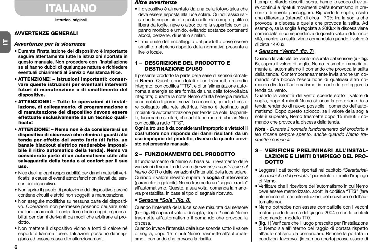 6ITITALIANOAVVERTENZE GENERALIAvvertenze per la sicurezza• Durante l’installazione del dispositivo è importanteseguire attentamente tutte le istruzioni riportate inquesto manuale. Non procedere con l’installazionese si hanno dubbi di qualunque natura e richiedereeventuali chiarimenti al Servizio Assistenza Nice.• ATTENZIONE! – Istruzioni importanti: conser-vare queste istruzioni per eventuali in terventifuturi di manutenzione o di smaltimento deldispositivo.• ATTENZIONE! – Tutte le operazioni di in stal -lazione, di collegamento, di programmazione edi manutenzione del dis positivo devono es sereeffettuate esclusivamente da un tecnico quali-ficato!• ATTENZIONE! – Nemo non è da considerarsi undispositivo di sicurezza che elimina i guasti allatenda per effetto del vento forte (di fatto, unbanale blackout elettrico renderebbe impossi-bile il ritiro automatico della tenda). Nemo vaconsiderato parte di un automatismo utile allasalvaguardia della tenda e al confort per il suouso.• Nice declina ogni responsabilità per danni materiali veri-ficatisi a causa di eventi atmosferici non rilevati dai sen-sori del dispositivo.• Non aprire il guscio di protezione del dispositivo perchècontiene circuiti elettrici non soggetti a manutenzione.• Non eseguire modifiche su nessuna parte del dispositi-vo. Operazioni non permesse possono causare solomalfunzionamenti. Il costruttore de clina ogni responsa-bilità per danni derivanti da modifiche arbitrarie al pro-dotto.• Non mettere il dispositivo vicino a fonti di calore néesporlo a fiamme libere. Tali azioni possono danneg-giarlo ed essere causa di malfunzionamenti.Altre avvertenze• Il dispositivo è alimentato da una cella fotovoltaica chedeve essere esposta alla luce solare. Quindi, assicurar-si che la superficie di questa cella sia sempre pulita elibera da foglie, neve o altro: pulire la superficie con unpanno morbido e umido, evitando sostanze contenentialcool, benzene, di luenti o similari.• Il materiale dell’imballaggio del prodotto deve es seresmaltito nel pieno rispetto della normativa presente alivello locale.1–DESCRIZIONE DEL PRODOTTO EDESTINAZIONE D’USOIl presente prodotto fa parte della serie di sensori climati-ci Nemo. Questi sono dotati di un trasmettitore radiointegrato, con codifica “TTS”, e di un’alimentazione auto-noma a energia solare fornita da una cella fotovoltaicaintegrata; durante la notte Nemo sfrutta l’energia residuaaccumulata di giorno, senza la necessita, quindi, di esse-re collegato alla rete elettrica. Nemo è destinato agliimpianti di automatizzazione per tende da sole, tapparel-le, lucernari e similari, che adottano motori tubolari Nicecon codifica radio “TTS”.Ogni altro uso è da considerarsi improprio e vietato! Ilcostruttore non risponde dei danni risultanti da unuso improprio del prodotto, diverso da quanto previ-sto nel presente manuale.2–FUNZIONAMENTO DEL PRODOTTOIl funzionamento di Nemo si basa sul rilevamento dellevariazioni di velocità del vento (funzione presente solo nelNemo SCT) o delle variazioni d’intensità della luce solare.Quando il valore rilevato supera la soglia d’intervento(parametro regolabile) Nemo trasmette un “segnale radio”all’automatismo. Questo, a sua volta, co manda la mano-vra prestabilita, in base al tipo di segnale ricevuto.• Sensore “Sole” (fig. 8)Quando l’intensità della luce solare misurata dal sensore(b - fig. 6) supera il valore di soglia, dopo 2 minuti Nemotrasmette all’automatismo il comando che provoca ladiscesa.Quando invece l’intensità della luce scende sotto il valoredi soglia, dopo 15 minuti Nemo trasmette all’automati-smo il comando che provoca la risalita.I tempi di ritardo descritti sopra, hanno lo scopo di evita-re continui e ripetuti movimenti dell&apos;automatismo in pre-senza di nuvole passeggere. Riguardo le soglie, esisteuna differenza (isteresi) di circa il 70% tra la soglia cheprovoca la discesa e quella che provoca la salita. Adesempio, se la soglia è regolata a 20Klux la discesa vienecomandata in corrispondenza di questo valore di lumino-sità, mentre la risalita viene comandata quando il valore èdi circa 14Klux.• Sensore “Vento” (fig. 7)Quando la velocità del vento misurata dal sensore (a - fig.6), supera il valore di soglia, Nemo trasmette immediata-mente all’automatismo il comando che provoca la salitadella tenda. Contemporaneamente invia anche un co -mando che blocca l’esecuzione di qualsiasi altro co -mando diretto all’automatismo, in modo da proteggere latenda dal vento.Quando la velocità del vento scende sotto il valore disoglia, dopo 4 minuti Nemo sblocca la protezione dellatenda rendendo di nuovo possibile il comando dell’auto-matismo. Dopo questo sblocco, se il valore della sogliasole è superato, Nemo trasmette dopo 15 minuti il co -mando che provoca la discesa della tenda.Nota - Durante il normale funzionamento del prodotto illed rimane sempre spento, anche quando Nemo tra-smette i comandi.3–VERIFICHE PRELIMINARI ALL’INSTAL-LAZIONE E LIMITI D’IMPIEGO DEL PRO-DOTTO• Leggere i dati tecnici riportati nel capitolo “Caratteristi-che tecniche del prodotto” per valutare i limiti d’impiegodi Nemo.•Verificare che il ricevitore dell’automatismo in cui Nemodeve essere memorizzato, adotti la codifica “TTS” (fareriferimento al manuale istruzioni del ricevitore o dell’au-tomatismo).• Nemo potrebbe non essere compatibile con i vecchimotori prodotti prima del giugno 2004 e con le centralidi comando, modello TT0.•(fig. 1) Verificare che il luogo prescelto per l’installazionedi Nemo sia all’interno del raggio di portata rispettoall’automatismo da comandare. Benché la portata incondizioni favorevoli (in campo aperto) possa essere diIstruzioni originali