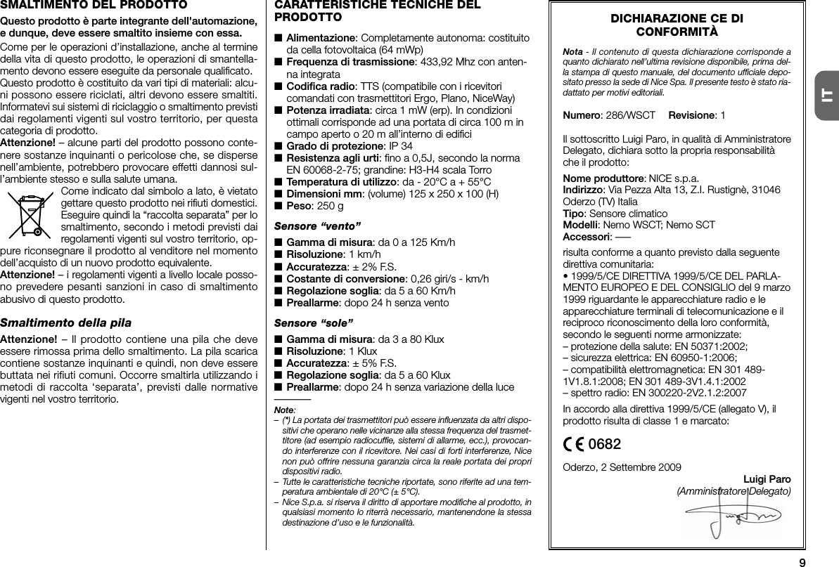 9ITDICHIARAZIONE CE DICONFORMITÀNota - Il contenuto di questa dichiarazione corrisponde aquanto dichiarato nell’ultima revisione disponibile, prima del-la stampa di questo manuale, del documento ufficiale depo-sitato presso la sede di Nice Spa. Il presente testo è stato ria-dattato per motivi editoriali.Numero: 286/WSCT Revisione: 1Il sottoscritto Luigi Paro, in qualità di AmministratoreDelegato, dichiara sotto la propria responsabilitàche il prodotto:Nome produttore: NICE s.p.a.Indirizzo: Via Pezza Alta 13, Z.I. Rustignè, 31046Oderzo (TV) ItaliaTipo: Sensore climaticoModelli: Nemo WSCT; Nemo SCTAccessori: –––risulta conforme a quanto previsto dalla seguentedirettiva comunitaria:• 1999/5/CE DIRETTIVA 1999/5/CE DEL PARLA-MENTO EUROPEO E DEL CONSIGLIO del 9 marzo1999 riguardante le apparecchiature radio e leapparecchiature terminali di telecomunicazione e ilreciproco riconoscimento della loro conformità,secondo le seguenti norme armonizzate:– protezione della salute: EN 50371:2002;– sicurezza elettrica: EN 60950-1:2006;– compatibilità elettromagnetica: EN 301 489-1V1.8.1:2008; EN 301 489-3V1.4.1:2002– spettro radio: EN 300220-2V2.1.2:2007In accordo alla direttiva 1999/5/CE (allegato V), ilprodotto risulta di classe 1 e marcato:Oderzo, 2 Settembre 2009Luigi Paro(Amministratore Delegato)0682CARATTERISTICHE TECNICHE DELPRODOTTO■Alimentazione: Completamente autonoma: costituitoda cella fotovoltaica (64 mWp)■Frequenza di trasmissione: 433,92 Mhz con anten-na integrata■Codifica radio: TTS (compatibile con i ricevitoricomandati con trasmettitori Ergo, Plano, NiceWay)■Potenza irradiata: circa 1 mW (erp). In condizioniottimali corrisponde ad una portata di circa 100 m incampo aperto o 20 m all’interno di edifici■Grado di protezione: IP 34■Resistenza agli urti: fino a 0,5J, secondo la normaEN 60068-2-75; grandine: H3-H4 scala Torro■Temperatura di utilizzo: da - 20°C a + 55°C■Dimensioni mm: (volume) 125 x 250 x 100 (H)■Peso: 250 gSensore “vento”■Gamma di misura: da 0 a 125 Km/h■Risoluzione: 1 km/h■Accuratezza: ± 2% F.S.■Costante di conversione: 0,26 giri/s - km/h■Regolazione soglia: da 5 a 60 Km/h■Preallarme: dopo 24 h senza ventoSensore “sole”■Gamma di misura: da 3 a 80 Klux■Risoluzione: 1 Klux■Accuratezza: ± 5% F.S.■Regolazione soglia: da 5 a 60 Klux■Preallarme: dopo 24 h senza variazione della luce–––––––Note:–(*) La portata dei trasmettitori può essere influenzata da altri dispo-sitivi che operano nelle vicinanze alla stessa frequenza del trasmet-titore (ad esempio radiocuffie, sistemi di allarme, ecc.), provocan-do interferenze con il ricevitore. Nei casi di forti interferenze, Nicenon può offrire nessuna garanzia circa la reale portata dei propridispositivi radio.– Tutte le caratteristiche tecniche riportate, sono riferite ad una tem-peratura ambientale di 20°C (± 5°C).– Nice S.p.a. si riserva il diritto di apportare modifiche al prodotto, inqualsiasi momento lo riterrà necessario, mantenendone la stessadestinazione d’uso e le funzionalità.SMALTIMENTO DEL PRODOTTOQuesto prodotto è parte integrante dell&apos;automazione,e dunque, deve essere smaltito insieme con essa.Come per le operazioni d’installazione, anche al terminedella vita di questo prodotto, le operazioni di smantella-mento devono essere eseguite da personale qualificato.Questo prodotto è costituito da vari tipi di materiali: alcu-ni possono essere riciclati, altri devono essere smaltiti.Informatevi sui sistemi di riciclaggio o smaltimento previstidai regolamenti vigenti sul vostro territorio, per questacategoria di prodotto.Attenzione! – alcune parti del prodotto possono conte-nere sostanze inquinanti o pericolose che, se dispersenell’ambiente, potrebbero provocare effetti dannosi sul-l’ambiente stesso e sulla salute umana.Come indicato dal simbolo a lato, è vietatogettare questo prodotto nei rifiuti domestici.Eseguire quindi la “raccolta separata” per losmaltimento, secondo i metodi previsti dairegolamenti vigenti sul vostro territorio, op -pure riconsegnare il prodotto al venditore nel momentodell’acquisto di un nuovo prodotto equivalente.Attenzione! – i regolamenti vigenti a livello locale posso-no prevedere pesanti sanzioni in caso di smaltimentoabusivo di questo prodotto.Smaltimento della pilaAttenzione! – Il prodotto contiene una pila che deveessere rimossa prima dello smaltimento. La pila scaricacontiene sostanze inquinanti e quindi, non deve esserebuttata nei rifiuti comuni. Occorre smaltirla utilizzando imetodi di raccolta ‘separata’, previsti dalle normativevigenti nel vostro territorio.