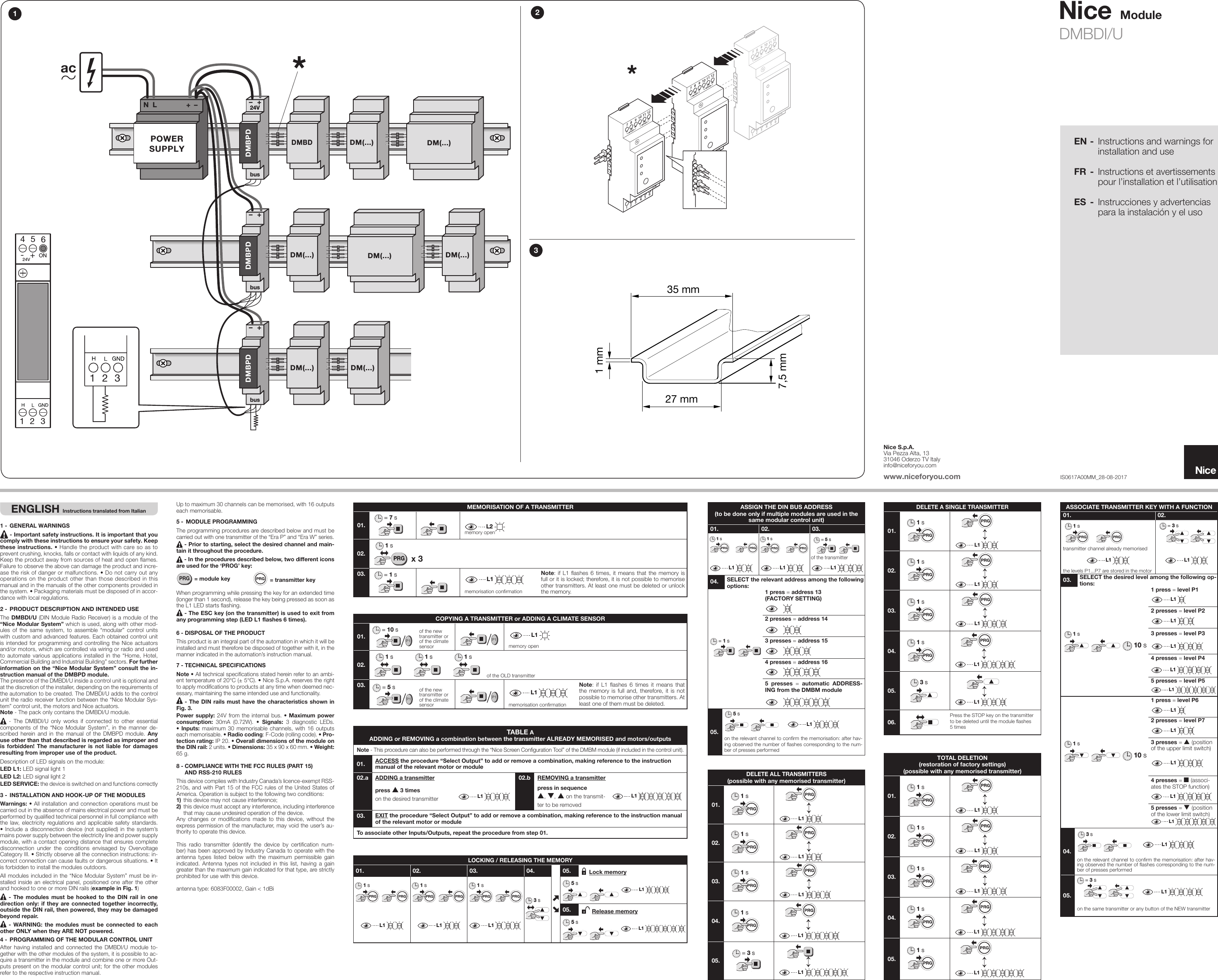 NiceDMBDI/U IS0617A00MM_28-08-2017ModuleEN -  Instructions and warnings for installation and useFR - Instructions et avertissements pour l’installation et l’utilisationES  -  Instrucciones y advertencias para la instalación y el usoNice S.p.A.Via Pezza Alta, 1331046 Oderzo TV Italyinfo@niceforyou.comwww.niceforyou.comENGLISH Instructions translated from Italian1 - GENERAL WARNINGS - Important safety instructions. It is important that you comply with these instructions to ensure your safety. Keep these instructions. • Handle the product with care so as to prevent crushing, knocks, falls or contact with liquids of any kind. Keep the product away from sources of heat and open ames. Failure to observe the above can damage the product and incre-ase the risk of danger or malfunctions. • Do not carry out any operations on the product other than those described in this manual and in the manuals of the other components provided in the system. • Packaging materials must be disposed of in accor-dance with local regulations.2 - PRODUCT DESCRIPTION AND INTENDED USEThe DMBDI/U (DIN Module Radio Receiver) is a module of the “Nice Modular System” which is used, along with other mod-ules of the same system, to assemble “modular” control units with custom and advanced features. Each obtained control unit is intended for programming and controlling the Nice actuators and/or motors, which are controlled via wiring or radio and used to automate various applications installed in the “Home, Hotel, Commercial Building and Industrial Building” sectors. For further information on the “Nice Modular System” consult the in-struction manual of the DMBPD module.The presence of the DMBDI/U inside a control unit is optional and at the discretion of the installer, depending on the requirements of the automation to be created. The DMBDI/U adds to the control unit the radio receiver function between the “Nice Modular Sys-tem” control unit, the motors and Nice actuators. Note - The pack only contains the DMBDI/U module. - The DMBDI/U only works if connected to other essential components of the “Nice Modular System”, in the manner de-scribed herein and in the manual of the DMBPD module. Any use other than that described is regarded as improper and is forbidden! The manufacturer is not liable for damages resulting from improper use of the product.Description of LED signals on the module:LED L1: LED signal light 1LED L2: LED signal light 2LED SERVICE: the device is switched on and functions correctly3 - INSTALLATION AND HOOK-UP OF THE MODULESWarnings: • All installation and connection operations must be carried out in the absence of mains electrical power and must be performed by qualified technical personnel in full compliance with the law, electricity regulations and applicable safety standards. • Include a disconnection device (not supplied) in the system’s mains power supply between the electricity line and power supply module, with a contact opening distance that ensures complete disconnection under the conditions envisaged by Overvoltage Category III. • Strictly observe all the connection instructions: in-correct connection can cause faults or dangerous situations. • It is forbidden to install the modules outdoors.All modules included in the “Nice Modular System” must be in-stalled inside an electrical panel, positioned one after the other and hooked to one or more DIN rails (example in Fig. 1) - The modules must be hooked to the DIN rail in one direction only: if they are connected together incorrectly, outside the DIN rail, then powered, they may be damaged beyond repair. - WARNING: the modules must be connected to each other ONLY when they ARE NOT powered.4 - PROGRAMMING OF THE MODULAR CONTROL UNITAfter having installed and connected the DMBDI/U module to-gether with the other modules of the system, it is possible to ac-quire a transmitter in the module and combine one or more Out-puts present on the modular control unit; for the other modules refer to the respective instruction manual.Up to maximum 30 channels can be memorised, with 16 outputs each memorisable.5 - MODULE PROGRAMMINGThe programming procedures are described below and must be carried out with one transmitter of the “Era P” and “Era W” series. - Prior to starting, select the desired channel and main-tain it throughout the procedure. - In the procedures described below, two different icons are used for the ‘PROG’ key:PRG = module keyPRG = transmitter keyWhen programming while pressing the key for an extended time (longer than 1 second), release the key being pressed as soon as the L1 LED starts flashing. - The ESC key (on the transmitter) is used to exit from any programming step (LED L1 flashes 6 times).6 - DISPOSAL OF THE PRODUCTThis product is an integral part of the automation in which it will be installed and must therefore be disposed of together with it, in the manner indicated in the automation’s instruction manual.7 - TECHNICAL SPECIFICATIONSNote • All technical specifications stated herein refer to an ambi-ent temperature of 20°C (± 5°C). • Nice S.p.A. reserves the right to apply modifications to products at any time when deemed nec-essary, maintaining the same intended use and functionality. - The DIN rails must have the characteristics shown in Fig. 3.Power supply: 24V from the internal bus. • Maximum power consumption: 30mA (0.72W). • Signals: 3 diagnostic LEDs. •  Inputs: maximum 30 memorisable channels, with 16 outputs each memorisable. • Radio coding: F-Code (rolling code). • Pro-tection rating: IP 20. • Overall dimensions of the module on the DIN rail: 2 units. • Dimensions: 35 x 90 x 60 mm. • Weight: 65 g.8 - COMPLIANCE WITH THE FCC RULES (PART 15)    AND RSS-210 RULESThis device complies with Industry Canada’s licence-exempt RSS-210s, and with Part 15 of the FCC rules of the United States of America. Operation is subject to the following two conditions:1)  this device may not cause interference; 2) this device must accept any interference, including interference that may cause undesired operation of the device.Any changes or modifications made to this device, without the express permission of the manufacturer, may void the user’s au-thority to operate this device.This radio transmitter (identify the device by certification num-ber) has been approved by Industry Canada to operate with the antenna types listed below with the maximum permissible gain indicated. Antenna types not included in this list, having a gain greater than the maximum gain indicated for that type, are strictly prohibited for use with this device. antenna type: 6083F00002, Gain &lt; 1dBiMEMORISATION OF A TRANSMITTER01.= 7 sL2memory open02. x 3PRG1 s03. = 1 sL1L1memorisation conrmationNote: if L1 flashes 6 times, it means that the memory is full or it is locked; therefore, it is not possible to memorise other transmitters. At least one must be deleted or unlock the memory.TABLE A ADDING or REMOVING a combination between the transmitter ALREADY MEMORISED and motors/outputsNote - This procedure can also be performed through the “Nice Screen Conguration Tool” of the DMBM module (if included in the control unit).01. ACCESS the procedure “Select Output” to add or remove a combination, making reference to the instruction manual of the relevant motor or module02.a ADDING a transmitter 02.b REMOVING a transmitterpress s 3 timeson the desired transmitter L1L1press in sequence s, t, s on the transmit-ter to be removedL1L103. EXIT the procedure “Select Output” to add or remove a combination, making reference to the instruction manual of the relevant motor or moduleTo associate other Inputs/Outputs, repeat the procedure from step 01.COPYING A TRANSMITTER or ADDING A CLIMATE SENSOR01.= 10 sP1of the new transmitter or of the climate sensorP1L1L1memory open02.1 s 1 s 1 sof the OLD transmitter03. = 5 sP1of the new transmitter or of the climate sensorP1 L1L1memorisation conrmationNote:  if  L1  ashes  6  times  it  means  that the memory is full and, therefore, it is not possible to memorise other transmitters. At least one of them must be deleted.LOCKING / RELEASING THE MEMORY01. 02. 03. 04. 05.  Lock memory1 s1 s1 s1 s1 s1 s3 s5 sL1L105.  Release memoryL1L1L1L1L1L15 sL1L1ASSIGN THE DIN BUS ADDRESS(to be done only if multiple modules are used in the same modular control unit)01. 02. 03.1 s1 s = 5 sof the transmitterL1L1L1L1L1L104. SELECT the relevant address among the following options: 1 press = address 13(FACTORY SETTING) 2 presses = address 14= 1 s 3 presses = address 15 4 presses = address 16 5 presses = automatic ADDRESS-ING from the DMBM module05.5 sL1L1on the relevant channel to conrm the memorisation: after hav-ing observed the number of ashes corresponding to the num-ber of presses performedDELETE ALL TRANSMITTERS(possible with any memorised transmitter)01.1 s↕L1L102.1 s↕L1L103.1 s↕L1L104.1 s↕L1L105.= 3 s↕L1L1DELETE A SINGLE TRANSMITTER01.1 s↕L1L102.1 s↕L1L103.1 s↕L1L104.1 s↕L1L105.3 s3 s↕L1L106.3 sPress the STOP key on the transmitter to be deleted until the module flashes 5 timesTOTAL DELETION(restoration of factory settings)(possible with any memorised transmitter)01.1 s↕L1L102.1 s↕L1L103.1 s↕L1L104.1 s↕L1L105.1 s↕L1L1ASSOCIATE TRANSMITTER KEY WITH A FUNCTION01. 02.1 stransmitter channel already memorised= 5 s= 3 sL1L1L1L1the levels P1...P7 are stored in the motor03. SELECT the desired level among the following op-tions: 1 press = level P1L1L1 2 presses = level P2L1L11 s10 s3 presses = level P3L1L1 4 presses = level P4L1L1 5 presses = level P5L1L1 1 press = level P6L1L1   2 presses = level P7L1L110 s1 s 3 presses = s (position of the upper limit switch)L1L1 4 presses = n (associ-ates the STOP function)L1L1 5 presses = t (position of the lower limit switch)L1L104.5 s3 sL1L1on the relevant channel to conrm the memorisation: after hav-ing observed the number of ashes corresponding to the num-ber of presses performed05.= 5 s= 3 sL1L1on the same transmitter or any button of the NEW transmitter1 mm7,5 mm35 mm27 mm1237UP COMMOTOR ADW8 9 10 11 12UP COMMOTOR BDWy Contact Inputs1UP GNDADW2 3 4 5 6UP GND7UP COMMOTOR ADW8 9 10 11 12UP COMMOTOR BDWy Contact Inputs1UP GNDADW2 3 4 5 6UP GND7UP COMMOTOR ADW8 9 10 11 12UP COMMOTOR BDWy Contact Inputs1UP GNDADW2 3 4 5 6UP GNDDMBPDDMBPD DMBPD+bus24V–POWERSUPPLYac+–+–+–NLDM(...)DMBDDM(...) DM(...)DM(...)DM(...)DM(...)DM(...)busbus123123456-+ON24V