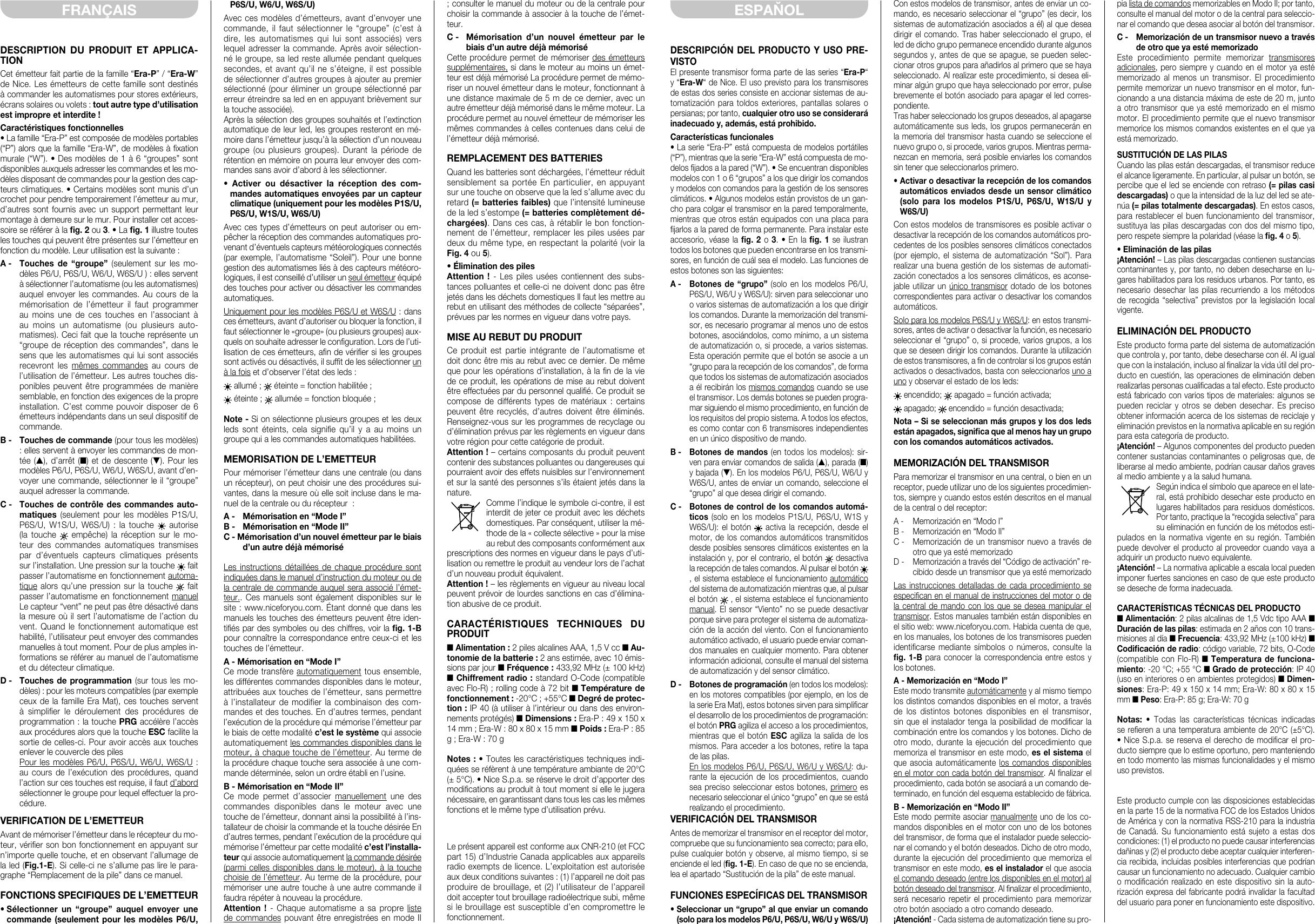 DESCRIPTION DU PRODUIT ET APPLICA-TIONCet émetteur fait partie de la famille “Era-P” / “Era-W” de Nice. Les émetteurs de cette famille sont destinés à commander les automatismes pour stores extérieurs, écrans solaires ou volets : tout autre type d’utilisation est impropre et interdite !Caractéristiques fonctionnelles• La famille “Era-P” est composée de modèles portables (“P”) alors que la famille “Era-W”, de modèles à xation murale (“W”). • Des modèles de 1 à 6 “groupes” sont disponibles auxquels adresser les commandes et les mo-dèles disposant de commandes pour la gestion des cap-teurs climatiques. • Certains modèles sont munis d’un crochet pour pendre temporairement l’émetteur au mur, d’autres sont fournis avec un support permettant leur montage à demeure sur le mur. Pour installer cet acces-soire se référer à la g. 2 ou 3. • La g. 1 illustre toutes les touches qui peuvent être présentes sur l’émetteur en fonction du modèle. Leur utilisation est la suivante :A -  Touches  de  “groupe” (seulement sur les mo-dèles P6/U, P6S/U, W6/U, W6S/U ) : elles servent à sélectionner l’automatisme (ou les automatismes) auquel envoyer les commandes. Au cours de la mémorisation de l’émetteur il faut programmer au moins une de ces touches en l’associant à au moins un automatisme (ou plusieurs auto-matismes). Ceci fait que la touche représente un “groupe de réception des commandes”, dans le sens que les automatismes qui lui sont associés recevront les mêmes commandes au cours de l’utilisation de l’émetteur. Les autres touches dis-ponibles peuvent être programmées de manière semblable, en fonction des exigences de la propre installation. C’est comme pouvoir disposer de 6 émetteurs indépendants dans un seul dispositif de commande.B -  Touches de commande (pour tous les modèles) : elles servent à envoyer les commandes de mon-tée (▲), d’arrêt (■) et de descente (▼). Pour les modèles P6/U, P6S/U, W6/U, W6S/U, avant d’en-voyer une commande, sélectionner le il “groupe” auquel adresser la commande.C -  Touches de contrôle des commandes auto-matiques  (seulement pour les modèles P1S/U, P6S/U, W1S/U, W6S/U) : la touche   autorise (la touche   empêche) la réception sur le mo-teur des commandes automatiques transmises par d’éventuels capteurs climatiques présents sur l’installation. Une pression sur la touche   fait passer l’automatisme en fonctionnement automa-tique alors qu’une pression sur la touche   fait passer l’automatisme en fonctionnement manuel Le capteur “vent” ne peut pas être désactivé dans la mesure où il sert l’automatisme de l’action du vent. Quand le fonctionnement automatique est habilité, l’utilisateur peut envoyer des commandes manuelles à tout moment. Pour de plus amples in-formations se référer au manuel de l’automatisme et du détecteur climatique.D -  Touches de programmation (sur tous les mo-dèles) : pour les moteurs compatibles (par exemple ceux de la famille Era Mat), ces touches servent à  simplier  le  déroulement  des  procédures  de programmation : la touche PRG accélère l’accès aux procédures alors que la touche ESC facilite la sortie de celles-ci. Pour avoir accès aux touches enlever le couvercle des piles Pour les modèles P6/U, P6S/U, W6/U, W6S/U : au cours de l’exécution des procédures, quand l’action sur ces touches est requise, il faut d’abord sélectionner le groupe pour lequel effectuer la pro-cédure.VERIFICATION DE L’EMETTEURAvant de mémoriser l’émetteur dans le récepteur du mo-teur, vérier son bon fonctionnement en appuyant sur n’importe quelle touche, et en observant l’allumage de la led (Fig.1-E). Si celle-ci ne s’allume pas lire le para-graphe “Remplacement de la pile” dans ce manuel.FONCTIONS SPECIFIQUES DE L’EMETTEUR• Sélectionner  un  “groupe”  auquel  envoyer  une commande (seulement pour les modèles P6/U, P6S/U, W6/U, W6S/U)Avec ces modèles d’émetteurs, avant d’envoyer une commande, il faut sélectionner le “groupe” (c’est à dire, les automatismes qui lui sont associés) vers lequel adresser la commande. Après avoir sélection-né le groupe, sa led reste allumée pendant quelques secondes, et avant qu’il ne s’éteigne, il est possible de sélectionner d’autres groupes à ajouter au premier sélectionné (pour éliminer un groupe sélectionné par erreur étreindre sa led en en appuyant brièvement sur la touche associée).Après la sélection des groupes souhaités et l’extinction automatique de leur led, les groupes resteront en mé-moire dans l’émetteur jusqu’à la sélection d’un nouveau groupe (ou plusieurs groupes). Durant la période de rétention en mémoire on pourra leur envoyer des com-mandes sans avoir d’abord à les sélectionner.•  Activer  ou  désactiver  la  réception  des  com-mandes automatiques envoyées par un capteur climatique (uniquement pour les modèles P1S/U, P6S/U, W1S/U, W6S/U)Avec ces types d’émetteurs on peut autoriser ou em-pêcher la réception des commandes automatiques pro-venant d’éventuels capteurs météorologiques connectés (par exemple, l’automatisme “Soleil”). Pour une bonne gestion des automatismes liés à des capteurs météoro-logiques, il est conseillé d’utiliser un seul émetteur équipé des touches pour activer ou désactiver les commandes automatiques.Uniquement pour les modèles P6S/U et W6S/U : dans ces émetteurs, avant d’autoriser ou bloquer la fonction, il faut sélectionner le «groupe» (ou plusieurs groupes) aux-quels on souhaite adresser le conguration. Lors de l’uti-lisation de ces émetteurs, an de vérier si les groupes sont activés ou désactivés, il suft de les sélectionner un à la fois et d’observer l’état des leds : allumé ;  éteinte = fonction habilitée ; éteinte ;  allumée = fonction bloquée ;Note - Si on sélectionne plusieurs groupes et les deux leds  sont  éteints,  cela  signie  qu’il  y  a  au  moins  un groupe qui a les commandes automatiques habilitées.MEMORISATION DE L’EMETTEURPour mémoriser l’émetteur dans une centrale (ou dans un récepteur), on peut choisir une des procédures sui-vantes, dans la mesure où elle soit incluse dans le ma-nuel de la centrale ou du récepteur  :A -   Mémorisation en “Mode I”B -   Mémorisation en “Mode II”C - Mémorisation d’un nouvel émetteur par le biais d’un autre déjà mémoriséLes instructions détaillées de chaque procédure sont indiquées dans le manuel d’instruction du moteur ou de la centrale de commande auquel sera associé l’émet-teur.. Ces manuels sont également disponibles sur le site : www.niceforyou.com. Étant donné que dans les manuels les touches des émetteurs peuvent être iden-tiés par des symboles ou des chiffres, voir la g. 1-B pour connaître la correspondance entre ceux-ci et les touches de l’émetteur.A - Mémorisation en “Mode I”Ce mode transfère automatiquement tous ensemble, les différentes commandes disponibles dans le moteur, attribuées aux touches de l’émetteur, sans permettre à l’installateur de modifier la combinaison des com-mandes et des touches. En d’autres termes, pendant l’exécution de la procédure qui mémorise l’émetteur par le biais de cette modalité c’est le système qui associe automatiquement les commandes disponibles dans le moteur, à chaque touche de l’émetteur. Au terme de la procédure chaque touche sera associée à une com-mande déterminée, selon un ordre établi en l’usine.B - Mémorisation en “Mode II”Ce mode permet d’associer manuellement une des commandes disponibles dans le moteur avec une touche de l’émetteur, donnant ainsi la possibilité à l’ins-tallateur de choisir la commande et la touche désirée En d’autres termes, pendant l’exécution de la procédure qui mémorise l’émetteur par cette modalité c’est l’installa-teur qui associe automatiquement la commande désirée (parmi celles disponibles dans le moteur), à la touche choisie de l’émetteur. Au terme de la procédure, pour mémoriser une autre touche à une autre commande il faudra répéter à nouveau la procédure.Attention ! - Chaque automatisme a sa propre liste de commandes pouvant être enregistrées en mode II ; consulter le manuel du moteur ou de la centrale pour choisir la commande à associer à la touche de l’émet-teur.C -   Mémorisation  d’un  nouvel  émetteur  par  le biais d’un autre déjà mémoriséCette procédure permet de mémoriser des émetteurs supplémentaires, si dans le moteur au moins un émet-teur est déjà mémorisé La procédure permet de mémo-riser un nouvel émetteur dans le moteur, fonctionnant à une distance maximale de 5 m de ce dernier, avec un autre émetteur déjà mémorisé dans le même moteur. La procédure permet au nouvel émetteur de mémoriser les mêmes commandes à celles contenues dans celui de l’émetteur déjà mémorisé.REMPLACEMENT DES BATTERIESQuand les batteries sont déchargées, l’émetteur réduit sensiblement sa portée En particulier, en appuyant sur une touche on observe que la led s’allume avec du retard (= batteries faibles) que l’intensité lumineuse de la led s’estompe (= batteries complètement dé-chargées). Dans ces cas, à rétablir le bon fonction-nement de l’émetteur, remplacer les piles usées par deux du même type, en respectant la polarité (voir la Fig. 4 ou 5).• Élimination des pilesAttention ! - Les piles usées contiennent des subs-tances polluantes et celle-ci ne doivent donc pas être jetés dans les déchets domestiques Il faut les mettre au rebut en utilisant des méthodes de collecte “séparées”, prévues par les normes en vigueur dans votre pays.MISE AU REBUT DU PRODUITCe produit est partie intégrante de l’automatisme et doit donc être mis au rebut avec ce dernier. De même que pour les opérations d’installation, à la n de la vie de ce produit, les opérations de mise au rebut doivent être effectuées par du personnel qualié. Ce produit se compose de différents types de matériaux : certains peuvent être recyclés, d’autres doivent être éliminés. Renseignez-vous sur les programmes de recyclage ou d’élimination prévus par les règlements en vigueur dans votre région pour cette catégorie de produit.Attention ! – certains composants du produit peuvent contenir des substances polluantes ou dangereuses qui pourraient avoir des effets nuisibles sur l’environnement et sur la santé des personnes s’ils étaient jetés dans la nature. Comme l’indique le symbole ci-contre, il est interdit de jeter ce produit avec les déchets domestiques. Par conséquent, utiliser la mé-thode de la «collecte sélective » pour la mise au rebut des composants conformément aux prescriptions des normes en vigueur dans le pays d’uti-lisation ou remettre le produit au vendeur lors de l’achat d’un nouveau produit équivalent.Attention ! – les règlements en vigueur au niveau local peuvent prévoir de lourdes sanctions en cas d’élimina-tion abusive de ce produit.CARACTÉRISTIQUES TECHNIQUES DU PRODUIT■ Alimentation : 2 piles alcalines AAA, 1,5 V cc ■ Au-tonomie de la batterie : 2 ans estimée, avec 10 émis-sions par jour ■ Fréquence : 433,92 MHz (± 100 kHz) ■ Chiffrement radio : standard O-Code (compatible avec Flo-R) ; rolling code à 72 bit ■ Température de fonctionnement : -20°C ; +55°C ■ Degré de protec-tion : IP 40 (à utiliser à l’intérieur ou dans des environ-nements protégés) ■ Dimensions : Era-P : 49 x 150 x 14 mm ; Era-W : 80 x 80 x 15 mm ■ Poids : Era-P : 85 g ; Era-W : 70 gNotes : • Toutes les caractéristiques techniques indi-quées se réfèrent à une température ambiante de 20°C (± 5°C). • Nice S.p.a. se réserve le droit d’apporter des modications au produit à tout moment si elle le jugera nécessaire, en garantissant dans tous les cas les mêmes fonctions et le même type d’utilisation prévu.Le présent appareil est conforme aux CNR-210 (et FCC part 15) d’Industrie Canada applicables aux appareils radio exempts de licence. L’exploitation est autorisée aux deux conditions suivantes : (1) l’appareil ne doit pas produire de brouillage, et (2) l’utilisateur de l’appareil doit accepter tout brouillage radioélectrique subi, même si le brouillage est susceptible d’en compromettre le fonctionnement.FRANÇAISDESCRIPCIÓN DEL PRODUCTO Y USO PRE-VISTOEl presente transmisor forma parte de las series “Era-P“ y “Era-W“ de Nice. El uso previsto para los transmisores de estas dos series consiste en accionar sistemas de au-tomatización para toldos exteriores, pantallas solares o persianas; por tanto, cualquier otro uso se considerará inadecuado y, además, está prohibido.Características funcionales• La serie “Era-P” está compuesta de modelos portátiles (“P”), mientras que la serie “Era-W” está compuesta de mo-delos jados a la pared (“W”). • Se encuentran disponibles modelos con 1 o 6 “grupos” a los que dirigir los comandos y modelos con comandos para la gestión de los sensores climáticos. • Algunos modelos están provistos de un gan-cho para colgar el transmisor en la pared temporalmente, mientras que otros están equipados con una placa para jarlos a la pared de forma permanente. Para instalar este accesorio, véase la g. 2 o 3. • En la g. 1 se ilustran todos los botones que pueden encontrarse en los transmi-sores, en función de cuál sea el modelo. Las funciones de estos botones son las siguientes:A -  Botones de  “grupo” (solo en los modelos P6/U, P6S/U, W6/U y W6S/U): sirven para seleccionar uno o varios sistemas de automatización a los que dirigir los comandos. Durante la memorización del transmi-sor, es necesario programar al menos uno de estos botones, asociándolos, como mínimo, a un sistema de automatización o, si procede, a varios sistemas. Esta operación permite que el botón se asocie a un “grupo para la recepción de los comandos”, de forma que todos los sistemas de automatización asociados a él recibirán los mismos comandos cuando se use el transmisor. Los demás botones se pueden progra-mar siguiendo el mismo procedimiento, en función de los requisitos del propio sistema. A todos los efectos, es como contar con 6 transmisores independientes en un único dispositivo de mando.B -  Botones de mandos (en todos los modelos): sir-ven para enviar comandos de salida (▲), parada (■) y bajada (▼). En los modelos P6/U, P6S/U, W6/U y W6S/U, antes de enviar un comando, seleccione el “grupo” al que desea dirigir el comando.C -  Botones de control de los comandos automá-ticos (solo en los modelos P1S/U, P6S/U, W1S y W6S/U): el botón   activa la recepción, desde el motor, de los comandos automáticos transmitidos desde posibles sensores climáticos existentes en la instalación y, por el contrario, el botón   desactiva la recepción de tales comandos. Al pulsar el botón   , el sistema establece el funcionamiento automático del sistema de automatización mientras que, al pulsar el botón   , el sistema establece el funcionamiento manual. El sensor “Viento” no se puede desactivar porque sirve para proteger el sistema de automatiza-ción de la acción del viento. Con el funcionamiento automático activado, el usuario puede enviar coman-dos manuales en cualquier momento. Para obtener información adicional, consulte el manual del sistema de automatización y del sensor climático.D -  Botones de programación (en todos los modelos): en los motores compatibles (por ejemplo, en los de la serie Era Mat), estos botones sirven para simplicar el desarrollo de los procedimientos de programación: el botón PRG agiliza el acceso a los procedimientos, mientras que el botón ESC agiliza la salida de los mismos. Para acceder a los botones, retire la tapa de las pilas. En los modelos P6/U, P6S/U, W6/U y W6S/U: du-rante la ejecución de los procedimientos, cuando sea preciso seleccionar estos botones, primero es necesario seleccionar el único “grupo” en que se está realizando el procedimiento.VERIFICACIÓN DEL TRANSMISORAntes de memorizar el transmisor en el receptor del motor, compruebe que su funcionamiento sea correcto; para ello, pulse cualquier botón y observe, al mismo tiempo, si se enciende el led (g. 1-E). En caso de que no se encienda, lea el apartado “Sustitución de la pila” de este manual.FUNCIONES ESPECÍFICAS DEL TRANSMISOR• Seleccionar un “grupo” al que enviar un comando (solo para los modelos P6/U, P6S/U, W6/U y W6S/U)Con estos modelos de transmisor, antes de enviar un co-mando, es necesario seleccionar el “grupo” (es decir, los sistemas de automatización asociados a él) al que desea dirigir el comando. Tras haber seleccionado el grupo, el led de dicho grupo permanece encendido durante algunos segundos y, antes de que se apague, se pueden selec-cionar otros grupos para añadirlos al primero que se haya seleccionado. Al realizar este procedimiento, si desea eli-minar algún grupo que haya seleccionado por error, pulse brevemente el botón asociado para apagar el led corres-pondiente.Tras haber seleccionado los grupos deseados, al apagarse automáticamente sus leds, los grupos permanecerán en la memoria del transmisor hasta cuando se seleccione el nuevo grupo o, si procede, varios grupos. Mientras perma-nezcan en memoria, será posible enviarles los comandos sin tener que seleccionarlos primero.• Activar o desactivar la recepción de los comandos automáticos enviados desde un sensor climático (solo  para  los  modelos  P1S/U,  P6S/U,  W1S/U  y W6S/U)Con estos modelos de transmisores es posible activar o desactivar la recepción de los comandos automáticos pro-cedentes de los posibles sensores climáticos conectados (por ejemplo, el sistema de automatización “Sol”). Para realizar una buena gestión de los sistemas de automati-zación conectados a los sensores climáticos, es aconse-jable utilizar un único transmisor dotado de los botones correspondientes para activar o desactivar los comandos automáticos.Solo para los modelos P6S/U y W6S/U: en estos transmi-sores, antes de activar o desactivar la función, es necesario seleccionar el “grupo” o, si procede, varios grupos, a los que se deseen dirigir los comandos. Durante la utilización de estos transmisores, a n de controlar si los grupos están activados o desactivados, basta con seleccionarlos uno a uno y observar el estado de los leds: encendido;   apagado = función activada; apagado;   encendido = función desactivada;Nota – Si se seleccionan más grupos y los dos leds están apagados, signica que al menos hay un grupo con los comandos automáticos activados.MEMORIZACIÓN DEL TRANSMISORPara memorizar el transmisor en una central, o bien en un receptor, puede utilizar uno de los siguientes procedimien-tos, siempre y cuando estos estén descritos en el manual de la central o del receptor:A -  Memorización en “Modo I”B -  Memorización en “Modo II”C -  Memorización de un transmisor nuevo a través de otro que ya esté memorizadoD -  Memorización a través del “Código de activación” re-cibido desde un transmisor que ya esté memorizadoLas instrucciones detalladas de cada procedimiento se especican en el manual de instrucciones del motor o de la central de mando con los que se desea manipular el transmisor. Estos manuales también están disponibles en el sitio web: www.niceforyou.com. Habida cuenta de que, en los manuales, los botones de los transmisores pueden identicarse  mediante  símbolos  o  números,  consulte  la g. 1-B para conocer la correspondencia entre estos y los botones.A - Memorización en “Modo I”Este modo transmite automáticamente y al mismo tiempo los distintos comandos disponibles en el motor, a través de los distintos botones disponibles en el transmisor, sin que el instalador  tenga  la  posibilidad  de modicar la combinación entre los comandos y los botones. Dicho de otro modo, durante la ejecución del procedimiento que memoriza el transmisor en este modo, es el sistema el que asocia automáticamente los comandos disponibles en el motor con cada botón del transmisor. Al nalizar el procedimiento, cada botón se asociará a un comando de-terminado, en función del esquema establecido de fábrica.B - Memorización en “Modo II”Este modo permite asociar manualmente uno de los co-mandos disponibles en el motor con uno de los botones del transmisor, de forma que el instalador puede seleccio-nar el comando y el botón deseados. Dicho de otro modo, durante la ejecución del procedimiento que memoriza el transmisor en este modo, es el instalador el que asocia el comando deseado (entre los disponibles en el motor) al botón deseado del transmisor. Al nalizar el procedimiento, será necesario repetir el procedimiento para memorizar otro botón asociado a otro comando deseado.¡Atención! - Cada sistema de automatización tiene su pro-pia lista de comandos memorizables en Modo II; por tanto, consulte el manual del motor o de la central para seleccio-nar el comando que desea asociar al botón del transmisor.C -  Memorización de un transmisor nuevo a través de otro que ya esté memorizadoEste procedimiento permite memorizar transmisores adicionales, pero siempre y cuando en el motor ya esté memorizado al menos un transmisor. El procedimiento permite memorizar un nuevo transmisor en el motor, fun-cionando a una distancia máxima de este de 20 m, junto a otro transmisor que ya esté memorizado en el mismo motor. El procedimiento permite que el nuevo transmisor memorice los mismos comandos existentes en el que ya está memorizado.SUSTITUCIÓN DE LAS PILASCuando las pilas están descargadas, el transmisor reduce el alcance ligeramente. En particular, al pulsar un botón, se percibe que el led se enciende con retraso (= pilas casi descargadas) o que la intensidad de la luz del led se ate-núa (= pilas totalmente descargadas). En estos casos, para restablecer el buen funcionamiento del transmisor, sustituya las pilas descargadas con dos del mismo tipo, pero respete siempre la polaridad (véase la g. 4 o 5).• Eliminación de las pilas¡Atención! – Las pilas descargadas contienen sustancias contaminantes y, por tanto, no deben desecharse en lu-gares habilitados para los residuos urbanos. Por tanto, es necesario desechar las pilas recurriendo a los métodos de recogida “selectiva” previstos por la legislación local vigente.ELIMINACIÓN DEL PRODUCTOEste producto forma parte del sistema de automatización que controla y, por tanto, debe desecharse con él. Al igual que con la instalación, incluso al nalizar la vida útil del pro-ducto en cuestión, las operaciones de eliminación deben realizarlas personas cualicadas a tal efecto. Este producto está fabricado con varios tipos de materiales: algunos se pueden reciclar y otros se deben desechar. Es preciso obtener información acerca de los sistemas de reciclaje y eliminación previstos en la normativa aplicable en su región para esta categoría de producto. ¡Atención! – Algunos componentes del producto pueden contener sustancias contaminantes o peligrosas que, de liberarse al medio ambiente, podrían causar daños graves al medio ambiente y a la salud humana. Según indica el símbolo que aparece en el late-ral, está prohibido desechar este producto en lugares habilitados para residuos domésticos. Por tanto, practique la “recogida selectiva” para su eliminación en función de los métodos esti-pulados en la normativa vigente en su región. También puede devolver el producto al proveedor cuando vaya a adquirir un producto nuevo equivalente. ¡Atención! – La normativa aplicable a escala local pueden imponer fuertes sanciones en caso de que este producto se deseche de forma inadecuada.CARACTERÍSTICAS TÉCNICAS DEL PRODUCTO■ Alimentación: 2 pilas alcalinas de 1,5 Vdc tipo AAA ■ Duración de las pilas: estimada en 2 años con 10 trans-misiones al día ■ Frecuencia: 433,92 MHz (±100 kHz) ■ Codicación de radio: código variable, 72 bits, O-Code (compatible con Flo-R) ■ Temperatura de funciona-miento: -20 °C; +55 °C ■ Grado de protección: IP 40 (uso en interiores o en ambientes protegidos) ■ Dimen-siones: Era-P: 49 x 150 x 14 mm; Era-W: 80 x 80 x 15 mm ■ Peso: Era-P: 85 g; Era-W: 70 gNotas:  • Todas las características técnicas indicadas se reeren a una temperatura ambiente de 20°C (±5°C). • Nice S.p.a. se reserva el derecho de  modicar  el  pro-ducto siempre que lo estime oportuno, pero manteniendo en todo momento las mismas funcionalidades y el mismo uso previstos.Este producto cumple con las disposiciones establecidas en la parte 15 de la normativa FCC de los Estados Unidos de América y con la normativa RSS-210 para la industria de Canadá. Su funcionamiento está sujeto a estas dos condiciones: (1) el producto no puede causar interferencias dañinas y (2) el producto debe aceptar cualquier interferen-cia recibida, incluidas posibles interferencias que podrían causar un funcionamiento no adecuado. Cualquier cambio o modicación  realizado en  este  dispositivo sin  la auto-rización expresa del fabricante podrá invalidar la facultad del usuario para poner en funcionamiento este dispositivo.ESPAŇOL