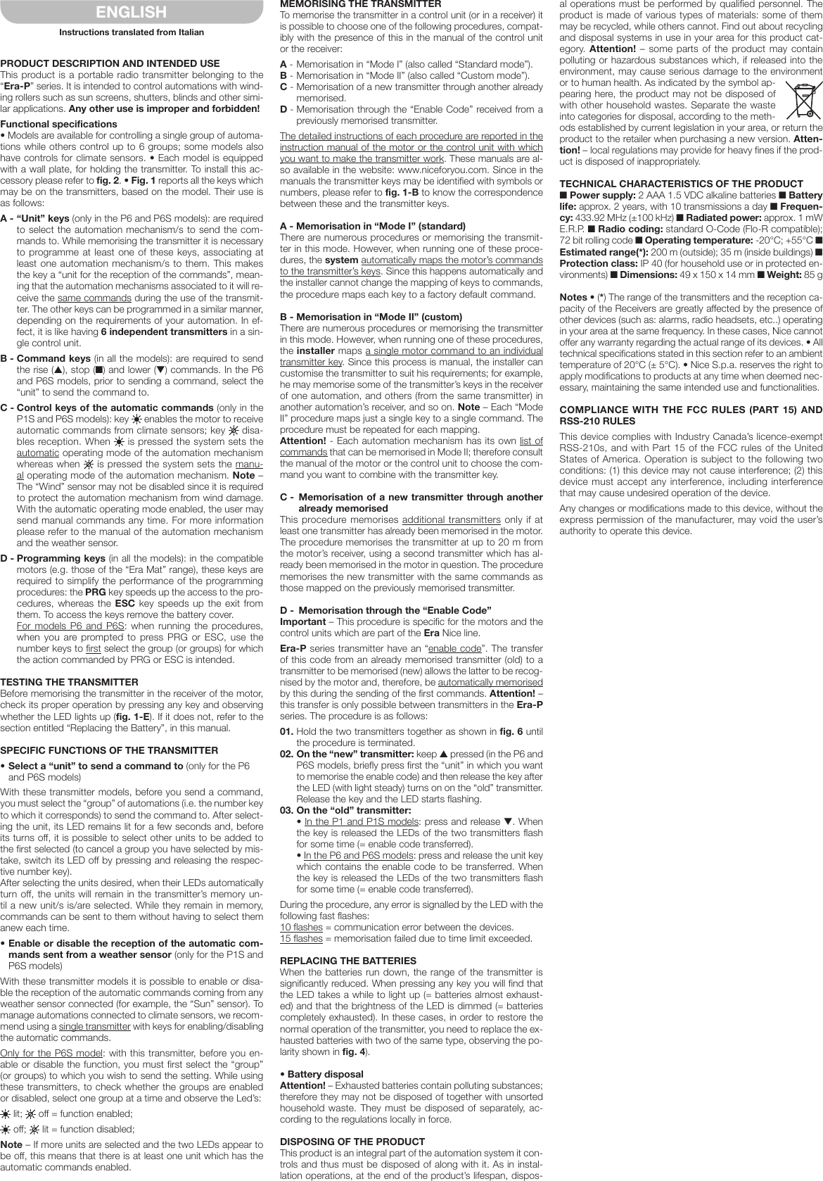 PRODUCT DESCRIPTION AND INTENDED USEThis product is a portable radio transmitter belonging to the “Era-P” series. It is intended to control automations with wind-ing rollers such as sun screens, shutters, blinds and other simi-lar applications. Any other use is improper and forbidden!Functional specifications• Models are available for controlling a single group of automa-tions while others control up to 6 groups; some models also have controls for climate sensors. • Each model is equipped with a wall plate, for holding the transmitter. To install this ac-cessory please refer to fig. 2. • Fig. 1 reports all the keys which may be on the transmitters, based on the model. Their use is as follows:A - “Unit” keys (only in the P6 and P6S models): are required to select the automation mechanism/s to send the com-mands to. While memorising the transmitter it is necessary to programme at least one of these keys, associating at least one automation mechanism/s to them. This makes the key a “unit for the reception of the commands”, mean-ing that the automation mechanisms associated to it will re-ceive the same commands during the use of the transmit-ter. The other keys can be programmed in a similar manner, depending on the requirements of your automation. In ef-fect, it is like having 6 independent transmitters in a sin-gle control unit.B - Command keys (in all the models): are required to send the rise (▲), stop (■) and lower (▼) commands. In the P6 and P6S models, prior to sending a command, select the “unit” to send the command to.C - Control keys of the automatic commands (only in the P1S and P6S models): key   enables the motor to receive automatic commands from climate sensors; key   disa-bles reception. When   is pressed the system sets the automatic operating mode of the automation mechanism whereas when   is pressed the system sets the manu-al operating mode of the automation mechanism. Note – The “Wind” sensor may not be disabled since it is required to protect the automation mechanism from wind damage. With the automatic operating mode enabled, the user may send manual commands any time. For more information please refer to the manual of the automation mechanism and the weather sensor.D - Programming keys (in all the models): in the compatible motors (e.g. those of the “Era Mat” range), these keys are required to simplify the performance of the programming procedures: the PRG key speeds up the access to the pro-cedures, whereas the ESC key speeds up the exit from them. To access the keys remove the battery cover. For models P6 and P6S: when running the procedures, when you  are prompted to  press  PRG  or ESC,  use  the number keys to first select the group (or groups) for which the action commanded by PRG or ESC is intended.TESTING THE TRANSMITTERBefore memorising the transmitter in the receiver of the motor, check its proper operation by pressing any key and observing whether the LED lights up (fig. 1-E). If it does not, refer to the section entitled “Replacing the Battery”, in this manual.SPECIFIC FUNCTIONS OF THE TRANSMITTER•Selecta“unit”tosendacommandto(only for the P6 and P6S models)With these transmitter models, before you send a command, you must select the “group” of automations (i.e. the number key to which it corresponds) to send the command to. After select-ing the unit, its LED remains lit for a few seconds and, before its turns off, it is possible to select other units to be added to the first selected (to cancel a group you have selected by mis-take, switch its LED off by pressing and releasing the respec-tive number key).After selecting the units desired, when their LEDs automatically turn off, the units will remain in the transmitter’s memory un-til a new unit/s is/are selected. While they remain in memory, commands can be sent to them without having to select them anew each time.•Enableordisablethereceptionoftheautomaticcom-mands sent from a weather sensor (only for the P1S and P6S models)With these transmitter models it is possible to enable or disa-ble the reception of the automatic commands coming from any weather sensor connected (for example, the “Sun” sensor). To manage automations connected to climate sensors, we recom-mend using a single transmitter with keys for enabling/disabling the automatic commands.Only for the P6S model: with this transmitter, before you en-able or disable the function, you must first select the “group” (or groups) to which you wish to send the setting. While using these transmitters, to check whether the groups are enabled or disabled, select one group at a time and observe the Led’s: lit;   off = function enabled; off;   lit = function disabled;Note – If more units are selected and the two LEDs appear to be off, this means that there is at least one unit which has the automatic commands enabled.MEMORISING THE TRANSMITTERTo memorise the transmitter in a control unit (or in a receiver) it is possible to choose one of the following procedures, compat-ibly with the presence of this in the manual of the control unit or the receiver:A - Memorisation in “Mode I” (also called “Standard mode”).B - Memorisation in “Mode II” (also called “Custom mode”).C - Memorisation of a new transmitter through another already memorised.D - Memorisation through the “Enable Code” received from a previously memorised transmitter.The detailed instructions of each procedure are reported in the instruction manual of the motor or the control unit with which you want to make the transmitter work. These manuals are al-so available in the website: www.niceforyou.com. Since in the manuals the transmitter keys may be identified with symbols or numbers, please refer to fig. 1-B to know the correspondence between these and the transmitter keys.A - Memorisation in “Mode I” (standard)There are numerous procedures or memorising the transmit-ter in this mode. However, when running one of these proce-dures, the system automatically maps the motor’s commands to the transmitter’s keys. Since this happens automatically and the installer cannot change the mapping of keys to commands, the procedure maps each key to a factory default command.B - Memorisation in “Mode II” (custom)There are numerous procedures or memorising the transmitter in this mode. However, when running one of these procedures, the installer maps a single motor command to an individual transmitter key. Since this process is manual, the installer can customise the transmitter to suit his requirements; for example, he may memorise some of the transmitter’s keys in the receiver of one automation, and others (from the same transmitter) in another automation’s receiver, and so on. Note – Each “Mode II” procedure maps just a single key to a single command. The procedure must be repeated for each mapping.Attention! - Each automation mechanism has its own list of commands that can be memorised in Mode II; therefore consult the manual of the motor or the control unit to choose the com-mand you want to combine with the transmitter key.C -  Memorisation of a new transmitter through another already memorisedThis procedure memorises additional transmitters only if at least one transmitter has already been memorised in the motor. The procedure memorises the transmitter at up to 20 m from the motor’s receiver, using a second transmitter which has al-ready been memorised in the motor in question. The procedure memorises the new transmitter with the same commands as those mapped on the previously memorised transmitter.D -  Memorisation through the “Enable Code”Important – This procedure is specific for the motors and the control units which are part of the Era Nice line.Era-P series transmitter have an “enable code”. The transfer of this code from an already memorised transmitter (old) to a transmitter to be memorised (new) allows the latter to be recog-nised by the motor and, therefore, be automatically memorised by this during the sending of the first commands. Attention! – this transfer is only possible between transmitters in the Era-P series. The procedure is as follows:01. Hold the two transmitters together as shown in fig. 6 until the procedure is terminated.02. On the “new” transmitter: keep ▲ pressed (in the P6 and P6S models, briefly press first the “unit” in which you want to memorise the enable code) and then release the key after the LED (with light steady) turns on on the “old” transmitter. Release the key and the LED starts flashing.03. On the “old” transmitter:  • In the P1 and P1S models: press and release ▼. When the key is released the LEDs of the two transmitters flash for some time (= enable code transferred).  • In the P6 and P6S models: press and release the unit key which contains the enable code to be transferred. When the key is released the LEDs of the two transmitters flash for some time (= enable code transferred).During the procedure, any error is signalled by the LED with the following fast flashes:10 flashes = communication error between the devices.15 flashes = memorisation failed due to time limit exceeded.REPLACING THE BATTERIESWhen the batteries run down, the range of the transmitter is significantly reduced. When pressing any key you will find that the LED takes a while to light up (= batteries almost exhaust-ed) and that the brightness of the LED is dimmed (= batteries completely exhausted). In these cases, in order to restore the normal operation of the transmitter, you need to replace the ex-hausted batteries with two of the same type, observing the po-larity shown in fig. 4).•BatterydisposalAttention! – Exhausted batteries contain polluting substances; therefore they may not be disposed of together with unsorted household waste. They must be disposed of separately, ac-cording to the regulations locally in force.DISPOSING OF THE PRODUCTThis product is an integral part of the automation system it con-trols and thus must be disposed of along with it. As in instal-lation operations, at the end of the product’s lifespan, dispos-al operations must be performed by qualified personnel. The product is made of various types of materials: some of them may be recycled, while others cannot. Find out about recycling and disposal systems in use in your area for this product cat-egory.  Attention! – some parts of the product may contain polluting or hazardous substances which, if released into the environment, may cause serious damage to the environment or to human health. As indicated by the symbol ap-pearing here, the product may not be disposed of with other household wastes. Separate the waste into categories for disposal, according to the meth-ods established by current legislation in your area, or return the product to the retailer when purchasing a new version. Atten-tion! – local regulations may provide for heavy fines if the prod-uct is disposed of inappropriately.TECHNICAL CHARACTERISTICS OF THE PRODUCT■ Power supply: 2 AAA 1.5 VDC alkaline batteries ■ Battery life: approx. 2 years, with 10 transmissions a day ■ Frequen-cy: 433.92 MHz (±100 kHz) ■ Radiated power: approx. 1 mW E.R.P. ■ Radio coding: standard O-Code (Flo-R compatible); 72 bit rolling code ■ Operating temperature: -20°C; +55°C ■ Estimated range(*): 200 m (outside); 35 m (inside buildings) ■ Protection class: IP 40 (for household use or in protected en-vironments) ■ Dimensions: 49 x 150 x 14 mm ■ Weight: 85 gNotes • (*) The range of the transmitters and the reception ca-pacity of the Receivers are greatly affected by the presence of other devices (such as: alarms, radio headsets, etc..) operating in your area at the same frequency. In these cases, Nice cannot offer any warranty regarding the actual range of its devices. • All technical specifications stated in this section refer to an ambient temperature of 20°C (± 5°C). • Nice S.p.a. reserves the right to apply modifications to products at any time when deemed nec-essary, maintaining the same intended use and functionalities.COMPLIANCE WITH THE FCC RULES (PART 15) AND RSS-210 RULESThis device complies with Industry Canada’s licence-exempt RSS-210s, and with Part 15 of the FCC rules of the United States of America. Operation is subject to the following two conditions: (1) this device may not cause interference; (2) this device must accept any interference, including interference that may cause undesired operation of the device.Any changes or modifications made to this device, without the express permission of the manufacturer, may void the user’s authority to operate this device.ENGLISHInstructions translated from Italian
