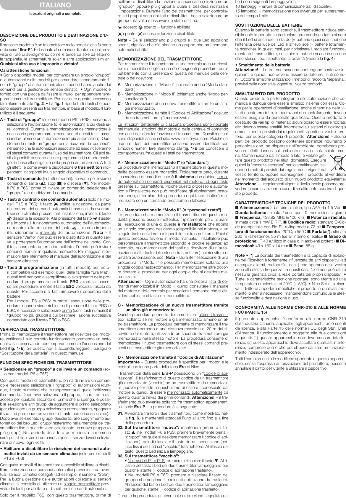 DESCRIZIONE DEL PRODOTTO E DE STINAZIONE D’U-SOIl presente prodotto è un trasmettitore radio portatile che fa parte della serie “Era-P”. È destinato al comando di automazioni prov-viste di rullo di avvolgimento come le tende da sole da esterno, le tapparelle, le schermature solari e altre applicazioni similari. Qualsiasi altro uso è improprio e vietato!Caratteristiche funzionali• Sono disponibili modelli per comandare un singolo “gruppo” di automazioni e altri modelli per comandare separatamente fi-no a 6 “gruppi” di automazioni; alcuni modelli hanno anche dei comandi per la gestione dei sensori climatici. • Ogni modello è fornito con una placca da fissare al muro, per appendere tem-poraneamente il trasmettitore. Per installare questo accessorio fare riferimento alla fig. 2. • La fig. 1 riporta tutti i tasti che pos-sono essere presenti sui trasmettitori, in base al modello. Il loro utilizzo è il seguente:A - Tasti di “gruppo” (solo nei modelli P6 e P6S): servono a selezionare l’automazione (o le automazioni) a cui destina-re i comandi. Durante la memorizzazione del trasmettitore è necessario programmare almeno uno di questi tasti, asso-ciandovi almeno un’automazione (o più automazioni). Que-sto rende il tasto un “gruppo per la ricezione dei comandi”, nel senso che le automazioni associate ad esso riceveranno gli stessi comandi durante l’uso del trasmettitore. Gli altri ta-sti disponibili possono essere programmati in modo analo-go, in base alle esigenze della propria automazione. A tutti gli effetti, è come avere a disposizione 6 trasmettitori indi-pendenti incorporati in un singolo dispositivo di comando.B - Tasti di comando (in tutti i modelli): servono per inviare i comandi di salita (▲), stop (■) e discesa (▼). Nei model-li P6 e P6S, prima di inviare un comando, selezionare il “gruppo” a cui indirizzare il comando.C - Tasti di controllo dei comandi automatici (solo nei mo-delli P1S e P6S): il tasto   abilita la ricezione, da parte del motore, dei comandi automatici trasmessi da eventua-li sensori climatici presenti nell’installazione; invece, il tasto  disabilita la ricezione. Alla pressione del tasto   il siste-ma imposta il funzionamento automatico dell’automazio-ne mentre, alla pressione del tasto   il sistema imposta il funzionamento manuale dell’automazione. Nota – Il sensore “Vento” non può essere disabilitato in quanto ser-ve a proteggere l’automazione dall’azione del vento. Con il funzionamento automatico abilitato, l’utente può inviare comandi manuali in qualsiasi momento. Per maggiori infor-mazioni fare riferimento al manuale dell’automazione e del sensore climatico.D - Tasti di programmazione (in tutti i modelli): nei moto-ri compatibili (ad esempio, quelli della famiglia “Era Mat”), questi tasti servono a semplificare lo svolgimento delle pro-cedure di programmazione: il tasto PRG velocizza l’acces-so alle procedure, mentre il tasto ESC velocizza l’uscita da queste. Per accedere ai tasti rimuovere il coperchio delle batterie. Per i modelli P6 e P6S: durante l’esecuzione delle pro-cedure, quando viene richiesto di premere il tasto PRG o ESC, è necessario selezionare prima (con i tasti numerici) il “gruppo” (o più gruppi) a cui destinare l’azione successiva comandata con il tasto PRG o ESC.VERIFICA DEL TRASMETTITOREPrima di memorizzare il trasmettitore nel ricevitore del moto-re, verificare il suo corretto funzionamento premendo un tasto qualsiasi e osservando contemporaneamente l’accensione del Led (fig. 1-E). Se questo non si accende, leggere il paragrafo “Sostituzione del la batteria”, in questo manuale.FUNZIONI SPECIFICHE DEL TRASMETTITORE•Selezionareun“gruppo”acuiinviareuncomando(so-lo per i modelli P6 e P6S)Con questi modelli di trasmettitore, prima di inviare un coman-do è necessario selezionare il “gruppo” di automazioni (dun-que, il tasto numerico che le rappresenta) al quale indirizzare il comando. Dopo aver selezionato il gruppo, il suo Led resta acceso per qualche secondo e, prima che si spenga, è possi-bile selezionare altri gruppi da aggiungere al primo selezionato (per eleminare un gruppo selezionato erroneamente, spegnere il suo Led premendo brevemente il tasto numerico associato).Dopo aver selezionato i gruppi desiderati, allo spegnimento au-tomatico dei loro Led i gruppi resteranno nella memoria del tra-smettitore fino a quando verrà selezionato un nuovo gruppo (o più gruppi). Nel periodo della loro permanenza in memoria sarà possibile inviare i comandi a questi, senza doverli selezio-nare di nuovo, ogni volta.•Abilitareodisabilitarelaricezionedeicomandiauto-matici inviati da un sensore climatico (solo per i modelli P1S e P6S)Con questi modelli di trasmettitore è possibile abilitare o disabi-litare la ricezione dei comandi automatici provenienti da even-tuali sensori climatici collegati (ad esempio, il sensore “Sole”). Per la buona gestione delle automazioni collegate ai sensori climatici, si consiglia di utilizzare un singolo trasmettitore prov-visto dei tasti per abilitare o disabilitare i comandi automatici.Solo per il modello P6S: con questo trasmettitore, prima di abilitare o disabilitare la funzione è necessario selezionare un “gruppo” (oppure più gruppi) al quale si desidera indirizzare l’impostazione. Durante l’uso del trasmettitore, per controlla-re se i gruppi sono abilitati o disabilitati, basta selezionare un gruppo alla volta e osservare lo stato dei Led: acceso;   spento = funzione abilitata; spento;   acceso = funzione disabilitata;Nota – Se si selezionano più gruppi e i due Led appaiono spenti, significa che c’è almeno un gruppo che ha i comandi automatici abilitati.MEMORIZZAZIONE DEL TRASMETTITOREPer memorizzare il trasmettitore in una centrale (o in un ricevi-tore) è possibile scegliere una delle seguenti procedure, com-patibilmente con la presenza di questa nel manuale della cen-trale o del ricevitore:A - Memorizzazione in “Modo I” (chiamato anche “Modo stan-dard”).B - Memorizzazione in “Modo II” (chiamato anche “Modo per-sonalizzato”).C - Memorizzazione di un nuovo trasmettitore tramite un’altro già memorizzato.D - Memorizzazione tramite il “Codice di Abilitazione” ricevuto da un trasmettitore già memorizzato.Le istruzioni dettagliate di ciascuna procedura sono riportate nel manuale istruzioni del motore o della centrale di comando con cui si desidera far funzionare il trasmettitore. Questi manuali sono disponibili anche nel sito: www.niceforyou.com. Poiché nei manuali i tasti dei trasmettitori possono essere identificati con simboli o numeri, fare riferimento alla fig. 1-B per conoscere la corrispondenza fra questi e i tasti del trasmettitore.A - Memorizzazione in “Modo I” (o “standard”)Le procedure che memorizzano il trasmettitore in questa mo-dalità possono essere molteplici. Tipicamente però, durante l’esecuzione di una di queste è il sistema che abbina in mo-do automatico i comandi disponibili nel motore, ad ogni tasto presente sul trasmettitore. Poiché questo processo è automa-tico e l’installatore non può modificare gli abbinamenti tasto-comando, al termine della procedura ogni tasto risulterà me-morizzato con un comando prestabilito in fabbrica.B - Memorizzazione in “Modo II” (o “personalizzato”)Le procedure che memorizzano il trasmettitore in questa mo-dalità possono essere molteplici. Tipicamente però, duran-te l’esecuzione di una di queste è l’installatore che abbina un singolo comando desiderato (disponibile nel motore), a un singolo tasto desiderato (disponibile sul trasmettitore). Poiché questo processo avviene in modo manuale, l’installatore può personalizzare il trasmettitore secondo le proprie esigenze; ad esempio, può memorizzare dei tasti nel ricevitore di un’auto-mazione e altri tasti (dello stesso trasmettitore) nel ricevitore di un’altra automazione, ecc. Nota – Durante l’esecuzione di una procedura in “Modo II” è possibile memorizzare soltanto una singola coppia tasto+comando. Per memorizzarne altre occor-re ripetere la procedura per ogni coppia che si desidera me-morizzare.Attenzione! - Ogni automazione ha una propria lista di co-mandi memorizzabili in Modo II; quindi consultare il manuale del motore o della centrale per scegliere il comando che si de-sidera abbinare al tasto del trasmettitore.C - Memorizzazione di un nuovo trasmettitore tramite un’altro già memorizzatoQuesta procedura permette di memorizzare ulteriori trasmet-titori soltanto se nel motore è già memorizzato almeno un al-tro trasmettitore. La procedura permette di memorizzare il tra-smettitore operando a una distanza massima di 20 m dal ri-cevitore del motore, utilizzando un secondo trasmettitore già memorizzato nella stesso motore. La procedura consente di memorizzare il nuovo trasmettitore con gli stessi comandi pre-senti nel trasmettitore già memorizzato.D -  Memorizzazione tramite il “Codice di Abilitazione”Importante – Questa procedura è specifica per i motori e le centrali che fanno parte della linea Era di Nice.I trasmettitori della serie Era-P possiedono un “codice di abi-litazione”. Il trasferimento di questo codice da un trasmettitore già memorizzato (vecchio) ad un trasmettitore da memorizza-re (nuovo) permette a quest’ultimo di essere riconosciuto dal motore e, quindi, di essere memorizzato automaticamente da questo durante l’invio dei primi comandi. Attenzione! – il tra-sferimento può avvenire soltanto fra trasmettitori appartenenti alla serie Era-P. La procedura è la seguente:01. Avvicinare tra loro i due trasmettitori, come mostrato nel-la fig. 6, e mantenerli attaccati l’uno all’altro fino alla fine della procedura.02. Sul trasmettitore “nuovo”: mantenere premuto il ta-sto ▲ (nei modelli P6 e P6S, premere brevemente prima il “gruppo” nel quale si desidera memorizzare il codice di abi-litazione), quindi rilasciare il tasto dopo l’accensione (con luce fissa) del Led sul “vecchio” trasmettitore. Al rilascio del tasto, questo Led inizia a lampeggiare.03. Sul trasmettitore “vecchio”:  • Nei modelli P1 e P1S: premere e rilasciare il tasto ▼. Al ri-lascio del tasto i Led dei due trasmettitori lampeggiano per qualche istante (= codice di abilitazione trasferito).  • Nei modelli P6 e P6S: premere e rilasciare il tasto del gruppo che contiene il codice di abilitazione da trasferire. Al rilascio del tasto i Led dei due trasmettitori lampeggiano per qualche istante (= codice di abilitazione trasferito).Durante la procedura, un eventuale errore viene segnalato dal Led con i seguenti lampeggi veloci:10 lampeggi = errore di comunicazione tra i dispositivi.15 lampeggi = memorizzazione non avvenuta per superamen-to del tempo limite.SOSTITUZIONE DELLE BATTERIEQuando le batterie sono scariche, il trasmettitore riduce sen-sibilmente la portata. In particolare, premendo un tasto si nota che il Led si accende in ritardo (= batterie quasi scariche) che l’intensità della luce del Led si affievolisce (= batterie totalmen-te scariche). In questi casi, per ripristinare il regolare funziona-mento del trasmettitore, sostituire le batterie scariche con due dello stesso tipo, rispettando la polarità (vedere la fig. 4).•SmaltimentodellebatterieAttenzione! – Le batterie scariche contengono sostanze in-quinanti e quindi, non devono essere buttate nei rifiuti comu-ni. Occorre smaltirle utilizzando i metodi di raccolta ‘separata’, previsti dalle normative vigenti sul vostro territorio.SMALTIMENTO DEL PRODOTTOQuesto prodotto è parte integrante dell’automazione che co-manda e dunque deve essere smaltito insieme con essa. Co-me per le operazioni d’installazione, anche al termine della vi-ta di questo prodotto, le operazioni di smantellamento devono essere eseguite da personale qualificato. Questo prodotto è costituito da vari tipi di materiali: alcuni possono essere riciclati, altri devono essere smaltiti. Informatevi sui sistemi di riciclaggio o smaltimento previsti dai regolamenti vigenti sul vostro terri-torio, per questa categoria di prodotto. Attenzione! – alcune parti del prodotto possono contenere sostanze inquinanti o pericolose che, se disperse nell’ambiente, potrebbero pro-vocare effetti dannosi sull’ambiente stesso e sulla salute uma-na. Come indicato dal simbolo a lato, è vietato get-tare questo prodotto nei rifiuti domestici. Eseguire quindi la “raccolta separata” per lo smaltimento, se-condo i metodi previsti dai regolamenti vigenti sul vostro territorio, oppure riconsegnare il prodotto al venditore nel momento dell’acquisto di un nuovo prodotto equivalente. Attenzione! – i regolamenti vigenti a livello locale possono pre-vedere pesanti sanzioni in caso di smaltimento abusivo di que-sto prodotto.CARATTERISTICHE TECNICHE DEL PRODOTTO■ Alimentazione: 2 batterie alcaline, tipo AAA da 1.5 Vdc ■ Durata batteria: stimata 2 anni, con 10 trasmissioni al giorno ■ Frequenza: 433.92 MHz (±100 kHz) ■ Potenza irradiata: stimata circa 1 mW E.R.P. ■ Codifica radio: standard O-Co-de (compatibile con Flo-R); rolling code a 72 bit ■ Tempera-tura di funzionamento: -20°C; +55°C ■ Portata(*): stimata 200 m (all’esterno); 35 m (se all’interno di edifici) ■ Grado di protezione: IP 40 (utilizzo in casa o in ambienti protetti) ■ Di-mensioni: 49 x 150 x 14 mm ■ Peso: 85 gNote • (*) La portata dei trasmettitori e la capacità di ricezio-ne dei Ricevitori è fortemente influenzata da altri dispositivi (ad esempio: allarmi, radiocuffie, ecc..) che operano nella vostra zona alla stessa frequenza. In questi casi, Nice non può offrire nessuna garanzia circa la reale portata dei propri dispositivi. • Tutte le caratteristiche tecniche riportate, sono riferite ad una temperatura ambientale di 20°C (± 5°C). • Nice S.p.a. si riser-va il diritto di ap portare modifiche al prodotto in qualsiasi mo-mento lo riterrà necessario, mantenendone comunque le stes-se funzionalità e destinazione d’uso.CONFORMITÀ ALLE NORME CNR-210 E ALLE NORME FCC (PARTE 15)Il  presente  apparecchio  è  conforme  alle  norme  CNR-210 dell’Industria Canada, applicabili agli apparecchi radio esenti da licenza, e alla Parte 15 delle norme FCC degli Stati Uniti d’America. Il funzionamento è soggetto alle due condizioni seguenti: (1) questo apparecchio non deve causare interfe-renze; (2) questo apparecchio deve accettare qualsiasi interfe-renza, comprese quelle che potrebbero causare un funziona-mento indesiderato dell’apparecchio.Tutti i cambiamenti o le modifiche apportate a questo apparec-chio, senza l’espressa autorizzazione del produttore, possono annullare il diritto dell’utente a utilizzare il dispositivo.ITALIANOIstruzioni originali e complete