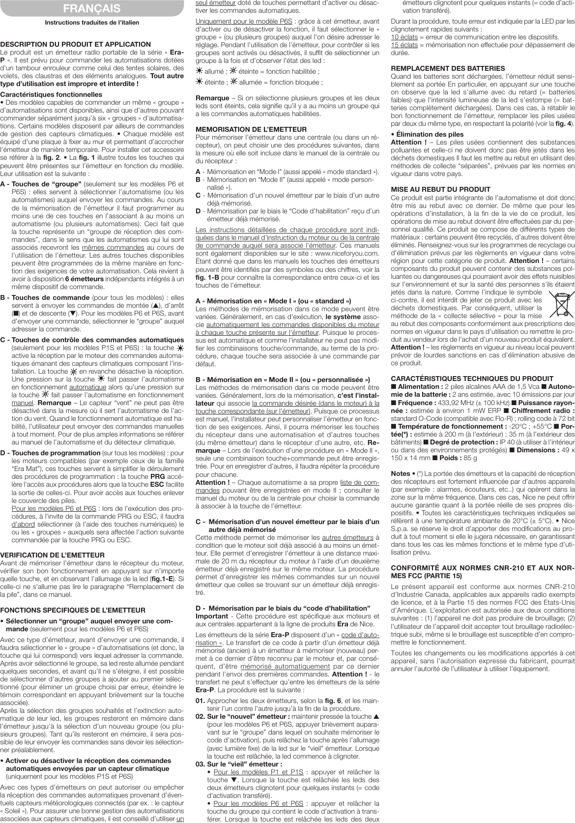 DESCRIPTION DU PRODUIT ET APPLICATIONLe produit est un émetteur radio portable de la série «Era-P». Il est prévu pour commander les automatisations dotées d’un tambour enrouleur comme celui des tentes solaires, des volets, des claustras et des éléments analogues. Tout autre type d’utilisation est impropre et interdite !Caractéristiques fonctionnelles• Des modèles capables de commander un même «groupe» d’automatisations sont disponibles, ainsi que d’autres pouvant commander séparément jusqu’à six «groupes» d’automatisa-tions. Certains modèles disposent par ailleurs de commandes de gestion  des  capteurs climatiques.  • Chaque  modèle  est équipé d’une plaque à fixer au mur et permettant d’accrocher l’émetteur de manière temporaire. Pour installer cet accessoire se référer à la fig. 2. • La fig. 1 illustre toutes les touches qui peuvent être présentes sur l’émetteur en fonction du modèle. Leur utilisation est la suivante :A - Touches de “groupe” (seulement sur les modèles P6 et P6S) :  elles  servent à sélectionner l’automatisme (ou les automatismes) auquel envoyer les commandes. Au cours de la mémorisation de l’émetteur il faut programmer au moins une de ces touches en l’associant à au moins un automatisme (ou  plusieurs  automatismes).  Ceci  fait  que la touche représente un “groupe de réception des com-mandes”, dans le sens que les automatismes qui lui sont associés recevront les  mêmes  commandes au cours de l’utilisation de l’émetteur. Les autres touches disponibles peuvent être programmées de la même manière en fonc-tion des exigences de votre automatisation. Cela revient à avoir à disposition 6 émetteurs indépendants intégrés à un même dispositif de commande.B - Touches de commande (pour tous les modèles) : elles servent à envoyer les commandes de montée (▲), d’arrêt (■) et de descente (▼). Pour les modèles P6 et P6S, avant d’envoyer une commande, sélectionner le “groupe” auquel adresser la commande.C - Touches de contrôle des commandes automatiques (seulement pour les modèles P1S et P6S) : la touche   active la réception par le moteur des commandes automa-tiques émanant des capteurs climatiques composant l’ins-tallation. La touche   en revanche désactive la réception. Une pression sur la touche   fait passer l’automatisme en fonctionnement automatique alors qu’une pression sur la touche   fait passer l’automatisme en fonctionnement manuel. Remarque – Le capteur “vent” ne peut pas être désactivé dans la mesure où il sert l’automatisme de l’ac-tion du vent. Quand le fonctionnement automatique est ha-bilité, l’utilisateur peut envoyer des commandes manuelles à tout moment. Pour de plus amples informations se référer au manuel de l’automatisme et du détecteur climatique.D - Touches de programmation (sur tous les modèles) : pour les moteurs compatibles (par exemple ceux de la famille “Era Mat”), ces touches servent à simplifier le déroulement des procédures de programmation : la touche PRG accé-lère l’accès aux procédures alors que la touche ESC facilite la sortie de celles-ci. Pour avoir accès aux touches enlever le couvercle des piles. Pour les modèles P6 et P6S: lors de l’exécution des pro-cédures, à l’invite de la commande PRG ou ESC, il faudra d’abord sélectionner (à l’aide des touches numériques) le ou les «groupes» auxquels sera affectée l’action suivante commandée par la touche PRG ou ESC.VERIFICATION DE L’EMETTEURAvant de mémoriser l’émetteur dans le récepteur du moteur, vérifier  son  bon  fonctionnement  en  appuyant  sur  n’importe quelle touche, et en observant l’allumage de la led (fig.1-E). Si celle-ci ne s’allume pas lire le paragraphe “Remplacement de la pile”, dans ce manuel.FONCTIONS SPECIFIQUES DE L’EMETTEUR•Sélectionnerun“groupe”auquelenvoyerunecom-mande (seulement pour les modèles P6 et P6S)Avec ce type d’émetteur, avant d’envoyer une commande, il faudra sélectionner le «groupe» d’automatisations (et donc, la touche qui lui correspond) vers lequel adresser la commande. Après avoir sélectionné le groupe, sa led reste allumée pendant quelques secondes, et avant qu’il ne s’éteigne, il est possible de sélectionner d’autres groupes à ajouter au premier sélec-tionné (pour éliminer un groupe choisi par erreur, éteindre le témoin correspondant en appuyant brièvement sur la touche associée).Après la sélection des groupes souhaités et l’extinction auto-matique de leur led, les groupes resteront en mémoire dans l’émetteur jusqu’à la sélection d’un nouveau groupe (ou plu-sieurs groupes). Tant qu’ils resteront en mémoire, il sera pos-sible de leur envoyer les commandes sans devoir les sélection-ner préalablement.•Activeroudésactiverlaréceptiondescommandesautomatiques envoyées par un capteur climatique (uniquement pour les modèles P1S et P6S)Avec ces  types  d’émetteurs  on peut autoriser ou empêcher la réception des commandes automatiques provenant d’éven-tuels capteurs météorologiques connectés (par ex.: le capteur «Soleil»). Pour assurer une bonne gestion des automatisations associées aux capteurs climatiques, il est conseillé d’utiliser un seul émetteur doté de touches permettant d’activer ou désac-tiver les commandes automatiques.Uniquement pour le modèle P6S : grâce à cet émetteur, avant d’activer ou de désactiver la fonction, il faut sélectionner le « groupe » (ou plusieurs groupes) auquel l’on désire adresser le réglage. Pendant l’utilisation de l’émetteur, pour contrôler si les groupes sont activés ou désactivés, il suffit de sélectionner un groupe à la fois et d’observer l’état des led: allumé ;   éteinte = fonction habilitée ; éteinte ;   allumée = fonction bloquée ;Remarque – Si on sélectionne plusieurs groupes et les deux leds sont éteints, cela signifie qu’il y a au moins un groupe qui a les commandes automatiques habilitées.MEMORISATION DE L’EMETTEURPour mémoriser l’émetteur dans une centrale (ou dans un ré-cepteur), on peut choisir une des procédures suivantes, dans la mesure où elle soit incluse dans le manuel de la centrale ou du récepteur :A -  Mémorisation en “Mode I” (aussi appelé «mode standard»).B -  Mémorisation en “Mode II” (aussi appelé «mode person-nalisé»).C - Mémorisation d’un nouvel émetteur par le biais d’un autre déjà mémorisé.D -  Mémorisation par le biais le “Code d’habilitation” reçu d’un émetteur déjà mémorisé.Les  instructions  détaillées  de  chaque  procédure  sont  indi-quées dans le manuel d’instruction du moteur ou de la centrale de commande auquel sera associé l’émetteur. Ces manuels sont également disponibles sur le site : www.niceforyou.com. Étant donné que dans les manuels les touches des émetteurs peuvent être identifiés par des symboles ou des chiffres, voir la fig. 1-B pour connaître la correspondance entre ceux-ci et les touches de l’émetteur.A-Mémorisationen«ModeI»(ou«standard»)Les méthodes de mémorisation dans ce mode peuvent être variées. Généralement, en cas d’exécution, le système asso-cie automatiquement les commandes disponibles du moteur à chaque touche présente sur l’émetteur. Puisque le proces-sus est automatique et comme l’installateur ne peut pas modi-fier les combinaisons touche/commande, au terme de la pro-cédure, chaque touche sera associée à une commande par défaut.B-Mémorisationen«ModeII»(ou«personnalisée»)Les méthodes de mémorisation dans ce mode peuvent être variées. Généralement, lors de la mémorisation, c’est l’instal-lateur qui associe la commande désirée (dans le moteur) à la touche correspondante (sur l’émetteur). Puisque ce processus est manuel, l’installateur peut personnaliser l’émetteur en fonc-tion de ses exigences. Ainsi, il pourra mémoriser les touches du récepteur dans une automatisation et d’autres touches (du même émetteur) dans le récepteur d’une autre, etc. Re-marque – Lors de l’exécution d’une procédure en «Mode II», seule une combinaison touche+commande peut être enregis-trée. Pour en enregistrer d’autres, il faudra répéter la procédure pour chacune.Attention ! – Chaque automatisme a sa propre liste de com-mandes pouvant  être enregistrées en mode  II  ; consulter le manuel du moteur ou de la centrale pour choisir la commande à associer à la touche de l’émetteur.C -  Mémorisation d’un nouvel émetteur par le biais d’un autre déjà mémoriséCette méthode permet de mémoriser les autres émetteurs à condition que le moteur soit déjà associé à au moins un émet-teur. Elle permet d’enregistrer l’émetteur à une distance maxi-male de 20 m du récepteur du moteur à l’aide d’un deuxième émetteur déjà enregistré sur le même moteur. La procédure permet d’enregistrer les mêmes commandes sur un nouvel émetteur que celles se trouvant sur un émetteur déjà enregis-tré.D -  Mémorisation par le biais du “code d’habilitation”Important -  Cette procédure est spécifique aux moteurs et aux centrales appartenant à la ligne de produits Era de Nice.Les émetteurs de la série Era-P disposent d’un «code d’auto-risation». Le transfert de ce code à partir d’un émetteur déjà mémorisé (ancien) à un émetteur à mémoriser (nouveau) per-met à ce dernier d’être reconnu par le moteur et, par consé-quent,  d’être  mémorisé  automatiquement par ce dernier pendant l’envoi des premières commandes. Attention ! - le transfert ne peut s’effectuer qu’entre les émetteurs de la série Era-P. La procédure est la suivante :01. Approcher les deux émetteurs, selon la fig. 6, et les main-tenir l’un contre l’autre jusqu’à la fin de la procédure.02. Sur le “nouvel” émetteur : maintenir pressée la touche ▲ (pour les modèles P6 et P6S, appuyer brièvement aupara-vant sur le “groupe” dans lequel on souhaite mémoriser le code d’activation), puis relâchez la touche après l’allumage (avec lumière fixe) de la led sur le “vieil” émetteur. Lorsque la touche est relâchée, la led commence à clignoter.03. Sur le “vieil” émetteur :  •  Pour les modèles P1 et P1S : appuyer et relâcher la touche  ▼.  Lorsque  la  touche  est  relâchée les  leds  des deux émetteurs clignotent pour quelques instants (= code d’activation transféré).  •  Pour les modèles P6 et P6S : appuyer et relâcher la touche du groupe qui contient le code d’activation à trans-férer.  Lorsque  la touche  est  relâchée  les  leds  des  deux émetteurs clignotent pour quelques instants (= code d’acti-vation transféré).Durant la procédure, toute erreur est indiquée par la LED par les clignotement rapides suivants :10 éclats = erreur de communication entre les dispositifs.15 éclats = mémorisation non effectuée pour dépassement de durée.REMPLACEMENT DES BATTERIESQuand les batteries sont déchargées, l’émetteur réduit sensi-blement sa portée En particulier, en appuyant sur une touche on  observe  que  la  led  s’allume  avec  du  retard (=  batteries faibles) que l’intensité lumineuse de la led s’estompe (= bat-teries complètement déchargées). Dans ces cas, à rétablir le bon fonctionnement de l’émetteur, remplacer les piles usées par deux du même type, en respectant la polarité (voir la fig. 4).•ÉliminationdespilesAttention ! – Les piles usées contiennent des substances polluantes et celle-ci ne doivent donc pas être jetés dans les déchets domestiques Il faut les mettre au rebut en utilisant des méthodes de collecte “séparées”, prévues par les normes en vigueur dans votre pays.MISE AU REBUT DU PRODUITCe produit est partie intégrante de l’automatisme et doit donc être  mis  au  rebut  avec  ce  dernier. De  même  que  pour  les opérations d’installation, à la fin  de  la  vie de ce produit, les opérations de mise au rebut doivent être effectuées par du per-sonnel qualifié. Ce produit se compose de différents types de matériaux : certains peuvent être recyclés, d’autres doivent être éliminés. Renseignez-vous sur les programmes de recyclage ou d’élimination prévus par les règlements en vigueur dans votre région pour cette catégorie de produit. Attention ! – certains composants du produit peuvent contenir des substances pol-luantes ou dangereuses qui pourraient avoir des effets nuisibles sur l’environnement et sur la santé des personnes s’ils étaient jetés dans la nature. Comme l’indique le symbole ci-contre, il est interdit de jeter ce produit avec les déchets domestiques.  Par conséquent,  utiliser  la méthode de  la  «collecte sélective » pour la  mise au rebut des composants conformément aux prescriptions des normes en vigueur dans le pays d’utilisation ou remettre le pro-duit au vendeur lors de l’achat d’un nouveau produit équivalent. Attention ! – les règlements en vigueur au niveau local peuvent prévoir de lourdes sanctions en cas d’élimination abusive de ce produit.CARACTÉRISTIQUESTECHNIQUESDUPRODUIT■ Alimentation : 2 piles alcalines AAA de 1,5 Vca ■ Autono-mie de la batterie : 2 ans estimée, avec 10 émissions par jour ■ Fréquence : 433,92 MHz (± 100 kHz) ■ Puissance rayon-née : estimée à environ 1 mW ERP ■ Chiffrement radio : standard O-Code (compatible avec Flo-R) ; rolling code à 72 bit ■ Température de fonctionnement : -20°C ; +55°C ■ Por-tée(*) : estimée à 200 m (à l’extérieur) ; 35 m (à l’extérieur des bâtiments) ■ Degré de protection : IP 40 (à utiliser à l’intérieur ou dans des environnements protégés) ■ Dimensions : 49 x 150 x 14 mm ■ Poids : 85 gNotes • (*) La portée des émetteurs et la capacité de réception des récepteurs est fortement influencée par d’autres appareils (par exemple : alarmes, écouteurs, etc..) qui opèrent dans la zone sur la même fréquence. Dans ces cas, Nice ne peut offrir aucune garantie quant à la portée réelle de ses propres dis-positifs. • Toutes les caractéristiques techniques indiquées se réfèrent à une température ambiante de 20°C (± 5°C). • Nice S.p.a. se réserve le droit d’apporter des modifications au pro-duit à tout moment si elle le jugera nécessaire, en garantissant dans tous les cas les mêmes fonctions et le même type d’uti-lisation prévu.CONFORMITÉAUXNORMESCNR-210ETAUXNOR-MES FCC (PARTIE 15)Le  présent  appareil  est  conforme  aux  normes  CNR-210 d’Industrie Canada, applicables aux appareils radio exempts de licence, et à la Partie 15 des normes FCC des Etats-Unis d’Amérique. L’exploitation est autorisée aux deux conditions suivantes : (1) l’appareil ne doit pas produire de brouillage; (2) l’utilisateur de l’appareil doit accepter tout brouillage radioélec-trique subi, même si le brouillage est susceptible d’en compro-mettre le fonctionnement.Toutes les changements ou les modifications apportés à cet appareil, sans l’autorisation expresse du fabricant, pourrait annuler l’autorité de l’utilisateur à utiliser l’équipement.FRANÇAISInstructions traduites de l’italien