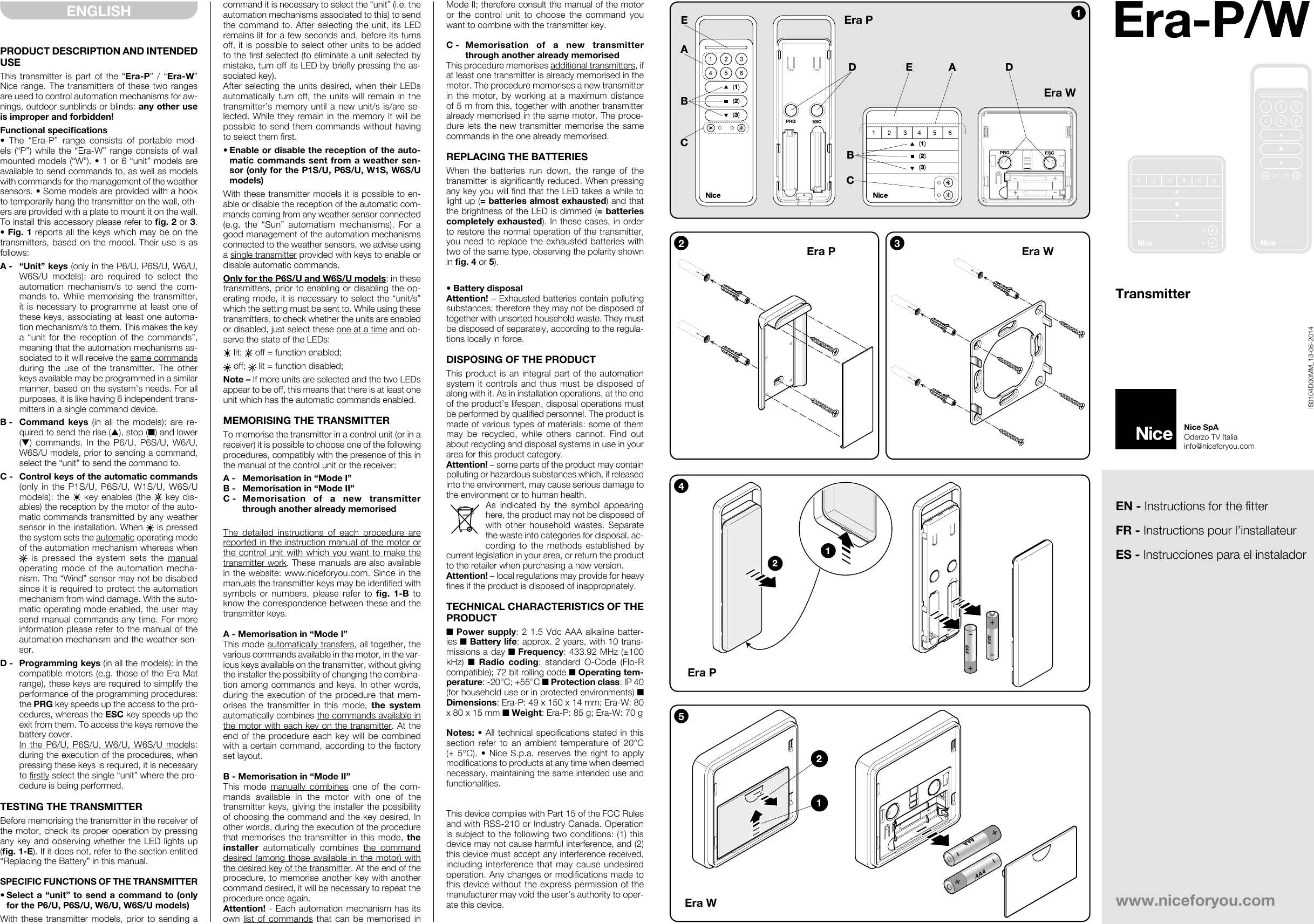 PRODUCT DESCRIPTION AND INTENDED USEThis transmitter is part of the “Era-P” / “Era-W” Nice range. The transmitters of these two ranges are used to control automation mechanisms for aw-nings, outdoor sunblinds or blinds: any other use is improper and forbidden!Functional specications• The “Era-P” range consists of portable mod-els (“P”) while the “Era-W” range consists of wall mounted models (“W”). • 1 or 6 “unit” models are available to send commands to, as well as models with commands for the management of the weather sensors. • Some models are provided with a hook to temporarily hang the transmitter on the wall, oth-ers are provided with a plate to mount it on the wall. To install this accessory please refer to g. 2 or 3. • Fig. 1 reports all the keys which may be on the transmitters, based on the model. Their use is as follows:A -  “Unit” keys (only in the P6/U, P6S/U, W6/U, W6S/U models): are required to select the automation mechanism/s to send the com-mands to. While memorising the transmitter, it is necessary to programme at least one of these keys, associating at least one automa-tion mechanism/s to them. This makes the key a “unit for the reception of the commands”, meaning that the automation mechanisms as-sociated to it will receive the same commands during the use of the transmitter. The other keys available may be programmed in a similar manner, based on the system’s needs. For all purposes, it is like having 6 independent trans-mitters in a single command device.B -  Command keys (in all the models): are re-quired to send the rise (▲), stop (■) and lower (▼) commands. In the P6/U, P6S/U, W6/U, W6S/U models, prior to sending a command, select the “unit” to send the command to.C -  Control keys of the automatic commands (only in the P1S/U, P6S/U, W1S/U, W6S/U models): the  key enables (the   key dis-ables) the reception by the motor of the auto-matic commands transmitted by any weather sensor in the installation. When   is pressed the system sets the automatic operating mode of the automation mechanism whereas when  is pressed the system sets the manual operating mode of the automation mecha-nism. The “Wind” sensor may not be disabled since it is required to protect the automation mechanism from wind damage. With the auto-matic operating mode enabled, the user may send manual commands any time. For more information please refer to the manual of the automation mechanism and the weather sen-sor.D -  Programming keys (in all the models): in the compatible motors (e.g. those of the Era Mat range), these keys are required to simplify the performance of the programming procedures: the PRG key speeds up the access to the pro-cedures, whereas the ESC key speeds up the exit from them. To access the keys remove the battery cover. In the P6/U, P6S/U, W6/U, W6S/U models: during the execution of the procedures, when pressing these keys is required, it is necessary to rstly select the single “unit” where the pro-cedure is being performed.TESTING THE TRANSMITTERBefore memorising the transmitter in the receiver of the motor, check its proper operation by pressing any key and observing whether the LED lights up (g. 1-E). If it does not, refer to the section entitled “Replacing the Battery” in this manual.SPECIFIC FUNCTIONS OF THE TRANSMITTER• Select a “unit” to send a command to (only for the P6/U, P6S/U, W6/U, W6S/U models)With these transmitter models, prior to sending a command it is necessary to select the “unit” (i.e. the automation mechanisms associated to this) to send the command to. After selecting the unit, its LED remains lit for a few seconds and, before its turns off, it is possible to select other units to be added to the rst selected (to eliminate a unit selected by mistake, turn off its LED by briey pressing the as-sociated key).After selecting the units desired, when their LEDs automatically turn off, the units will remain in the transmitter’s memory until a new unit/s is/are se-lected. While they remain in the memory it will be possible to send them commands without having to select them rst.• Enable or disable the reception of the auto-matic commands sent from a weather sen-sor (only for the P1S/U, P6S/U, W1S, W6S/U models)With these transmitter models it is possible to en-able or disable the reception of the automatic com-mands coming from any weather sensor connected (e.g. the “Sun” automatism mechanisms). For a good management of the automation mechanisms connected to the weather sensors, we advise using a single transmitter provided with keys to enable or disable automatic commands.Only for the P6S/U and W6S/U models: in these transmitters, prior to enabling or disabling the op-erating mode, it is necessary to select the “unit/s” which the setting must be sent to. While using these transmitters, to check whether the units are enabled or disabled, just select these one at a time and ob-serve the state of the LEDs: lit;   off = function enabled; off;   lit = function disabled;Note – If more units are selected and the two LEDs appear to be off, this means that there is at least one unit which has the automatic commands enabled.MEMORISING THE TRANSMITTERTo memorise the transmitter in a control unit (or in a receiver) it is possible to choose one of the following procedures, compatibly with the presence of this in the manual of the control unit or the receiver:A -  Memorisation in “Mode I”B -  Memorisation in “Mode II”C - Memorisation of a new transmitter through another already memorisedThe detailed instructions of each procedure are reported in the instruction manual of the motor or the control unit with which you want to make the transmitter work. These manuals are also available in the website: www.niceforyou.com. Since in the manuals the transmitter keys may be identied with symbols or numbers, please refer to g.  1-B to know the correspondence between these and the transmitter keys.A - Memorisation in “Mode I”This mode automatically transfers, all together, the various commands available in the motor, in the var-ious keys available on the transmitter, without giving the installer the possibility of changing the combina-tion among commands and keys. In other words, during the execution of the procedure that mem-orises the transmitter in this mode, the system automatically combines the commands available in the motor with each key on the transmitter. At the end of the procedure each key will be combined with a certain command, according to the factory set layout.B - Memorisation in “Mode II”This mode manually combines one of the com-mands available in the motor with one of the transmitter keys, giving the installer the possibility of choosing the command and the key desired. In other words, during the execution of the procedure that memorises the transmitter in this mode, the installer automatically combines the command desired (among those available in the motor) with the desired key of the transmitter. At the end of the procedure, to memorise another key with another command desired, it will be necessary to repeat the procedure once again.Attention! - Each automation mechanism has its own list of commands that can be memorised in Mode II; therefore consult the manual of the motor or the control unit to choose the command you want to combine with the transmitter key.C - Memorisation of a new transmitter through another already memorisedThis procedure memorises additional transmitters, if at least one transmitter is already memorised in the motor. The procedure memorises a new transmitter in the motor, by working at a maximum distance of 5 m from this, together with another transmitter already memorised in the same motor. The proce-dure lets the new transmitter memorise the same commands in the one already memorised.REPLACING THE BATTERIESWhen the batteries run down, the range of the transmitter is signicantly reduced. When pressing any key you will nd that the LED takes a while to light up (= batteries almost exhausted) and that the brightness of the LED is dimmed (= batteries completely exhausted). In these cases, in order to restore the normal operation of the transmitter, you need to replace the exhausted batteries with two of the same type, observing the polarity shown in g. 4 or 5).• Battery disposalAttention! – Exhausted batteries contain polluting substances; therefore they may not be disposed of together with unsorted household waste. They must be disposed of separately, according to the regula-tions locally in force.DISPOSING OF THE PRODUCTThis product is an integral part of the automation system it controls and thus must be disposed of along with it. As in installation operations, at the end of the product’s lifespan, disposal operations must be performed by qualied personnel. The product is made of various types of materials: some of them may be recycled, while others cannot. Find out about recycling and disposal systems in use in your area for this product category.Attention! – some parts of the product may contain polluting or hazardous substances which, if released into the environment, may cause serious damage to the environment or to human health.As indicated by the symbol appearing here, the product may not be disposed of with other household wastes. Separate the waste into categories for disposal, ac-cording to the methods established by current legislation in your area, or return the product to the retailer when purchasing a new version.Attention! – local regulations may provide for heavy nes if the product is disposed of inappropriately.TECHNICAL CHARACTERISTICS OF THE PRODUCT■ Power supply: 2 1.5 Vdc AAA alkaline batter-ies ■ Battery life: approx. 2 years, with 10 trans-missions a day ■ Frequency: 433.92 MHz (±100 kHz)  ■  Radio  coding: standard O-Code (Flo-R compatible); 72 bit rolling code ■ Operating tem-perature: -20°C; +55°C ■ Protection class: IP 40 (for household use or in protected environments) ■ Dimensions: Era-P: 49 x 150 x 14 mm; Era-W: 80 x 80 x 15 mm ■ Weight: Era-P: 85 g; Era-W: 70 gNotes: • All technical specications stated in this section refer to an ambient temperature of 20°C (± 5°C). • Nice S.p.a. reserves the right to apply modications to products at any time when deemed necessary, maintaining the same intended use and functionalities.This device complies with Part 15 of the FCC Rules and with RSS-210 or Industry Canada. Operation is subject to the following two conditions: (1) this device may not cause harmful interference, and (2) this device must accept any interference received, including interference that may cause undesired operation. Any changes or modications made to this device without the express permission of the manufacturer may void the user’s authority to oper-ate this device.ENGLISHEDACBBCAE D(1)(2)(3)(1)(2)(3)123Era WEra PEra WEra P+–+AAAAAA–124Era P+AAA–+AAA–125Era WEN - Instructions for the fitterFR - Instructions pour l’installateurES - Instrucciones para el instaladorwww.niceforyou.comNice SpAOderzo TV Italiainfo@niceforyou.comIS0104D00MM_13-06-2014Era-P/WTransmitter