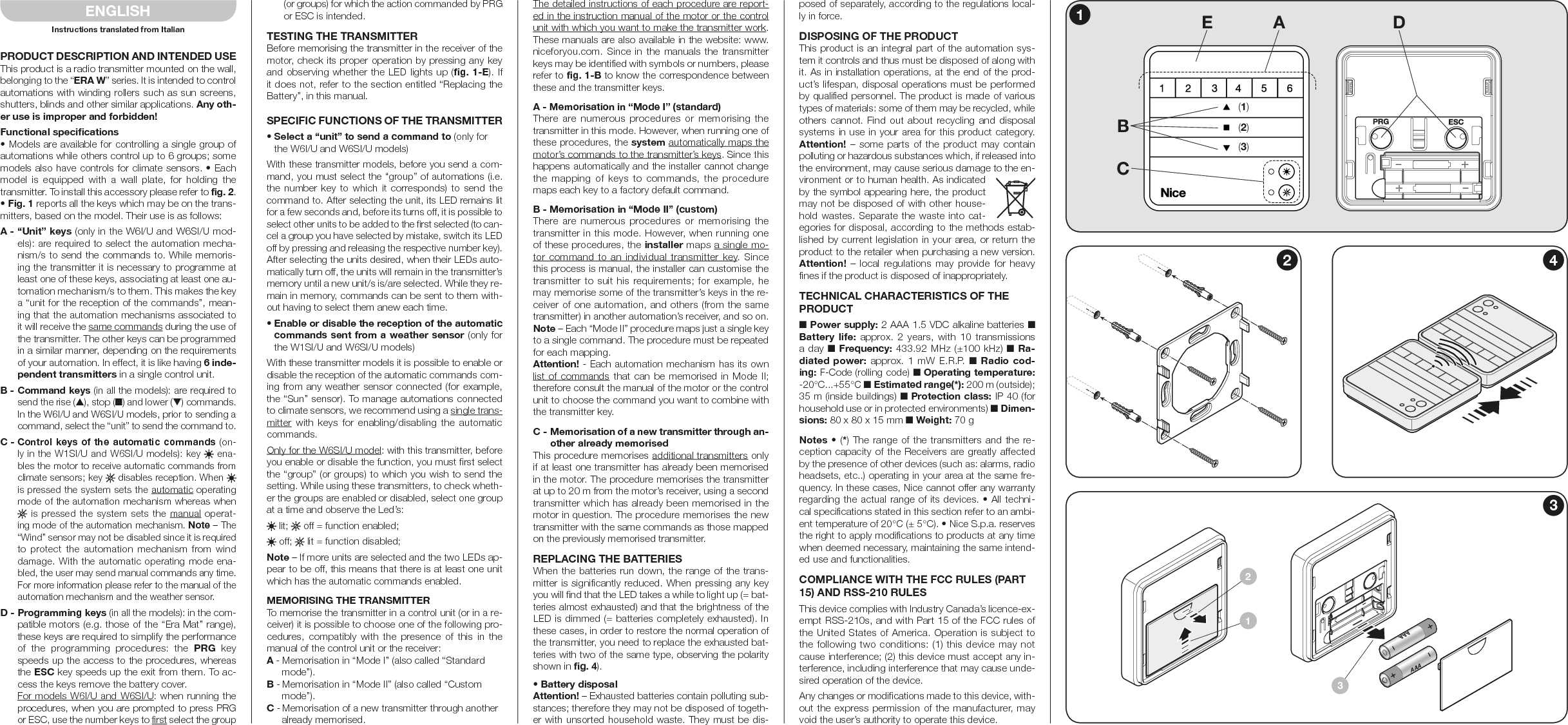 PRODUCT DESCRIPTION AND INTENDED USEThis product is a radio transmitter mounted on the wall, belonging to the “ERA W” series. It is intended to control automations with winding rollers such as sun screens, shutters, blinds and other similar applications. Any oth-er use is improper and forbidden!Functional specifications• Models are available for controlling a single group of automations while others control up to 6 groups; some models also have controls for climate sensors. • Each model  is  equipped with  a  wall  plate,  for  holding  the transmitter. To install this accessory please refer to fig. 2. • Fig. 1 reports all the keys which may be on the trans-mitters, based on the model. Their use is as follows:A - “Unit” keys (only in the W6I/U and W6SI/U mod-els): are required to select the automation mecha-nism/s to send the commands to. While memoris-ing the transmitter it is necessary to programme at least one of these keys, associating at least one au-tomation mechanism/s to them. This makes the key a “unit for the reception of the commands”, mean-ing that the automation mechanisms associated to it will receive the same commands during the use of the transmitter. The other keys can be programmed in a similar manner, depending on the requirements of your automation. In effect, it is like having 6 inde-pendent transmitters in a single control unit.B - Command keys (in all the models): are required to send the rise (▲), stop (■) and lower (▼) commands. In the W6I/U and W6SI/U models, prior to sending a command, select the “unit” to send the command to.C - Control keys of the automatic commands (on-ly in the W1SI/U and W6SI/U models): key   ena-bles the motor to receive automatic commands from climate sensors; key   disables reception. When   is pressed the system sets the automatic operating mode of the automation mechanism whereas when  is pressed the system sets the  manual operat-ing mode of the automation mechanism. Note – The “Wind” sensor may not be disabled since it is required to  protect  the  automation  mechanism from  wind damage. With the automatic operating mode ena-bled, the user may send manual commands any time. For more information please refer to the manual of the automation mechanism and the weather sensor.D - Programming keys (in all the models): in the com-patible motors (e.g. those of the “Era Mat” range), these keys are required to simplify the performance of  the  programming  procedures:  the  PRG  key speeds up the access to the procedures, whereas the ESC key speeds up the exit from them. To ac-cess the keys remove the battery cover. For models W6I/U and W6SI/U: when running the procedures, when you are prompted to press PRG or ESC, use the number keys to first select the group (or groups) for which the action commanded by PRG or ESC is intended.TESTING THE TRANSMITTERBefore memorising the transmitter in the receiver of the motor, check its proper operation by pressing any key and observing whether the LED lights up (fig. 1-E). If it does not, refer to the section entitled “Replacing the Battery”, in this manual.SPECIFIC FUNCTIONS OF THE TRANSMITTER• Select a “unit” to send a command to (only for the W6I/U and W6SI/U models)With these transmitter models, before you send a com-mand, you must select the “group” of automations (i.e. the  number  key  to  which  it  corresponds) to  send  the command to. After selecting the unit, its LED remains lit for a few seconds and, before its turns off, it is possible to select other units to be added to the first selected (to can-cel a group you have selected by mistake, switch its LED off by pressing and releasing the respective number key).After selecting the units desired, when their LEDs auto-matically turn off, the units will remain in the transmitter’s memory until a new unit/s is/are selected. While they re-main in memory, commands can be sent to them with-out having to select them anew each time.• Enable or disable the reception of the automatic commands sent from a weather sensor (only for the W1SI/U and W6SI/U models)With these transmitter models it is possible to enable or disable the reception of the automatic commands com-ing from any weather sensor connected (for example, the “Sun” sensor). To manage automations connected to climate sensors, we recommend using a single trans-mitter  with  keys  for  enabling/disabling  the automatic commands.Only for the W6SI/U model: with this transmitter, before you enable or disable the function, you must first select the “group” (or groups) to which you wish to send the setting. While using these transmitters, to check wheth-er the groups are enabled or disabled, select one group at a time and observe the Led’s: lit;   off = function enabled; off;   lit = function disabled;Note – If more units are selected and the two LEDs ap-pear to be off, this means that there is at least one unit which has the automatic commands enabled.MEMORISING THE TRANSMITTERTo memorise the transmitter in a control unit (or in a re-ceiver) it is possible to choose one of the following pro-cedures, compatibly  with  the  presence  of  this  in  the manual of the control unit or the receiver:A - Memorisation in “Mode I” (also called “Standard mode”).B - Memorisation in “Mode II” (also called “Custom mode”).C - Memorisation of a new transmitter through another already memorised.The detailed instructions of each procedure are report-ed in the instruction manual of the motor or the control unit with which you want to make the transmitter work. These manuals are also available in the website: www.niceforyou.com. Since in  the manuals the  transmitter keys may be identified with symbols or numbers, please refer to fig. 1-B to know the correspondence between these and the transmitter keys.A - Memorisation in “Mode I” (standard)There are numerous procedures or memorising  the transmitter in this mode. However, when running one of these procedures, the system automatically maps the motor’s commands to the transmitter’s keys. Since this happens automatically and the installer cannot change the  mapping  of  keys  to  commands,  the  procedure maps each key to a factory default command.B - Memorisation in “Mode II” (custom)There are numerous procedures or memorising  the transmitter in this mode. However, when running one of these procedures, the installer maps a single mo-tor command to an individual transmitter key. Since this process is manual, the installer can customise the transmitter to suit his requirements; for example, he may memorise some of the transmitter’s keys in the re-ceiver of one automation, and others (from the same transmitter) in another automation’s receiver, and so on. Note – Each “Mode II” procedure maps just a single key to a single command. The procedure must be repeated for each mapping.Attention! - Each automation mechanism has its own list of commands that can be memorised  in Mode II; therefore consult the manual of the motor or the control unit to choose the command you want to combine with the transmitter key.C - Memorisation of a new transmitter through an-other already memorisedThis procedure memorises additional transmitters only if at least one transmitter has already been memorised in the motor. The procedure memorises the transmitter at up to 20 m from the motor’s receiver, using a second transmitter which has already been memorised in the motor in question. The procedure memorises the new transmitter with the same commands as those mapped on the previously memorised transmitter.REPLACING THE BATTERIESWhen the batteries run down, the range of the trans-mitter is significantly reduced. When pressing any key you will find that the LED takes a while to light up (= bat-teries almost exhausted) and that the brightness of the LED is dimmed (= batteries completely exhausted). In these cases, in order to restore the normal operation of the transmitter, you need to replace the exhausted bat-teries with two of the same type, observing the polarity shown in fig. 4).• Battery disposalAttention! – Exhausted batteries contain polluting sub-stances; therefore they may not be disposed of togeth-er with unsorted household waste. They must be dis-ENGLISHInstructions translated from Italianposed of separately, according to the regulations local-ly in force.DISPOSING OF THE PRODUCTThis product is an integral part of the automation sys-tem it controls and thus must be disposed of along with it. As in installation operations, at the end of the prod-uct’s lifespan, disposal operations must be performed by qualified personnel. The product is made of various types of materials: some of them may be recycled, while others cannot. Find out about recycling and disposal systems in use in your area for this product category. Attention! – some parts  of  the product may contain polluting or hazardous substances which, if released into the environment, may cause serious damage to the en-vironment or to human health. As indicated by the symbol appearing here, the product may not be disposed of with other house-hold wastes. Separate the waste into cat-egories for disposal, according to the methods estab-lished by current legislation in your area, or return the product to the retailer when purchasing a new version. Attention! –  local  regulations may  provide for  heavy fines if the product is disposed of inappropriately.TECHNICAL CHARACTERISTICS OF THE PRODUCT■ Power supply: 2 AAA 1.5 VDC alkaline batteries ■ Battery life:  approx.  2  years,  with  10  transmissions a day ■  Frequency: 433.92 MHz (±100 kHz) ■  Ra-diated power: approx. 1 mW  E.R.P. ■ Radio cod-ing: F-Code (rolling code) ■ Operating temperature: -20°C...+55°C ■ Estimated range(*): 200 m (outside); 35 m (inside buildings) ■ Protection class: IP 40 (for household use or in protected environments) ■ Dimen-sions: 80 x 80 x 15 mm ■ Weight: 70 gNotes • (*) The range of the transmitters and the re-ception capacity of the Receivers are greatly affected by the presence of other devices (such as: alarms, radio headsets, etc..) operating in your area at the same fre-quency. In these cases, Nice cannot offer any warranty regarding the actual range of its devices. • All techni-cal specifications stated in this section refer to an ambi-ent temperature of 20°C (± 5°C). • Nice S.p.a. reserves the right to apply modifications to products at any time when deemed necessary, maintaining the same intend-ed use and functionalities.COMPLIANCE WITH THE FCC RULES (PART 15) AND RSS-210 RULESThis device complies with Industry Canada’s licence-ex-empt RSS-210s, and with Part 15 of the FCC rules of the United States of America. Operation is subject to the following two conditions: (1) this device may not cause interference; (2) this device must accept any in-terference, including interference that may cause unde-sired operation of the device.Any changes or modifications made to this device, with-out the express permission of the manufacturer, may void the user’s authority to operate this device.+AAA–+AAA–123234BCAE D(1)(2)(3)1