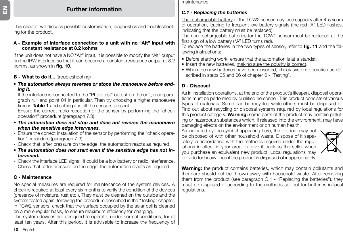 10 – EnglishENFurtherinformationThis chapter will discuss possible customisation, diagnostics and troubleshoot-ing for the product.A-Exampleofinterfaceconnectiontoaunitwithno“Alt”inputwithconstantresistanceat8.2kohmsIftheunitdoesnothaveaNC“Alt”input,itispossibletomodifythe“Alt”outputontheIRWinterfacesothatitcanbecomeaconstantresistanceoutputat8.2kohms,asshowning.10.B-Whattodoif... (troubleshooting)• The automation always reverses or stops the manoeuvre before end-ing it.-  If the interface is connected to the “Phototest” output on the unit, read para-graph 4.1 and point 04 in particular. Then try choosing a higher manoeuvre time in Table1 and setting it in all the sensors present.- Ensurethecorrectradioreceptionofthesensorbyperformingthe“checkoperation”procedure(paragraph7.3).• The automation does not stop and does not reverse the manoeuvre when the sensitive edge intervenes.- Ensurethecorrectinstallationofthesensorbyperformingthe“checkopera-tion”procedure(paragraph7.3).- Checkthat,afterpressureontheedge,theautomationreactsasrequired.• The automation does not start even if the sensitive edge has not in-tervened.- ChecktheinterfaceLEDsignal.Itcouldbealowbatteryorradiointerference.- Checkthat,afterpressureontheedge,theautomationreactsasrequired.C-MaintenanceNo special measures are required for maintenance of the system devices. A checkisrequiredatleasteverysixmonthstoverifytheconditionofthedevices(presence of moisture, rust etc.). They must be cleaned on the outside and the system tested again, following the procedure described in the “Testing” chapter.InTCW2sensors,checkthatthesurfaceoccupiedbythesolarcelliscleanedonamoreregularbasis,toensuremaximumefciencyforcharging.The system devices are designed to operate, under normal conditions, for at least ten years. After this period, it is advisable to increase the frequency of maintenance.C.1 - Replacing the batteriesThe rechargeable batteryoftheTCW2sensormaylosecapacityafter4-5yearsofoperation,leadingtofrequentlowbatterysignals(thered“A”LEDashes,indicating that the battery must be replaced).The non-rechargeable batteriesfortheTCW1 sensor must be replaced at the rstsignofalowbattery(“A”LEDturnsred).To replace the batteries in the two types of sensor, refer to g.11and the fol-lowing instructions:•Beforestartingwork,ensurethattheautomationisatastandstill.• Insert the new batteries, makingsurethepolarityiscorrect.•Whenthenewbatterieshavebeeninserted,checksystemoperationasde-scribedinsteps05and06ofchapter6-“Testing”.D-DisposalAs in installation operations, at the end of the product’s lifespan, disposal opera-tionsmustbeperformedbyqualiedpersonnel.Thisproductconsistsofvarioustypes of materials. Some can be recycled while others must be disposed of. Findoutaboutrecyclingordisposalsystemsrequiredbylocalregulationsforthis product category. Warning: some parts of the product may contain pollut-ingorhazardoussubstanceswhich,ifreleasedintotheenvironment,mayhavedamaging effects on the environment or on human health.As indicated by the symbol appearing here, the product may not bedisposedofwithotherhouseholdwaste.Disposeofitsepa-rately in accordance with the methods required under the regu-lationsineffectinyourarea,orgiveitbacktothesellerwhenyou purchase an equivalent new product. Local regulations may provideforheavynesiftheproductisdisposedofinappropriately.Warning: the product contains batteries, which may contain pollutants and therefore should not be thrown away with household waste. After removing themfromtheproduct(seeparagraphC.1-“Replacingthebatteries”),theymust be disposed of according to the methods set out for batteries in local regulations.EN