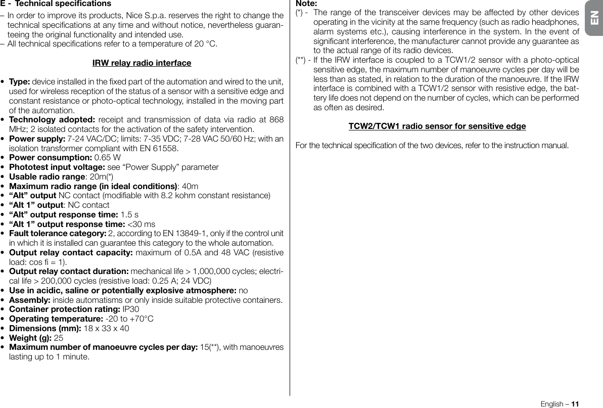 English – 11ENE- Technicalspecications– In order to improve its products, Nice S.p.a. reserves the right to change the technicalspecicationsatanytimeandwithoutnotice,neverthelessguaran-teeing the original functionality and intended use.–Alltechnicalspecicationsrefertoatemperatureof20°C.IRWrelayradiointerface• Type:deviceinstalledinthexedpartoftheautomationandwiredtotheunit,used for wireless reception of the status of a sensor with a sensitive edge and constant resistance or photo-optical technology, installed in the moving part of the automation.• Technologyadopted: receipt and transmission of data via radio at 868 MHz;2isolatedcontactsfortheactivationofthesafetyintervention.• Powersupply:7-24VAC/DC;limits:7-35VDC;7-28VAC50/60Hz;withanisolationtransformercompliantwithEN61558.• Powerconsumption:0.65W• Phototestinputvoltage: see “Power Supply” parameter• Usableradiorange:20m(*)• Maximumradiorange(inidealconditions): 40m• “Alt”outputNCcontact(modiablewith8.2kohmconstantresistance)• “Alt1”output:NCcontact• “Alt”outputresponsetime:1.5s• “Alt1”outputresponsetime:&lt;30 ms• Faulttolerancecategory:2,accordingtoEN13849-1,onlyifthecontrolunitin which it is installed can guarantee this category to the whole automation.• Outputrelaycontactcapacity:maximumof0.5Aand48VAC(resistiveload:cos=1).• Outputrelaycontactduration: mechanical life &gt; 1,000,000 cycles; electri-callife&gt;200,000cycles(resistiveload:0.25A;24VDC)• Useinacidic,salineorpotentiallyexplosiveatmosphere: no• Assembly: inside automatisms or only inside suitable protective containers.• Containerprotectionrating: IP30• Operatingtemperature:-20to+70°C• Dimensions(mm): 18 x 33 x 40• Weight(g):25• Maximumnumberofmanoeuvrecyclesperday:15(**),withmanoeuvreslasting up to 1 minute.Note:(*)- Therangeofthetransceiverdevicesmaybeaffectedbyotherdevicesoperating in the vicinity at the same frequency (such as radio headphones, alarm systems etc.), causing interference in the system. In the event of signicantinterference,themanufacturercannotprovideanyguaranteeasto the actual range of its radio devices.(**)-IftheIRWinterfaceiscoupledtoaTCW1/2sensorwithaphoto-opticalsensitive edge, the maximum number of manoeuvre cycles per day will be less than as stated, in relation to the duration of the manoeuvre. If the IRW interfaceiscombinedwithaTCW1/2sensorwithresistiveedge,thebat-tery life does not depend on the number of cycles, which can be performed as often as desired. TCW2/TCW1radiosensorforsensitiveedgeForthetechnicalspecicationofthetwodevices,refertotheinstructionmanual.EN
