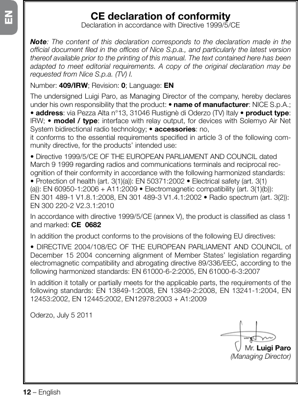 12 – EnglishCEdeclarationofconformityDeclarationinaccordancewithDirective1999/5/CENote: The content of this declaration corresponds to the declaration made in the ofcial document led in the ofces of Nice S.p.a., and particularly the latest version thereof available prior to the printing of this manual. The text contained here has been adapted to meet editorial requirements. A copy of the original declaration may be requested from Nice S.p.a. (TV) I.Number: 409/IRW; Revision: 0; Language: ENTheundersignedLuigiParo,asManagingDirectorofthecompany,herebydeclaresunderhisownresponsibilitythattheproduct:•nameofmanufacturer:NICES.p.A.;•address:viaPezzaAltan°13,31046RustignèdiOderzo(TV)Italy•producttype: IRW;•model/type: interface with relay output, for devices with Solemyo Air Net Systembidirectionalradiotechnology;•accessories: no,itconformstotheessentialrequirementsspeciedinarticle3ofthefollowingcom-munity directive, for the products’ intended use:•Directive1999/5/CEOFTHEEUROPEANPARLIAMENTANDCOUNCILdatedMarch91999regardingradiosandcommunicationsterminalsandreciprocalrec-ognitionoftheirconformityinaccordancewiththefollowingharmonizedstandards:•Protectionofhealth(art.3(1)(a)):EN50371:2002•Electricalsafety(art.3(1)(a)):EN60950-1:2006+A11:2009•Electromagneticcompatibility(art.3(1)(b)):EN301489-1V1.8.1:2008,EN301489-3V1.4.1:2002•Radiospectrum(art.3(2)):EN300220-2V2.3.1:2010Inaccordancewithdirective1999/5/CE(annexV),theproductisclassiedasclass1andmarked:CE0682In addition the product conforms to the provisions of the following EU directives:•DIRECTIVE2004/108/ECOFTHEEUROPEANPARLIAMENTANDCOUNCILofDecember152004concerningalignmentofMemberStates’legislationregardingelectromagneticcompatibilityandabrogatingdirective89/336/EEC,accordingtothefollowingharmonizedstandards:EN61000-6-2:2005,EN61000-6-3:2007In addition it totally or partially meets for the applicable parts, the requirements of the followingstandards:EN13849-1:2008,EN13849-2:2008,EN13241-1:2004,EN12453:2002,EN12445:2002,EN12978:2003+A1:2009Oderzo,July52011Mr.LuigiParo(Managing Director)EN