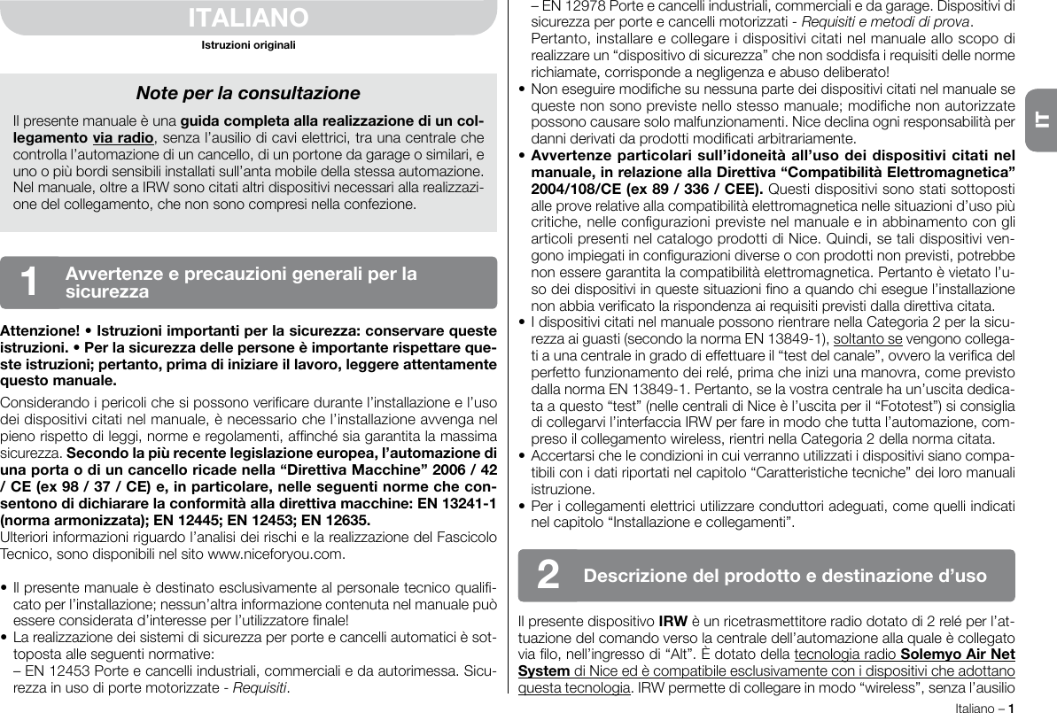 Italiano – 1ITITALIANOIstruzioni originaliAttenzione! • Istruzioni importanti per la sicurezza: conservare queste istruzioni. • Per la sicurezza delle persone è importante rispettare que-ste istruzioni; pertanto, prima di iniziare il lavoro, leggere attentamente questo manuale.Considerando i pericoli che si possono vericare durante l’installazione e l’uso dei dispositivi citati nel manuale, è necessario che l’installazione avvenga nel pieno rispetto di leggi, norme e regolamenti, afnché sia garantita la massima sicurezza. Secondo la più recente legislazione europea, l’automazione di una porta o di un cancello ricade nella “Direttiva Macchine” 2006 / 42 / CE (ex 98 / 37 / CE) e, in particolare, nelle seguenti norme che con-sentono di dichiarare la conformità alla direttiva macchine: EN 13241-1 (norma armonizzata); EN 12445; EN 12453; EN 12635.Ulteriori informazioni riguardo l’analisi dei rischi e la realizzazione del Fascicolo Tecnico, sono disponibili nel sito www.niceforyou.com.• Il presente manuale è destinato esclusivamente al personale tecnico quali-cato per l’installazione; nessun’altra informazione contenuta nel manuale può essere considerata d’interesse per l’utilizzatore nale!• La realizzazione dei sistemi di sicurezza per porte e cancelli automatici è sot-toposta alle seguenti normative:  – EN 12453 Porte e cancelli industriali, commerciali e da autorimessa. Sicu-rezza in uso di porte motorizzate - Requisiti.  – EN 12978 Porte e cancelli industriali, commerciali e da garage. Dispositivi di sicurezza per porte e cancelli motorizzati - Requisiti e metodi di prova.  Pertanto, installare e collegare i dispositivi citati nel manuale allo scopo di realizzare un “dispositivo di sicurezza” che non soddisfa i requisiti delle norme richiamate, corrisponde a negligenza e abuso deliberato!• Non eseguire modiche su nessuna parte dei dispositivi citati nel manuale se queste non sono previste nello stesso manuale; modiche non autorizzate possono causare solo malfunzionamenti. Nice declina ogni responsabilità per danni derivati da prodotti modicati arbitrariamente.• Avvertenze particolari sull’idoneità all’uso dei dispositivi citati nel manuale, in relazione alla Direttiva “Compatibilità Elettromagnetica” 2004/108/CE (ex 89 / 336 / CEE). Questi dispositivi sono stati sottoposti alle prove relative alla compatibilità elettromagnetica nelle situazioni d’uso più critiche, nelle congurazioni previste nel manuale e in abbinamento con gli articoli presenti nel catalogo prodotti di Nice. Quindi, se tali dispositivi ven-gono impiegati in congurazioni diverse o con prodotti non previsti, potrebbe non essere garantita la compatibilità elettromagnetica. Pertanto è vietato l’u-so dei dispositivi in queste situazioni no a quando chi esegue l’installazione non abbia vericato la rispondenza ai requisiti previsti dalla direttiva citata.• I dispositivi citati nel manuale possono rientrare nella Categoria 2 per la sicu-rezza ai guasti (secondo la norma EN 13849-1), soltanto se vengono collega-ti a una centrale in grado di effettuare il “test del canale”, ovvero la verica del perfetto funzionamento dei relé, prima che inizi una manovra, come previsto dalla norma EN 13849-1. Pertanto, se la vostra centrale ha un’uscita dedica-ta a questo “test” (nelle centrali di Nice è l’uscita per il “Fototest”) si consiglia di collegarvi l’interfaccia IRW per fare in modo che tutta l’automazione, com-preso il collegamento wireless, rientri nella Categoria 2 della norma citata.• Accertarsi che le condizioni in cui verranno utilizzati i dispositivi siano compa-tibili con i dati riportati nel capitolo “Caratteristiche tecniche” dei loro manuali istruzione.• Per i collegamenti elettrici utilizzare conduttori adeguati, come quelli indicati nel capitolo “Installazione e collegamenti”.Il presente dispositivo IRW è un ricetrasmettitore radio dotato di 2 relé per l’at-tuazione del comando verso la centrale dell’automazione alla quale è collegato via lo, nell’ingresso di “Alt”. È dotato della tecnologia radio Solemyo Air Net System di Nice ed è compatibile esclusivamente con i dispositivi che adottano questa tecnologia. IRW permette di collegare in modo “wireless”, senza l’ausilio Note per la consultazioneIl presente manuale è una guida completa alla realizzazione di un col-legamento via radio, senza l’ausilio di cavi elettrici, tra una centrale che controlla l’automazione di un cancello, di un portone da garage o similari, e uno o più bordi sensibili installati sull’anta mobile della stessa automazione.Nel manuale, oltre a IRW sono citati altri dispositivi necessari alla realizzazi-one del collegamento, che non sono compresi nella confezione.Avvertenze e precauzioni generali per la  sicurezza1Descrizione del prodotto e destinazione d’uso2IT