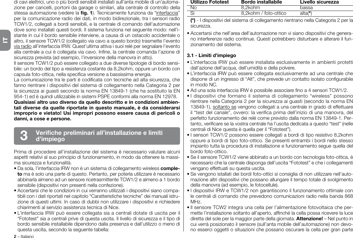 2 – ItalianoITdi cavi elettrici, uno o più bordi sensibili installati sull’anta mobile di un’automa-zione per cancelli, portoni da garage o similari, alla centrale di controllo della stessa automazione (vedere la g. 1). Tecnicamente funziona da “interfaccia” per la comunicazione radio dei dati, in modo bidirezionale, tra i sensori radio TCW1/2, collegati a bordi sensibili, e la centrale di comando dell’automazione dove sono installati questi bordi. Il sistema funziona nel seguente modo: nell’i-stante in cui il bordo sensibile interviene, a causa di un ostacolo accidentale o altro, il sensore TCW1/2 (collegato via cavo a questo bordo) trasmette l’evento via radio all’interfaccia IRW. Quest’ultima attiva i suoi relé per segnalare l’evento alla centrale a cui è collegata via cavo. Inne, la centrale comanda l’azione di sicurezza prevista (ad esempio, l’inversione della manovra in atto).Il sensore TCW1/2 può essere collegato a due diverse tipologie di bordo sensi-bile: un bordo del tipo a resistenza costante da 8,2kohm, oppure un bordo con capsula foto-ottica, nella specica versione a bassissima energia.La comunicazione tra le parti è codicata con tecniche ad alta sicurezza, che fanno rientrare i dispositivi del sistema di collegamento nella Categoria 2 per la sicurezza ai guasti secondo la norma EN 13849-1 (che ha sostituito la EN 954-1) ed è quindi utilizzabile in sistemi PSPE conformi alla norma EN 12978.Qualsiasi altro uso diverso da quello descritto e in condizioni ambien-tali diverse da quelle riportate in questo manuale, è da considerarsi improprio e vietato! Usi impropri possono essere causa di pericoli o danni, a cose e persone.Prima di procedere all’installazione del sistema è necessario valutare alcuni aspetti relativi al suo principio di funzionamento, in modo da ottenere la massi-ma sicurezza e funzionalità.• Da sola, l’interfaccia IRW non è un sistema di collegamento wireless comple-to ma è solo una parte di questo. Pertanto, per poterla utilizzare è necessario abbinarla almeno ad un sensore ricetrasmittente TCW1/2 e almeno a 1 bordo sensibile (dispositivi non presenti nella confezione).• Accertarsi che le condizioni in cui verranno utilizzati i dispositivi siano compa-tibili con i dati riportati nel capitolo “Caratteristiche tecniche” dei manuali istru-zione di questi ultimi. In caso di dubbi non utilizzare i dispositivi e richiedere chiarimenti al servizio assistenza tecnica di Nice.• L’interfaccia IRW può essere collegata sia a centrali dotate di uscita per il “Fototest” sia a centrali prive di questa uscita. Il livello di sicurezza e il tipo di bordo sensibile installabile dipendono dalla presenza e dall’utilizzo o meno di questa uscita, secondo la seguente tabella:  Utilizzo Fototest  Bordo installabile  Livello sicurezza  No  8,2kohm  bassa  Si  8,2kohm / foto-ottico  alta(*) (*) - I dispositivi del sistema di collegamento rientrano nella Categoria 2 per la sicurezza.• Accertarsi che nell’area dell’automazione non vi siano dispositivi che genera-no interferenze radio continue. Questi potrebbero disturbare e alterare il fun-zionamento del sistema.3.1 - Limiti d’impiego• L’interfaccia IRW può essere installata esclusivamente in ambienti protetti dall’azione dell’acqua, dell’umidità e della polvere.• L’interfaccia IRW può essere collegata esclusivamente ad una centrale che dispone di un ingresso di “Alt”, che prevede un contatto isolato congurabile in modo NC.• Ad una sola interfaccia IRW è possibile associare no a 4 sensori TCW1/2.• I  dispositivi  che  formano il sistema  di  collegamento “wireless” possono rientrare nella Categoria 2 per la sicurezza ai guasti (secondo la norma EN 13849-1), soltanto se vengono collegati a una centrale in grado di effettuare il “test del canale”, ovvero: la verica prima dell’inizio di una manovra, del perfetto funzionamento dei relé come previsto dalla norma EN 13849-1. Per-tanto, vericare se la vostra centrale ha l’uscita dedicata a questo “test” (nelle centrali di Nice questa è quella per il “Fototest”).• I sensori TCW1/2 possono essere collegati a bordi di tipo resistivo 8,2kohm oppure a bordi di tipo foto-ottico. Se presenti entrambi i bordi nello stesso impianto tutta la procedura di installazione e funzionamento segue quella del bordo foto-ottico.• Se il sensore TCW1/2 viene abbinato a un bordo con tecnologia foto-ottica, è necessario che la centrale disponga dell’uscita “Fototest” e che i collegamenti vengano effettuati su questa uscita.• Se vengono istallati dei bordi foto-ottici si consiglia di non utilizzare nell’auto-mazione altri dispositivi che possano allungare il tempo totale di svolgimento della manovra (ad esempio, le fotocellule).• I dispositivi IRW e TCW1/2 non garantiscono il funzionamento ottimale con le centrali di comando che prevedono comunicazioni radio nella banda 868 MHz.• Il sensore TCW2 integra una cella per l’alimentazione fotovoltaica che per-mette l’installazione soltanto all’aperto, afnché la cella possa ricevere la luce diretta del sole per la maggior parte della giornata. Attenzione! – Nel punto in cui verrà posizionato il sensore (sull’anta mobile dell’automazione) non devo-no esserci oggetti o situazioni che possano oscurare la cella per gran parte Veriche preliminari all’installazione e limiti d’impiego3IT