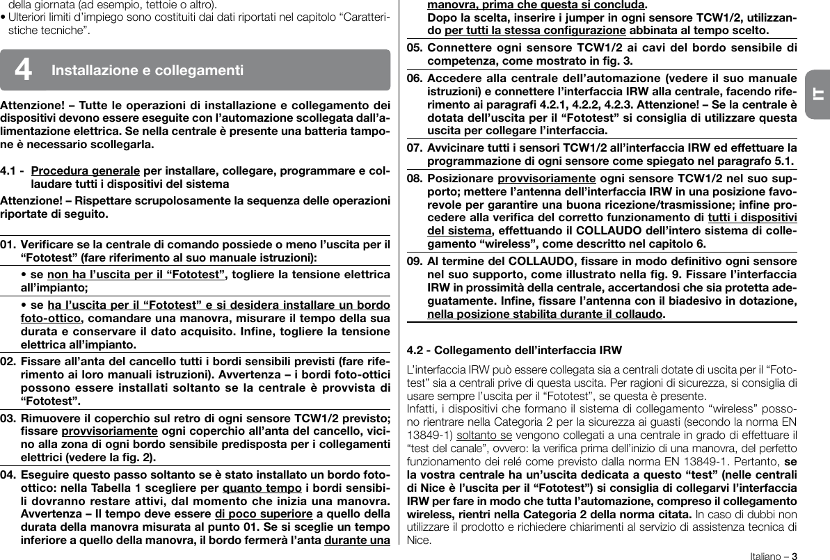 Italiano – 3ITdella giornata (ad esempio, tettoie o altro).• Ulteriori limiti d’impiego sono costituiti dai dati riportati nel capitolo “Caratteri-stiche tecniche”.Attenzione! – Tutte le operazioni di installazione e collegamento dei dispositivi devono essere eseguite con l’automazione scollegata dall’a-limentazione elettrica. Se nella centrale è presente una batteria tampo-ne è necessario scollegarla.4.1 -  Procedura generale per installare, collegare, programmare e col-laudare tutti i dispositivi del sistemaAttenzione! – Rispettare scrupolosamente la sequenza delle operazioni riportate di seguito.01. Vericare se la centrale di comando possiede o meno l’uscita per il “Fototest” (fare riferimento al suo manuale istruzioni):  • se non ha l’uscita per il “Fototest”, togliere la tensione elettrica all’impianto; • se ha l’uscita per il “Fototest” e si desidera installare un bordo foto-ottico, comandare una manovra, misurare il tempo della sua durata e conservare il dato acquisito. Inne, togliere la tensione elettrica all’impianto.02. Fissare all’anta del cancello tutti i bordi sensibili previsti (fare rife-rimento ai loro manuali istruzioni). Avvertenza – i bordi foto-ottici possono essere installati  soltanto se la centrale  è  provvista di “Fototest”.03. Rimuovere il coperchio sul retro di ogni sensore TCW1/2 previsto; ssare provvisoriamente ogni coperchio all’anta del cancello, vici-no alla zona di ogni bordo sensibile predisposta per i collegamenti elettrici (vedere la g. 2).04. Eseguire questo passo soltanto se è stato installato un bordo foto-ottico: nella Tabella 1 scegliere per quanto tempo i bordi sensibi-li dovranno restare attivi, dal momento che inizia una manovra. Avvertenza – Il tempo deve essere di poco superiore a quello della durata della manovra misurata al punto 01. Se si sceglie un tempo inferiore a quello della manovra, il bordo fermerà l’anta durante una manovra, prima che questa si concluda.  Dopo la scelta, inserire i jumper in ogni sensore TCW1/2, utilizzan-do per tutti la stessa congurazione abbinata al tempo scelto.05. Connettere ogni  sensore TCW1/2 ai cavi  del  bordo sensibile di competenza, come mostrato in g. 3.06. Accedere alla centrale dell’automazione (vedere il suo manuale istruzioni) e connettere l’interfaccia IRW alla centrale, facendo rife-rimento ai paragra 4.2.1, 4.2.2, 4.2.3. Attenzione! – Se la centrale è dotata dell’uscita per il “Fototest” si consiglia di utilizzare questa uscita per collegare l’interfaccia.07. Avvicinare tutti i sensori TCW1/2 all’interfaccia IRW ed effettuare la programmazione di ogni sensore come spiegato nel paragrafo 5.1.08. Posizionare provvisoriamente ogni sensore TCW1/2 nel suo sup-porto; mettere l’antenna dell’interfaccia IRW in una posizione favo-revole per garantire una buona ricezione/trasmissione; inne pro-cedere alla verica del corretto funzionamento di tutti i dispositivi del sistema, effettuando il COLLAUDO dell’intero sistema di colle-gamento “wireless”, come descritto nel capitolo 6.09. Al termine del COLLAUDO, ssare in modo denitivo ogni sensore nel suo supporto, come illustrato nella g. 9. Fissare l’interfaccia IRW in prossimità della centrale, accertandosi che sia protetta ade-guatamente. Inne, ssare l’antenna con il biadesivo in dotazione, nella posizione stabilita durante il collaudo.4.2 - Collegamento dell’interfaccia IRWL’interfaccia IRW può essere collegata sia a centrali dotate di uscita per il “Foto-test” sia a centrali prive di questa uscita. Per ragioni di sicurezza, si consiglia di usare sempre l’uscita per il “Fototest”, se questa è presente.Infatti, i dispositivi che formano il sistema di collegamento “wireless” posso-no rientrare nella Categoria 2 per la sicurezza ai guasti (secondo la norma EN 13849-1) soltanto se vengono collegati a una centrale in grado di effettuare il “test del canale”, ovvero: la verica prima dell’inizio di una manovra, del perfetto funzionamento dei relé come previsto dalla norma EN 13849-1. Pertanto, se la vostra centrale ha un’uscita dedicata a questo “test” (nelle centrali di Nice è l’uscita per il “Fototest”) si consiglia di collegarvi l’interfaccia IRW per fare in modo che tutta l’automazione, compreso il collegamento wireless, rientri nella Categoria 2 della norma citata. In caso di dubbi non utilizzare il prodotto e richiedere chiarimenti al servizio di assistenza tecnica di Nice.Installazione e collegamenti4IT