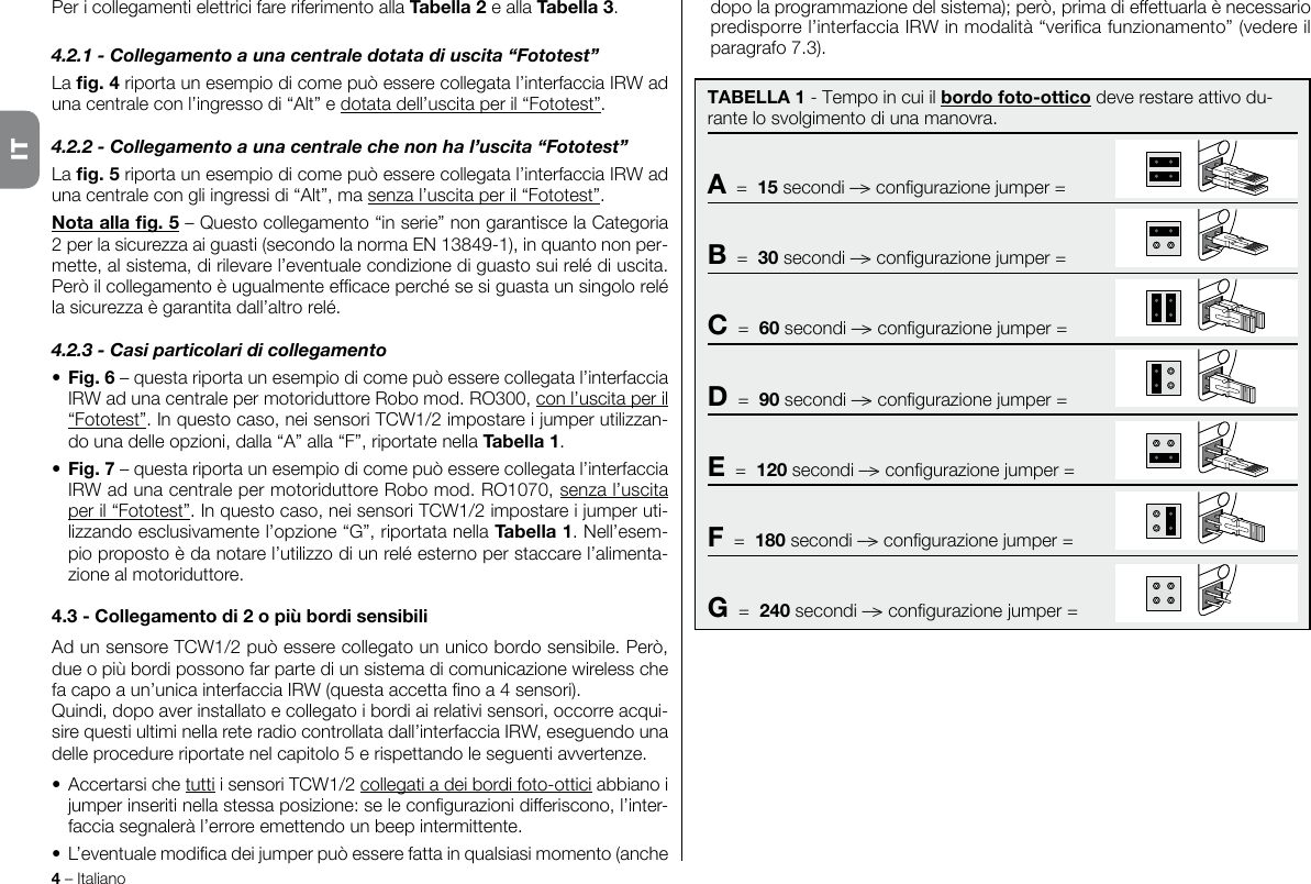 4 – ItalianoPer i collegamenti elettrici fare riferimento alla Tabella 2 e alla Tabella 3.4.2.1 - Collegamento a una centrale dotata di uscita “Fototest”La g. 4 riporta un esempio di come può essere collegata l’interfaccia IRW ad una centrale con l’ingresso di “Alt” e dotata dell’uscita per il “Fototest”.4.2.2 - Collegamento a una centrale che non ha l’uscita “Fototest”La g. 5 riporta un esempio di come può essere collegata l’interfaccia IRW ad una centrale con gli ingressi di “Alt”, ma senza l’uscita per il “Fototest”.Nota alla g. 5 – Questo collegamento “in serie” non garantisce la Categoria 2 per la sicurezza ai guasti (secondo la norma EN 13849-1), in quanto non per-mette, al sistema, di rilevare l’eventuale condizione di guasto sui relé di uscita. Però il collegamento è ugualmente efcace perché se si guasta un singolo relé la sicurezza è garantita dall’altro relé.4.2.3 - Casi particolari di collegamento• Fig. 6 – questa riporta un esempio di come può essere collegata l’interfaccia IRW ad una centrale per motoriduttore Robo mod. RO300, con l’uscita per il “Fototest”. In questo caso, nei sensori TCW1/2 impostare i jumper utilizzan-do una delle opzioni, dalla “A” alla “F”, riportate nella Tabella 1.• Fig. 7 – questa riporta un esempio di come può essere collegata l’interfaccia IRW ad una centrale per motoriduttore Robo mod. RO1070, senza l’uscita per il “Fototest”. In questo caso, nei sensori TCW1/2 impostare i jumper uti-lizzando esclusivamente l’opzione “G”, riportata nella Tabella 1. Nell’esem-pio proposto è da notare l’utilizzo di un relé esterno per staccare l’alimenta-zione al motoriduttore.4.3 - Collegamento di 2 o più bordi sensibiliAd un sensore TCW1/2 può essere collegato un unico bordo sensibile. Però, due o più bordi possono far parte di un sistema di comunicazione wireless che fa capo a un’unica interfaccia IRW (questa accetta no a 4 sensori).Quindi, dopo aver installato e collegato i bordi ai relativi sensori, occorre acqui-sire questi ultimi nella rete radio controllata dall’interfaccia IRW, eseguendo una delle procedure riportate nel capitolo 5 e rispettando le seguenti avvertenze.• Accertarsi che tutti i sensori TCW1/2 collegati a dei bordi foto-ottici abbiano i jumper inseriti nella stessa posizione: se le congurazioni differiscono, l’inter-faccia segnalerà l’errore emettendo un beep intermittente.• L’eventuale modica dei jumper può essere fatta in qualsiasi momento (anche TABELLA 1 - Tempo in cui il bordo foto-ottico deve restare attivo du-rante lo svolgimento di una manovra.A  =  15 secondi ––&gt; congurazione jumper =B  =  30 secondi ––&gt; congurazione jumper =C  =  60 secondi ––&gt; congurazione jumper =D  =  90 secondi ––&gt; congurazione jumper =E  =  120 secondi ––&gt; congurazione jumper =F  =  180 secondi ––&gt; congurazione jumper =G  =  240 secondi ––&gt; congurazione jumper =dopo la programmazione del sistema); però, prima di effettuarla è necessario predisporre l’interfaccia IRW in modalità “verica funzionamento” (vedere il paragrafo 7.3).IT