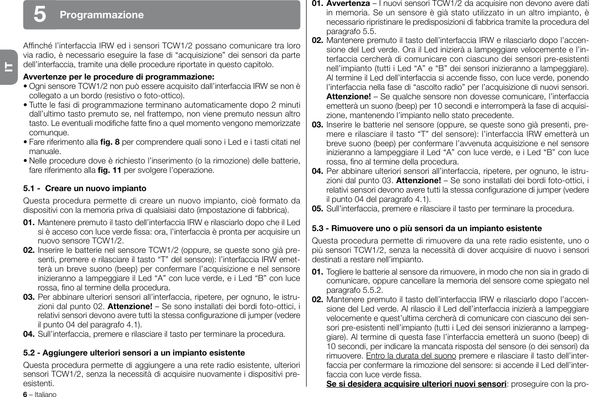 6 – ItalianoITAfnché l’interfaccia IRW ed i sensori TCW1/2 possano comunicare tra loro via radio, è necessario eseguire la fase di “acquisizione” dei sensori da parte dell’interfaccia, tramite una delle procedure riportate in questo capitolo.Avvertenze per le procedure di programmazione:• Ogni sensore TCW1/2 non può essere acquisito dall’interfaccia IRW se non è collegato a un bordo (resistivo o foto-ottico).• Tutte le fasi di programmazione terminano automaticamente dopo 2 minuti dall’ultimo tasto premuto se, nel frattempo, non viene premuto nessun altro tasto. Le eventuali modiche fatte no a quel momento vengono memorizzate comunque.• Fare riferimento alla g. 8 per comprendere quali sono i Led e i tasti citati nel manuale.• Nelle procedure dove è richiesto l’inserimento (o la rimozione) delle batterie, fare riferimento alla g. 11 per svolgere l’operazione.5.1 -  Creare un nuovo impiantoQuesta procedura permette di creare un nuovo impianto, cioè formato da dispositivi con la memoria priva di qualsiaisi dato (impostazione di fabbrica).01. Mantenere premuto il tasto dell’interfaccia IRW e rilasciarlo dopo che il Led si è acceso con luce verde ssa: ora, l’interfaccia è pronta per acquisire un nuovo sensore TCW1/2.02. Inserire le batterie nel sensore TCW1/2 (oppure, se queste sono già pre-senti, premere e rilasciare il tasto “T” del sensore): l’interfaccia IRW emet-terà un breve suono (beep) per confermare l’acquisizione e nel sensore inizieranno a lampeggiare il Led “A” con luce verde, e i Led “B” con luce rossa, no al termine della procedura.03. Per abbinare ulteriori sensori all’interfaccia, ripetere, per ognuno, le istru-zioni dal punto 02. Attenzione! – Se sono installati dei bordi foto-ottici, i relativi sensori devono avere tutti la stessa congurazione di jumper (vedere il punto 04 del paragrafo 4.1).04. Sull’interfaccia, premere e rilasciare il tasto per terminare la procedura.5.2 - Aggiungere ulteriori sensori a un impianto esistenteQuesta procedura permette di aggiungere a una rete radio esistente, ulteriori sensori TCW1/2, senza la necessità di acquisire nuovamente i dispositivi pre-esistenti.01. Avvertenza – I nuovi sensori TCW1/2 da acquisire non devono avere dati in memoria. Se un sensore è già stato utilizzato in un altro impianto, è necessario ripristinare le predisposizioni di fabbrica tramite la procedura del paragrafo 5.5.02. Mantenere premuto il tasto dell’interfaccia IRW e rilasciarlo dopo l’accen-sione del Led verde. Ora il Led inizierà a lampeggiare velocemente e l’in-terfaccia cercherà di comunicare con ciascuno dei sensori pre-esistenti nell’impianto (tutti i Led “A” e “B” dei sensori inizieranno a lampeggiare). Al termine il Led dell’interfaccia si accende sso, con luce verde, ponendo l’interfaccia nella fase di “ascolto radio” per l’acquisizione di nuovi sensori. Attenzione! – Se qualche sensore non dovesse comunicare, l’interfaccia emetterà un suono (beep) per 10 secondi e interromperà la fase di acquisi-zione, mantenendo l’impianto nello stato precedente.03. Inserire le batterie nel sensore (oppure, se queste sono già presenti, pre-mere e rilasciare il tasto “T” del sensore): l’interfaccia IRW emetterà un breve suono (beep) per confermare l’avvenuta acquisizione e nel sensore inizieranno a lampeggiare il Led “A” con luce verde, e i Led “B” con luce rossa, no al termine della procedura.04. Per abbinare ulteriori sensori all’interfaccia, ripetere, per ognuno, le istru-zioni dal punto 03. Attenzione! – Se sono installati dei bordi foto-ottici, i relativi sensori devono avere tutti la stessa congurazione di jumper (vedere il punto 04 del paragrafo 4.1).05. Sull’interfaccia, premere e rilasciare il tasto per terminare la procedura.5.3 - Rimuovere uno o più sensori da un impianto esistenteQuesta procedura permette di rimuovere da una rete radio esistente, uno o più sensori TCW1/2, senza la necessità di dover acquisire di nuovo i sensori destinati a restare nell’impianto.01. Togliere le batterie al sensore da rimuovere, in modo che non sia in grado di comunicare, oppure cancellare la memoria del sensore come spiegato nel paragrafo 5.5.2.02. Mantenere premuto il tasto dell’interfaccia IRW e rilasciarlo dopo l’accen-sione del Led verde. Al rilascio il Led dell’interfaccia inizierà a lampeggiare velocemente e quest’ultima cercherà di comunicare con ciascuno dei sen-sori pre-esistenti nell’impianto (tutti i Led dei sensori inizieranno a lampeg-giare). Al termine di questa fase l’interfaccia emetterà un suono (beep) di 10 secondi, per indicare la mancata risposta del sensore (o dei sensori) da rimuovere. Entro la durata del suono premere e rilasciare il tasto dell’inter-faccia per confermare la rimozione del sensore: si accende il Led dell’inter-faccia con luce verde ssa. Se si desidera acquisire ulteriori nuovi sensori: proseguire con la pro-Programmazione5IT