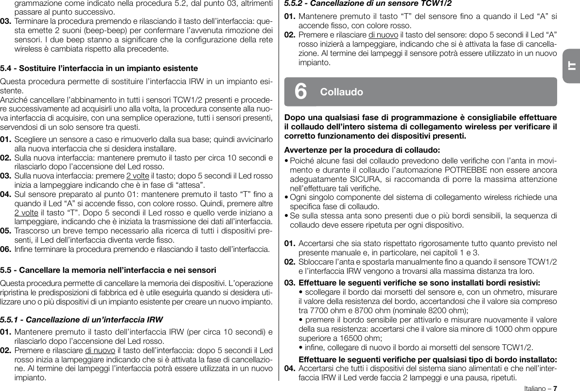 Italiano – 7grammazione come indicato nella procedura 5.2, dal punto 03, altrimenti passare al punto successivo.03. Terminare la procedura premendo e rilasciando il tasto dell’interfaccia: que-sta emette 2 suoni (beep-beep) per confermare l’avvenuta rimozione dei sensori. I due beep stanno a signicare che la congurazione della rete wireless è cambiata rispetto alla precedente.5.4 - Sostituire l’interfaccia in un impianto esistenteQuesta procedura permette di sostituire l’interfaccia IRW in un impianto esi-stente.Anziché cancellare l’abbinamento in tutti i sensori TCW1/2 presenti e procede-re successivamente ad acquisirli uno alla volta, la procedura consente alla nuo-va interfaccia di acquisire, con una semplice operazione, tutti i sensori presenti, servendosi di un solo sensore tra questi.01. Scegliere un sensore a caso e rimuoverlo dalla sua base; quindi avvicinarlo alla nuova interfaccia che si desidera installare.02. Sulla nuova interfaccia: mantenere premuto il tasto per circa 10 secondi e rilasciarlo dopo l’accensione del Led rosso.03. Sulla nuova interfaccia: premere 2 volte il tasto; dopo 5 secondi il Led rosso inizia a lampeggiare indicando che è in fase di “attesa”.04. Sul sensore preparato al punto 01: mantenere premuto il tasto “T” no a quando il Led “A” si accende sso, con colore rosso. Quindi, premere altre 2 volte il tasto “T”. Dopo 5 secondi il Led rosso e quello verde iniziano a lampeggiare, indicando che è iniziata la trasmissione dei dati all’interfaccia.05. Trascorso un breve tempo necessario alla ricerca di tutti i dispositivi pre-senti, il Led dell’interfaccia diventa verde sso.06. Inne terminare la procedura premendo e rilasciando il tasto dell’interfaccia.5.5 - Cancellare la memoria nell’interfaccia e nei sensoriQuesta procedura permette di cancellare la memoria dei dispositivi. L’operazione ripristina le predisposizioni di fabbrica ed è utile eseguirla quando si desidera uti-lizzare uno o più dispositivi di un impianto esistente per creare un nuovo impianto.5.5.1 - Cancellazione di un’interfaccia IRW01. Mantenere premuto il tasto dell’interfaccia IRW (per circa 10 secondi) e rilasciarlo dopo l’accensione del Led rosso.02. Premere e rilasciare di nuovo il tasto dell’interfaccia: dopo 5 secondi il Led rosso inizia a lampeggiare indicando che si è attivata la fase di cancellazio-ne. Al termine dei lampeggi l’interfaccia potrà essere utilizzata in un nuovo impianto.5.5.2 - Cancellazione di un sensore TCW1/201. Mantenere premuto il tasto “T” del sensore no a quando il Led “A” si accende sso, con colore rosso.02. Premere e rilasciare di nuovo il tasto del sensore: dopo 5 secondi il Led “A” rosso inizierà a lampeggiare, indicando che si è attivata la fase di cancella-zione. Al termine dei lampeggi il sensore potrà essere utilizzato in un nuovo impianto.Dopo una qualsiasi fase di programmazione è consigliabile effettuare il collaudo dell’intero sistema di collegamento wireless per vericare il corretto funzionamento dei dispositivi presenti.Avvertenze per la procedura di collaudo:• Poiché alcune fasi del collaudo prevedono delle veriche con l’anta in movi-mento e durante il collaudo l’automazione POTREBBE non essere ancora adeguatamente SICURA, si raccomanda di porre la massima attenzione nell’effettuare tali veriche.• Ogni singolo componente del sistema di collegamento wireless richiede una specica fase di collaudo.• Se sulla stessa anta sono presenti due o più bordi sensibili, la sequenza di collaudo deve essere ripetuta per ogni dispositivo.01. Accertarsi che sia stato rispettato rigorosamente tutto quanto previsto nel presente manuale e, in particolare, nei capitoli 1 e 3.02. Sbloccare l’anta e spostarla manualmente no a quando il sensore TCW1/2 e l’interfaccia IRW vengono a trovarsi alla massima distanza tra loro.03. Effettuare le seguenti veriche se sono installati bordi resistivi:  • scollegare il bordo dai morsetti del sensore e, con un ohmetro, misurare il valore della resistenza del bordo, accertandosi che il valore sia compreso tra 7700 ohm e 8700 ohm (nominale 8200 ohm);  • premere il bordo sensibile per attivarlo e misurare nuovamente il valore della sua resistenza: accertarsi che il valore sia minore di 1000 ohm oppure superiore a 16500 ohm;  • inne, collegare di nuovo il bordo ai morsetti del sensore TCW1/2.  Effettuare le seguenti veriche per qualsiasi tipo di bordo installato:04. Accertarsi che tutti i dispositivi del sistema siano alimentati e che nell’inter-faccia IRW il Led verde faccia 2 lampeggi e una pausa, ripetuti.Collaudo6IT