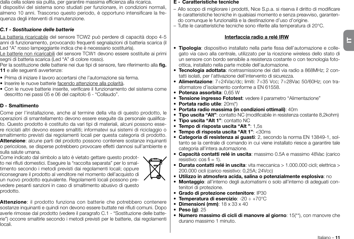 Italiano – 11dalla cella solare sia pulita, per garantire massima efcienza alla ricarica.I dispositivi del sistema sono studiati per funzionare, in condizioni normali, almeno 10 anni. Trascorso questo periodo, è opportuno intensicare la fre-quenza degli interventi di manutenzione.C.1 - Sostituzione delle batterieLa batteria ricaricabile del sensore TCW2 può perdere di capacità dopo 4-5 anni di funzionamento, provocando frequenti segnalazioni di batteria scarica (il Led “A” rosso lampeggiante indica che è necessario sostituirla).Le batterie non ricaricabili del sensore TCW1 devono essere sostituite ai primi segni di batteria scarica (Led “A” di colore rosso).Per la sostituzione delle batterie nei due tipi di sensore, fare riferimento alla g. 11 e alle seguenti avvertenze:• Prima di iniziare il lavoro accertarsi che l’automazione sia ferma.• Inserire le nuove batterie facendo attenzione alla polarità.• Con le nuove batterie inserite, vericare il funzionamento del sistema come descritto nei passi 05 e 06 del capitolo 6 - “Collaudo”.D - SmaltimentoCome per l’installazione, anche al termine della vita di questo prodotto, le operazioni di smantellamento devono essere eseguite da personale qualica-to. Questo prodotto è costituito da vari tipi di materiali, alcuni possono esse-re riciclati altri devono essere smaltiti; informatevi sui sistemi di riciclaggio o smaltimento previsti dai regolamenti locali per questa categoria di prodotto. Attenzione: alcune parti del prodotto possono contenere sostanze inquinanti o pericolose, se disperse potrebbero provocare effetti dannosi sull’ambiente e sulla salute umana.Come indicato dal simbolo a lato è vietato gettare questo prodot-to nei riuti domestici. Eseguire la “raccolta separata” per lo smal-timento secondo i metodi previsti dai regolamenti locali; oppure riconsegnare il prodotto al venditore nel momento dell’acquisto di un nuovo prodotto equivalente. Regolamenti locali possono pre-vedere pesanti sanzioni in caso di smaltimento abusivo di questo prodotto.Attenzione: il  prodotto funziona  con  batterie  che  potrebbero contenere sostanze inquinanti e quindi non devono essere buttate nei riuti comuni. Dopo averle rimosse dal prodotto (vedere il paragrafo C.1 - “Sostituzione delle batte-rie”) occorre smaltirle secondo i metodi previsti per le batterie, dai regolamenti locali.E -  Caratteristiche tecniche– Allo scopo di migliorare i prodotti, Nice S.p.a. si riserva il diritto di modicare le caratteristiche tecniche in qualsiasi momento e senza preavviso, garanten-do comunque le funzionalità e la destinazione d’uso d’origine.– Tutte le caratteristiche tecniche sono riferite alla temperatura di 20°C.Interfaccia radio a relé IRW•  Tipologia: dispositivo installato nella parte ssa dell’automazione e colle-gato via cavo alla centrale, utilizzato per la ricezione wireless dello stato di un sensore con bordo sensibile a resistenza costante o con tecnologia foto-ottica, installato nella parte mobile dell’automazione.•  Tecnologia adottata: ricetrasmissione dei dati via radio a 868MHz; 2 con-tatti isolati, per l’attivazione dell’intervento di sicurezza.•  Alimentazione: 7÷24Vac/dc; limiti: 7÷35 Vcc; 7÷28Vac 50/60Hz; con tra-sformatore d’isolamento conforme a EN 61558.•  Potenza assorbita: 0,65 W•  Tensione ingresso Fototest: vedere il parametro “Alimentazione”•  Portata radio utile: 20m(*)•  Portata radio massima (in condizioni ottimali): 40m•  Tipo uscita “Alt”: contatto NC (modicabile in resistenza costante 8,2kohm)•  Tipo uscita “Alt 1”: contatto NC•  Tempo di risposta uscita “Alt ”: 1,5s•  Tempo di risposta uscita “Alt 1”: &lt;30ms•  Categoria di resistenza ai guasti: 2, secondo la norma EN 13849-1, sol-tanto se la centrale di comando in cui viene installato riesce a garantire tale categoria all’intera automazione.•  Capacità contatti relé in uscita: massimo 0.5A e massimo 48Vac (carico resistivo: cos  = 1).•  Durata contatti relé in uscita: vita meccanica &gt; 1.000.000 cicli; elettrica &gt; 200.000 cicli (carico resistivo: 0,25A; 24Vcc)•  Utilizzo in atmosfera acida, salina o potenzialmente esplosiva: no•  Montaggio: all’interno degli automatismi o solo all’interno di adeguati con-tenitori di protezione.•  Grado di protezione contenitore: IP30•  Temperatura di esercizio: -20 ÷ +70°C•  Dimensioni (mm): 18 x 33 x 40•  Peso (g): 25•  Numero massimo di cicli di manovre al giorno: 15(**), con manovre che durano massimo 1 minuto.IT