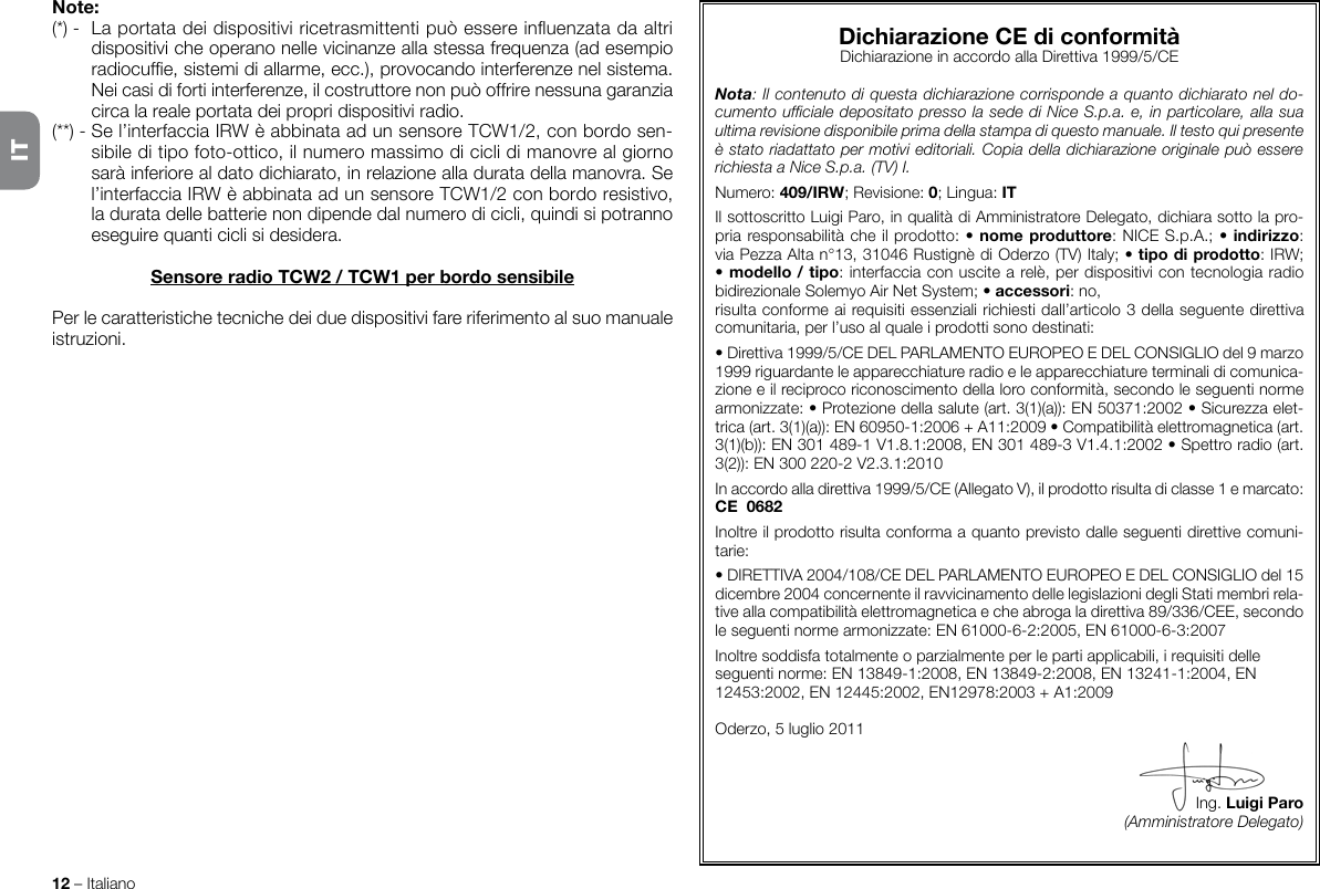 12 – ItalianoNote:(*) -  La portata dei dispositivi ricetrasmittenti può essere inuenzata da altri dispositivi che operano nelle vicinanze alla stessa frequenza (ad esempio radiocufe, sistemi di allarme, ecc.), provocando interferenze nel sistema. Nei casi di forti interferenze, il costruttore non può offrire nessuna garanzia circa la reale portata dei propri dispositivi radio.(**) - Se l’interfaccia IRW è abbinata ad un sensore TCW1/2, con bordo sen-sibile di tipo foto-ottico, il numero massimo di cicli di manovre al giorno sarà inferiore al dato dichiarato, in relazione alla durata della manovra. Se l’interfaccia IRW è abbinata ad un sensore TCW1/2 con bordo resistivo, la durata delle batterie non dipende dal numero di cicli, quindi si potranno eseguire quanti cicli si desidera. Sensore radio TCW2 / TCW1 per bordo sensibilePer le caratteristiche tecniche dei due dispositivi fare riferimento al suo manuale istruzioni.Dichiarazione CE di conformitàDichiarazione in accordo alla Direttiva 1999/5/CENota: Il contenuto di questa dichiarazione corrisponde a quanto dichiarato nel do-cumento ufciale depositato presso la sede di Nice S.p.a. e, in particolare, alla sua ultima revisione disponibile prima della stampa di questo manuale. Il testo qui presente è stato riadattato per motivi editoriali. Copia della dichiarazione originale può essere richiesta a Nice S.p.a. (TV) I.Numero: 409/IRW; Revisione: 0; Lingua: ITIl sottoscritto Luigi Paro, in qualità di Amministratore Delegato, dichiara sotto la pro-pria responsabilità che il prodotto: • nome produttore: NICE S.p.A.; • indirizzo: via Pezza Alta n°13, 31046 Rustignè di Oderzo (TV) Italy; • tipo di prodotto: IRW; • modello / tipo: interfaccia con uscite a relè, per dispositivi con tecnologia radio bidirezionale Solemyo Air Net System; • accessori: no,risulta conforme ai requisiti essenziali richiesti dall’articolo 3 della seguente direttiva comunitaria, per l’uso al quale i prodotti sono destinati:• Direttiva 1999/5/CE DEL PARLAMENTO EUROPEO E DEL CONSIGLIO del 9 marzo 1999 riguardante le apparecchiature radio e le apparecchiature terminali di comunica-zione e il reciproco riconoscimento della loro conformità, secondo le seguenti norme armonizzate: • Protezione della salute (art. 3(1)(a)): EN50371:2002 • Sicurezza elet-trica (art. 3(1)(a)): EN60950-1:2006 + A11:2009 • Compatibilità elettromagnetica (art. 3(1)(b)): EN301489-1V1.8.1:2008, EN301489-3V1.4.1:2002 • Spettro radio (art. 3(2)): EN300220-2V2.3.1:2010In accordo alla direttiva 1999/5/CE (Allegato V), il prodotto risulta di classe 1 e marcato: CE  0682Inoltre il prodotto risulta conforma a quanto previsto dalle seguenti direttive comuni-tarie:• DIRETTIVA 2004/108/CE DEL PARLAMENTO EUROPEO E DEL CONSIGLIO del 15 dicembre 2004 concernente il ravvicinamento delle legislazioni degli Stati membri rela-tive alla compatibilità elettromagnetica e che abroga la direttiva 89/336/CEE, secondo le seguenti norme armonizzate: EN 61000-6-2:2005, EN 61000-6-3:2007Inoltre soddisfa totalmente o parzialmente per le parti applicabili, i requisiti delle seguenti norme: EN 13849-1:2008, EN 13849-2:2008, EN 13241-1:2004, EN 12453:2002, EN 12445:2002, EN12978:2003 + A1:2009Oderzo, 5 luglio 2011Ing. Luigi Paro(Amministratore Delegato)IT
