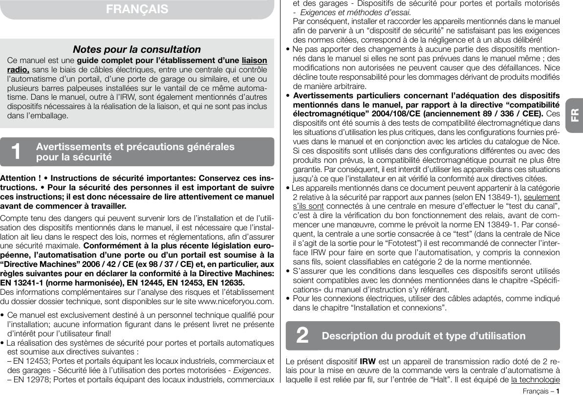 Français – 1FRFRANÇAISAttention ! • Instructions de sécurité importantes: Conservez ces ins-tructions. • Pour la sécurité des personnes il est important de suivre ces instructions; il est donc nécessaire de lire attentivement ce manuel avant de commencer à travailler.Compte tenu des dangers qui peuvent survenir lors de l’installation et de l’utili-sation des dispositifs mentionnés dans le manuel, il est nécessaire que l’instal-lation ait lieu dans le respect des lois, normes et réglementations, an d’assurer une sécurité maximale. Conformément à la plus récente législation euro-péenne, l’automatisation d’une porte ou d’un portail est soumise à la “Directive Machines” 2006 / 42 / CE (ex 98 / 37 / CE) et, en particulier, aux règles suivantes pour en déclarer la conformité à la Directive Machines: EN 13241-1 (norme harmonisée), EN 12445, EN 12453, EN 12635.Des informations complémentaires sur l’analyse des risques et l’établissement du dossier dossier technique, sont disponibles sur le site www.niceforyou.com.• Ce manuel est exclusivement destiné à un personnel technique qualié pour l’installation; aucune information gurant dans le présent livret ne présente d’intérêt pour l’utilisateur nal!• La réalisation des systèmes de sécurité pour portes et portails automatiques est soumise aux directives suivantes :  – EN 12453; Portes et portails équipant les locaux industriels, commerciaux et des garages - Sécurité liée à l’utilisation des portes motorisées - Exigences.  – EN 12978; Portes et portails équipant des locaux industriels, commerciaux Notes pour la consultationCe manuel est une guide complet pour l’établissement d’une liaison radio, sans le biais de câbles électriques, entre une centrale qui contrôle l’automatisme d’un portail, d’une porte de garage ou similaire, et une ou plusieurs barres palpeuses installées sur le vantail de ce même automa-tisme. Dans le manuel, outre à l’IRW, sont également mentionnés d’autres dispositifs nécessaires à la réalisation de la liaison, et qui ne sont pas inclus dans l’emballage.Avertissements et précautions générales pour la sécurité1et des garages - Dispositifs de sécurité pour portes et portails motorisés -  Exigences et méthodes d’essai.  Par conséquent, installer et raccorder les appareils mentionnés dans le manuel an de parvenir à un “dispositif de sécurité” ne satisfaisant pas les exigences des normes citées, correspond à de la négligence et à un abus délibéré!• Ne pas apporter des changements à aucune partie des dispositifs mention-nés dans le manuel si elles ne sont pas prévues dans le manuel même ; des modications non autorisées ne peuvent causer que des défaillances. Nice décline toute responsabilité pour les dommages dérivant de produits modiés de manière arbitraire.•  Avertissements particuliers  concernant l’adéquation des  dispositifs mentionnés dans le manuel, par rapport à la directive “compatibilité électromagnétique” 2004/108/CE (anciennement 89 / 336 / CEE). Ces dispositifs ont été soumis à des tests de compatibilité électromagnétique dans les situations d’utilisation les plus critiques, dans les congurations fournies pré-vues dans le manuel et en conjonction avec les articles du catalogue de Nice. Si ces dispositifs sont utilisés dans des congurations différentes ou avec des produits non prévus, la compatibilité électromagnétique pourrait ne plus être garantie. Par conséquent, il est interdit d’utiliser les appareils dans ces situations jusqu’à ce que l’installateur en ait vérié la conformité aux directives citées.• Les appareils mentionnés dans ce document peuvent appartenir à la catégorie 2 relative à la sécurité par rapport aux pannes (selon EN 13849-1), seulement s’ils sont connectés à une centrale en mesure d’effectuer le “test du canal”, c’est à dire la vérication du bon fonctionnement des relais, avant de com-mencer une manœuvre, comme le prévoit la norme EN 13849-1. Par consé-quent, la centrale a une sortie consacrée à ce “test” (dans la centrale de Nice il s’agit de la sortie pour le “Fototest”) il est recommandé de connecter l’inter-face IRW pour faire en sorte que l’automatisation, y compris la connexion sans ls, soient classiables en catégorie 2 de la norme mentionnée.• S’assurer que les conditions dans lesquelles ces dispositifs seront utilisés soient compatibles avec les données mentionnées dans le chapitre «Spéci-cations» du manuel d’instruction s’y référant.•  Pour les connexions électriques, utiliser des câbles adaptés, comme indiqué dans le chapitre “Installation et connexions”.Le présent dispositif IRW est un appareil de transmission radio doté de 2 re-lais pour la mise en œuvre de la commande vers la centrale d’automatisme à laquelle il est reliée par l, sur l’entrée de “Halt”. Il est équipé de la technologie Description du produit et type d’utilisation2FR