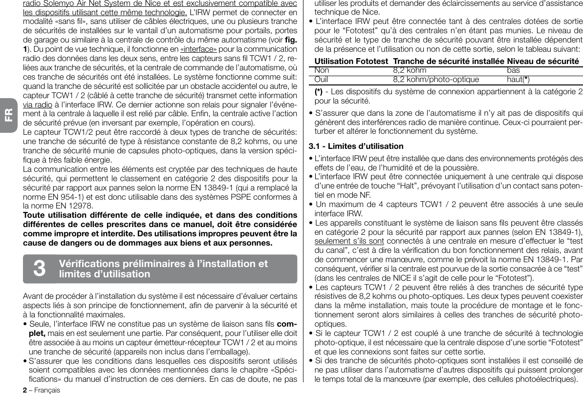 radio Solemyo Air Net System de Nice et est exclusivement compatible avec les dispositifs utilisant cette même technologie. L’IRW permet de connecter en modalité «sans l», sans utiliser de câbles électriques, une ou plusieurs tranche de sécurités de installées sur le vantail d’un automatisme pour portails, portes de garage ou similaire à la centrale de contrôle du même automatisme (voir g. 1). Du point de vue technique, il fonctionne en «interface» pour la communication radio des données dans les deux sens, entre les capteurs sans l TCW1 / 2, re-liées aux tranche de sécurités, et la centrale de commande de l’automatisme, où ces tranche de sécurités ont été installées. Le système fonctionne comme suit: quand la tranche de sécurité est sollicitée par un obstacle accidentel ou autre, le capteur TCW1 / 2 (câblé à cette tranche de sécurité) transmet cette information via radio à l’interface IRW. Ce dernier actionne son relais pour signaler l’événe-ment à la centrale à laquelle il est relié par câble. Enn, la centrale active l’action de sécurité prévue (en inversant par exemple, l’opération en cours).Le capteur TCW1/2 peut être raccordé à deux types de tranche de sécurités: une tranche de sécurité de type à résistance constante de 8,2 kohms, ou une tranche de sécurité munie de capsules photo-optiques, dans la version spéci-que à très faible énergie.La communication entre les éléments est cryptée par des techniques de haute sécurité, qui permettent le classement en catégorie 2 des dispositifs pour la sécurité par rapport aux pannes selon la norme EN 13849-1 (qui a remplacé la norme EN 954-1) et est donc utilisable dans des systèmes PSPE conformes à la norme EN 12978.Toute utilisation  différente de  celle indiquée, et dans des conditions différentes de celles prescrites dans ce manuel, doit être considérée comme impropre et interdite. Des utilisations impropres peuvent être la cause de dangers ou de dommages aux biens et aux personnes.Avant de procéder à l’installation du système il est nécessaire d’évaluer certains aspects liés à son principe de fonctionnement, an de parvenir à la sécurité et à la fonctionnalité maximales.• Seule, l’interface IRW ne constitue pas un système de liaison sans ls com-plet, mais en est seulement une partie. Par conséquent, pour l’utiliser elle doit être associée à au moins un capteur émetteur-récepteur TCW1 / 2 et au moins une tranche de sécurité (appareils non inclus dans l’emballage).• S’assurer que les  conditions dans lesquelles ces dispositifs seront utilisés soient compatibles avec les données mentionnées dans le chapitre «Spéci-cations» du manuel d’instruction de ces derniers. En cas de doute, ne pas 2 – FrançaisVérications préliminaires à l’installation et limites d’utilisation3utiliser les produits et demander des éclaircissements au service d’assistance technique de Nice.• L’interface IRW peut être connectée tant à des centrales dotées de sortie pour le “Fototest” qu’à des centrales n’en étant pas munies. Le niveau de sécurité et le type de tranche de sécurité pouvant être installée dépendent de la présence et l’utilisation ou non de cette sortie, selon le tableau suivant:  Utilisation Fototest  Tranche de sécurité installée Niveau de sécurité  Non  8,2 kohm  bas  Ouil  8,2 kohm/photo-optique  haut(*) (*) - Les dispositifs du système de connexion appartiennent à la catégorie 2 pour la sécurité.• S’assurer que dans la zone de l’automatisme il n’y ait pas de dispositifs qui génèrent des interférences radio de manière continue. Ceux-ci pourraient per-turber et altérer le fonctionnement du système.3.1 - Limites d’utilisation• L’interface IRW peut être installée que dans des environnements protégés des effets de l’eau, de l’humidité et de la poussière.• L’interface IRW peut être connectée uniquement à une centrale qui dispose d’une entrée de touche “Halt”, prévoyant l’utilisation d’un contact sans poten-tiel en mode NF.• Un maximum de 4 capteurs TCW1 / 2 peuvent être associés à une seule interface IRW.• Les appareils constituant le système de liaison sans ls peuvent être classés en catégorie 2 pour la sécurité par rapport aux pannes (selon EN 13849-1), seulement s’ils sont connectés à une centrale en mesure d’effectuer le “test du canal”, c’est à dire la vérication du bon fonctionnement des relais, avant de commencer une manœuvre, comme le prévoit la norme EN 13849-1. Par conséquent, vérier si la centrale est pourvue de la sortie consacrée à ce “test” (dans les centrales de NICE il s’agit de celle pour le “Fototest”).• Les capteurs TCW1 / 2 peuvent être reliés à des tranches de sécurité type résistives de 8,2 kohms ou photo-optiques. Les deux types peuvent coexister dans la même installation, mais toute la procédure de montage et le fonc-tionnement seront alors similaires à celles des tranches de sécurité photo-optiques.• Si le capteur TCW1 / 2 est couplé à une tranche de sécurité à technologie photo-optique, il est nécessaire que la centrale dispose d’une sortie “Fototest” et que les connexions sont faites sur cette sortie.• Si des tranche de sécurités photo-optiques sont installées il est conseillé de ne pas utiliser dans l’automatisme d’autres dispositifs qui puissent prolonger le temps total de la manœuvre (par exemple, des cellules photoélectriques).FR