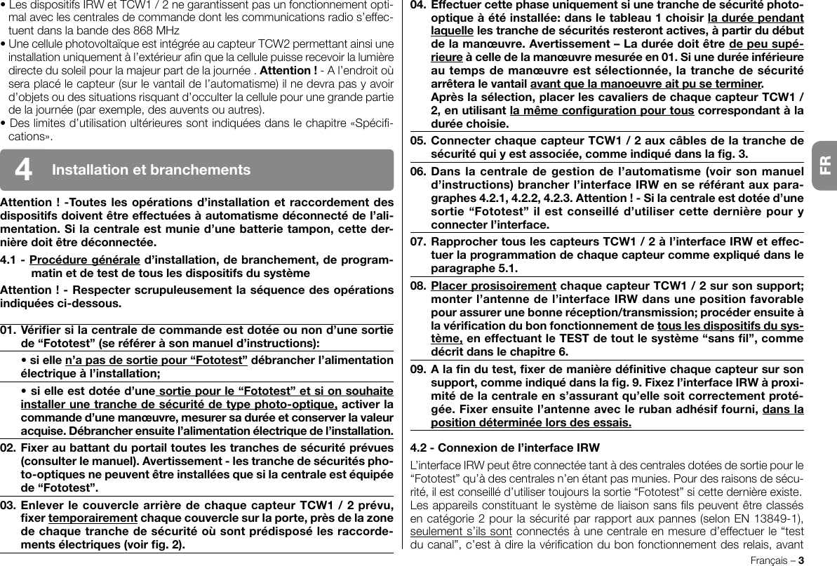 Français – 3• Les dispositifs IRW et TCW1 / 2 ne garantissent pas un fonctionnement opti-mal avec les centrales de commande dont les communications radio s’effec-tuent dans la bande des 868 MHz• Une cellule photovoltaïque est intégrée au capteur TCW2 permettant ainsi une installation uniquement à l’extérieur an que la cellule puisse recevoir la lumière directe du soleil pour la majeur part de la journée . Attention ! - A l’endroit où sera placé le capteur (sur le vantail de l’automatisme) il ne devra pas y avoir d’objets ou des situations risquant d’occulter la cellule pour une grande partie de la journée (par exemple, des auvents ou autres).• Des limites d’utilisation ultérieures sont indiquées dans le chapitre «Spéci-cations».Attention ! -Toutes les opérations d’installation et raccordement des dispositifs doivent être effectuées à automatisme déconnecté de l’ali-mentation. Si la centrale est munie d’une batterie tampon, cette der-nière doit être déconnectée.4.1 - Procédure générale d’installation, de branchement, de program-matin et de test de tous les dispositifs du systèmeAttention ! - Respecter scrupuleusement la séquence des opérations indiquées ci-dessous.01. Vérier si la centrale de commande est dotée ou non d’une sortie de “Fototest” (se référer à son manuel d’instructions):  • si elle n’a pas de sortie pour “Fototest” débrancher l’alimentation électrique à l’installation;  • si elle est dotée d’une sortie pour le “Fototest”et si on souhaite installer une tranche de sécurité de type photo-optique, activer la commande d’une manœuvre, mesurer sa durée et conserver la valeur acquise. Débrancher ensuite l’alimentation électrique de l’installation.02. Fixer au battant du portail toutes les tranches de sécurité prévues (consulter le manuel). Avertissement - les tranche de sécurités pho-to-optiques ne peuvent être installées que si la centrale est équipée de “Fototest”.03. Enlever le couvercle arrière de chaque capteur TCW1 / 2 prévu, xer temporairement chaque couvercle sur la porte, près de la zone de chaque tranche de sécurité où sont prédisposé les raccorde-ments électriques (voir g. 2).04. Effectuer cette phase uniquement si une tranche de sécurité photo-optique à été installée: dans le tableau 1 choisir la durée pendant laquelle les tranche de sécurités resteront actives, à partir du début de la manœuvre. Avertissement – La durée doit être de peu supé-rieure à celle de la manœuvre mesurée en 01. Si une durée inférieure au temps de manœuvre est sélectionnée, la tranche de sécurité arrêtera le vantail avant que la manoeuvre ait pu se terminer.  Après la sélection, placer les cavaliers de chaque capteur TCW1 / 2, en utilisant la même conguration pour tous correspondant à la durée choisie.05. Connecter chaque capteur TCW1 / 2 aux câbles de la tranche de sécurité qui y est associée, comme indiqué dans la g. 3.06. Dans la centrale de gestion de  l’automatisme (voir son manuel d’instructions) brancher l’interface IRW en se référant aux para-graphes 4.2.1, 4.2.2, 4.2.3. Attention ! - Si la centrale est dotée d’une sortie “Fototest” il est conseillé d’utiliser cette dernière pour y connecter l’interface.07. Rapprocher tous les capteurs TCW1 / 2 à l’interface IRW et effec-tuer la programmation de chaque capteur comme expliqué dans le paragraphe 5.1.08. Placer prosisoirement chaque capteur TCW1 / 2 sur son support; monter l’antenne de l’interface IRW dans une position favorable pour assurer une bonne réception/transmission; procéder ensuite à la vérication du bon fonctionnement de tous les dispositifs du sys-tème, en effectuant le TEST de tout le système “sans l”, comme décrit dans le chapitre 6.09. A la n du test, xer de manière dénitive chaque capteur sur son support, comme indiqué dans la g. 9. Fixez l’interface IRW à proxi-mité de la centrale en s’assurant qu’elle soit correctement proté-gée. Fixer ensuite l’antenne avec le ruban adhésif fourni, dans la position déterminée lors des essais.4.2 - Connexion de l’interface IRWL’interface IRW peut être connectée tant à des centrales dotées de sortie pour le “Fototest” qu’à des centrales n’en étant pas munies. Pour des raisons de sécu-rité, il est conseillé d’utiliser toujours la sortie “Fototest” si cette dernière existe.Les appareils constituant le système de liaison sans ls peuvent être classés en catégorie 2 pour la sécurité par rapport aux pannes (selon EN 13849-1), seulement s’ils sont connectés à une centrale en mesure d’effectuer le “test du canal”, c’est à dire la vérication du bon fonctionnement des relais, avant Installation et branchements4FR