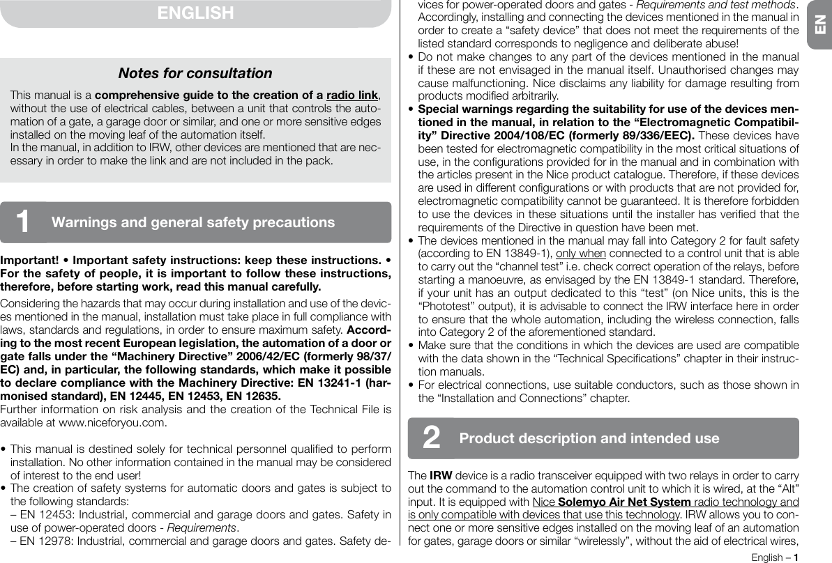 English – 1ENvices for power-operated doors and gates - Requirements and test methods.  Accordingly, installing and connecting the devices mentioned in the manual in order to create a “safety device” that does not meet the requirements of the listed standard corresponds to negligence and deliberate abuse!•Donotmakechangestoanypartofthedevicesmentionedinthemanualif these are not envisaged in the manual itself. Unauthorised changes may cause malfunctioning. Nice disclaims any liability for damage resulting from productsmodiedarbitrarily.•Specialwarningsregardingthesuitabilityforuseofthedevicesmen-tionedinthemanual,inrelationtothe“ElectromagneticCompatibil-ity”Directive2004/108/EC(formerly89/336/EEC). These devices have been tested for electromagnetic compatibility in the most critical situations of use,inthecongurationsprovidedforinthemanualandincombinationwiththe articles present in the Nice product catalogue. Therefore, if these devices areusedindifferentcongurationsorwithproductsthatarenotprovidedfor,electromagnetic compatibility cannot be guaranteed. It is therefore forbidden tousethedevicesinthesesituationsuntiltheinstallerhasveriedthattherequirementsoftheDirectiveinquestionhavebeenmet.•ThedevicesmentionedinthemanualmayfallintoCategory2forfaultsafety(according to EN 13849-1), only when connected to a control unit that is able tocarryoutthe“channeltest”i.e.checkcorrectoperationoftherelays,beforestarting a manoeuvre, as envisaged by the EN 13849-1 standard. Therefore, if your unit has an output dedicated to this “test” (on Nice units, this is the “Phototest” output), it is advisable to connect the IRW interface here in order to ensure that the whole automation, including the wireless connection, falls intoCategory2oftheaforementionedstandard.•Makesurethattheconditionsinwhichthedevicesareusedarecompatiblewiththedatashowninthe“TechnicalSpecications”chapterintheirinstruc-tion manuals.•Forelectricalconnections,usesuitableconductors,suchasthoseshowninthe“InstallationandConnections”chapter.The IRW device is a radio transceiver equipped with two relays in order to carry out the command to the automation control unit to which it is wired, at the “Alt” input. It is equipped with Nice SolemyoAirNetSystemradio technology and is only compatible with devices that use this technology. IRW allows you to con-nect one or more sensitive edges installed on the moving leaf of an automation for gates, garage doors or similar “wirelessly”, without the aid of electrical wires, ENGLISHImportant!•Importantsafetyinstructions:keeptheseinstructions.•Forthesafetyofpeople,itisimportanttofollowtheseinstructions,therefore,beforestartingwork,readthismanualcarefully.Consideringthehazardsthatmayoccurduringinstallationanduseofthedevic-esmentionedinthemanual,installationmusttakeplaceinfullcompliancewithlaws, standards and regulations, in order to ensure maximum safety. Accord-ingtothemostrecentEuropeanlegislation,theautomationofadoororgatefallsunderthe“MachineryDirective”2006/42/EC(formerly98/37/EC)and,inparticular,thefollowingstandards,whichmakeitpossibletodeclarecompliancewiththeMachineryDirective:EN13241-1(har-monisedstandard),EN12445,EN12453,EN12635.FurtherinformationonriskanalysisandthecreationoftheTechnicalFileisavailable at www.niceforyou.com.•Thismanualisdestinedsolelyfortechnicalpersonnelqualiedtoperforminstallation. No other information contained in the manual may be considered of interest to the end user!•Thecreationofsafetysystemsforautomaticdoorsandgatesissubjecttothe following standards: –EN12453:Industrial,commercialandgaragedoorsandgates.Safetyinuse of power-operated doors - Requirements. –EN12978:Industrial,commercialandgaragedoorsandgates.Safetyde-Notes for consultationThis manual is a comprehensiveguidetothecreationofaradiolink, without the use of electrical cables, between a unit that controls the auto-mation of a gate, a garage door or similar, and one or more sensitive edges installed on the moving leaf of the automation itself.In the manual, in addition to IRW, other devices are mentioned that are nec-essaryinordertomakethelinkandarenotincludedinthepack.Productdescriptionandintendeduse2Warningsandgeneralsafetyprecautions1EN