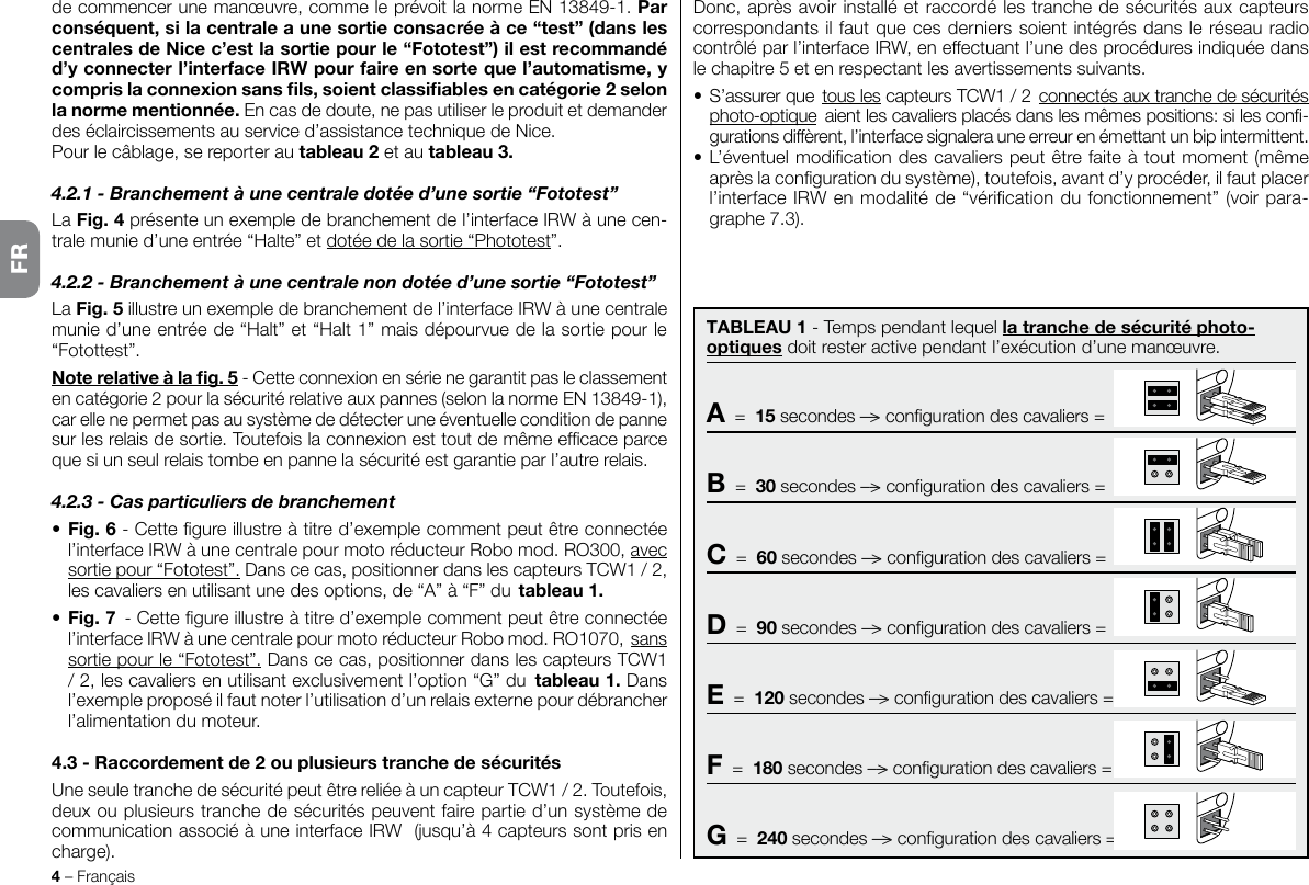 4 – FrançaisDonc, après avoir installé et raccordé les tranche de sécurités aux capteurs correspondants il faut que ces derniers soient intégrés dans le réseau radio contrôlé par l’interface IRW, en effectuant l’une des procédures indiquée dans le chapitre 5 et en respectant les avertissements suivants.• S’assurer que tous les capteurs TCW1 / 2 connectés aux tranche de sécurités photo-optique aient les cavaliers placés dans les mêmes positions: si les con-gurations diffèrent, l’interface signalera une erreur en émettant un bip intermittent.•  L’éventuel modication des cavaliers peut être faite à tout moment (même après la conguration du système), toutefois, avant d’y procéder, il faut placer l’interface IRW en modalité de “vérication du fonctionnement” (voir para-graphe 7.3).de commencer une manœuvre, comme le prévoit la norme EN 13849-1. Par conséquent, si la centrale a une sortie consacrée à ce “test” (dans les centrales de Nice c’est la sortie pour le “Fototest”) il est recommandé d’y connecter l’interface IRW pour faire en sorte que l’automatisme, y compris la connexion sans ls, soient classiables en catégorie 2 selon la norme mentionnée. En cas de doute, ne pas utiliser le produit et demander des éclaircissements au service d’assistance technique de Nice.Pour le câblage, se reporter au tableau 2 et au tableau 3.4.2.1 - Branchement à une centrale dotée d’une sortie “Fototest”La Fig. 4 présente un exemple de branchement de l’interface IRW à une cen-trale munie d’une entrée “Halte” et dotée de la sortie “Phototest”.4.2.2 - Branchement à une centrale non dotée d’une sortie “Fototest”La Fig. 5 illustre un exemple de branchement de l’interface IRW à une centrale munie d’une entrée de “Halt” et “Halt 1” mais dépourvue de la sortie pour le “Fotottest”.Note relative à la g. 5 - Cette connexion en série ne garantit pas le classement en catégorie 2 pour la sécurité relative aux pannes (selon la norme EN 13849-1), car elle ne permet pas au système de détecter une éventuelle condition de panne sur les relais de sortie. Toutefois la connexion est tout de même efcace parce que si un seul relais tombe en panne la sécurité est garantie par l’autre relais.4.2.3 - Cas particuliers de branchement • Fig. 6 - Cette gure illustre à titre d’exemple comment peut être connectée l’interface IRW à une centrale pour moto réducteur Robo mod. RO300, avec sortie pour “Fototest”. Dans ce cas, positionner dans les capteurs TCW1 / 2, les cavaliers en utilisant une des options, de “A” à “F” du tableau 1.• Fig. 7 - Cette gure illustre à titre d’exemple comment peut être connectée l’interface IRW à une centrale pour moto réducteur Robo mod. RO1070, sans sortie pour le “Fototest”. Dans ce cas, positionner dans les capteurs TCW1 / 2, les cavaliers en utilisant exclusivement l’option “G” du tableau 1. Dans l’exemple proposé il faut noter l’utilisation d’un relais externe pour débrancher l’alimentation du moteur.4.3 - Raccordement de 2 ou plusieurs tranche de sécuritésUne seule tranche de sécurité peut être reliée à un capteur TCW1 / 2. Toutefois, deux ou plusieurs tranche de sécurités peuvent faire partie d’un système de communication associé à une interface IRW  (jusqu’à 4 capteurs sont pris en charge).FRTABLEAU 1 - Temps pendant lequel la tranche de sécurité photo-optiques doit rester active pendant l’exécution d’une manœuvre.A  =  15 secondes ––&gt; conguration des cavaliers =B  =  30 secondes ––&gt; conguration des cavaliers =C  =  60 secondes ––&gt; conguration des cavaliers =D  =  90 secondes ––&gt; conguration des cavaliers =E  =  120 secondes ––&gt; conguration des cavaliers =F  =  180 secondes ––&gt; conguration des cavaliers =G  =  240 secondes ––&gt; conguration des cavaliers =