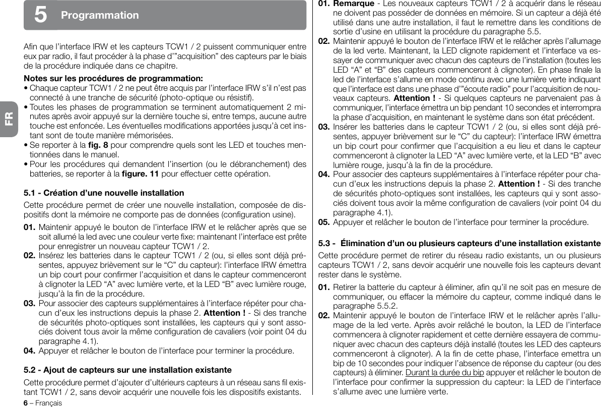 6 – FrançaisProgrammation5An que l’interface IRW et les capteurs TCW1 / 2 puissent communiquer entre eux par radio, il faut procéder à la phase d’”acquisition” des capteurs par le biais de la procédure indiquée dans ce chapitre.Notes sur les procédures de programmation:• Chaque capteur TCW1 / 2 ne peut être acquis par l’interface IRW s’il n’est pas connecté à une tranche de sécurité (photo-optique ou résistif).• Toutes les phases de programmation se terminent automatiquement 2 mi-nutes après avoir appuyé sur la dernière touche si, entre temps, aucune autre touche est enfoncée. Les éventuelles modications apportées jusqu’à cet ins-tant sont de toute manière mémorisées.• Se reporter à la g. 8 pour comprendre quels sont les LED et touches men-tionnées dans le manuel.• Pour les procédures qui demandent l’insertion (ou le débranchement) des batteries, se reporter à la gure. 11 pour effectuer cette opération.5.1 - Création d’une nouvelle installationCette procédure permet de créer une nouvelle installation, composée de dis-positifs dont la mémoire ne comporte pas de données (conguration usine).01. Maintenir appuyé le bouton de l’interface IRW et le relâcher après que se soit allumé la led avec une couleur verte xe: maintenant l’interface est prête pour enregistrer un nouveau capteur TCW1 / 2.02. Insérez les batteries dans le capteur TCW1 / 2 (ou, si elles sont déjà pré-sentes, appuyez brièvement sur   le “C” du capteur): l’interface IRW émettra un bip court pour conrmer l’acquisition et dans le capteur commenceront à clignoter la LED “A” avec lumière verte, et la LED “B” avec lumière rouge, jusqu’à la n de la procédure.03. Pour associer des capteurs supplémentaires à l’interface répéter pour cha-cun d’eux les instructions depuis la phase 2. Attention ! - Si des tranche de sécurités photo-optiques sont installées, les capteurs qui y sont asso-ciés doivent tous avoir la même conguration de cavaliers (voir point 04 du paragraphe 4.1).04. Appuyer et relâcher le bouton de l’interface pour terminer la procédure.5.2 - Ajout de capteurs sur une installation existanteCette procédure permet d’ajouter d’ultérieurs capteurs à un réseau sans l exis-tant TCW1 / 2, sans devoir acquérir une nouvelle fois les dispositifs existants.01. Remarque - Les nouveaux capteurs TCW1 / 2 à acquérir dans le réseau ne doivent pas posséder de données en mémoire. Si un capteur a déjà été utilisé dans une autre installation, il faut le remettre dans les conditions de sortie d’usine en utilisant la procédure du paragraphe 5.5.02. Maintenir appuyé le bouton de l’interface IRW et le relâcher après l’allumage de la led verte. Maintenant, la LED clignote rapidement et l’interface va es-sayer de communiquer avec chacun des capteurs de l’installation (toutes les LED “A” et “B” des capteurs commenceront à clignoter). En phase nale la led de l’interface s’allume en mode continu avec une lumière verte indiquant que l’interface est dans une phase d’”écoute radio” pour l’acquisition de nou-veaux capteurs. Attention ! - Si quelques capteurs ne parvenaient pas à communiquer, l’interface émettra un bip pendant 10 secondes et interrompra la phase d’acquisition, en maintenant le système dans son état précédent.03. Insérer les batteries dans le capteur TCW1 / 2 (ou, si elles sont déjà pré-sentes, appuyer brièvement sur   le “C” du capteur): l’interface IRW émettra un bip court pour conrmer que l’acquisition a eu lieu et dans le capteur commenceront à clignoter la LED “A” avec lumière verte, et la LED “B” avec lumière rouge, jusqu’à la n de la procédure.04. Pour associer des capteurs supplémentaires à l’interface répéter pour cha-cun d’eux les instructions depuis la phase 2. Attention ! - Si des tranche de sécurités photo-optiques sont installées, les capteurs qui y sont asso-ciés doivent tous avoir la même conguration de cavaliers (voir point 04 du paragraphe 4.1).05. Appuyer et relâcher le bouton de l’interface pour terminer la procédure.5.3 -  Élimination d’un ou plusieurs capteurs d’une installation existanteCette procédure permet de retirer du réseau radio existants, un ou plusieurs capteurs TCW1 / 2, sans devoir acquérir une nouvelle fois les capteurs devant rester dans le système.01. Retirer la batterie du capteur à éliminer, an qu’il ne soit pas en mesure de communiquer, ou effacer la mémoire du capteur, comme indiqué dans le paragraphe 5.5.2.02. Maintenir appuyé le bouton de l’interface IRW et le relâcher après l’allu-mage de la led verte. Après avoir relâché le bouton, la LED de l’interface commencera à clignoter rapidement et cette dernière essayera de commu-niquer avec chacun des capteurs déjà installé (toutes les LED des capteurs commenceront à clignoter). A la n de cette phase, l’interface emettra un bip de 10 secondes pour indiquer l’absence de réponse du capteur (ou des capteurs) à éliminer. Durant la durée du bip appuyer et relâcher le bouton de l’interface pour conrmer la suppression du capteur: la LED de l’interface s’allume avec une lumière verte.FR