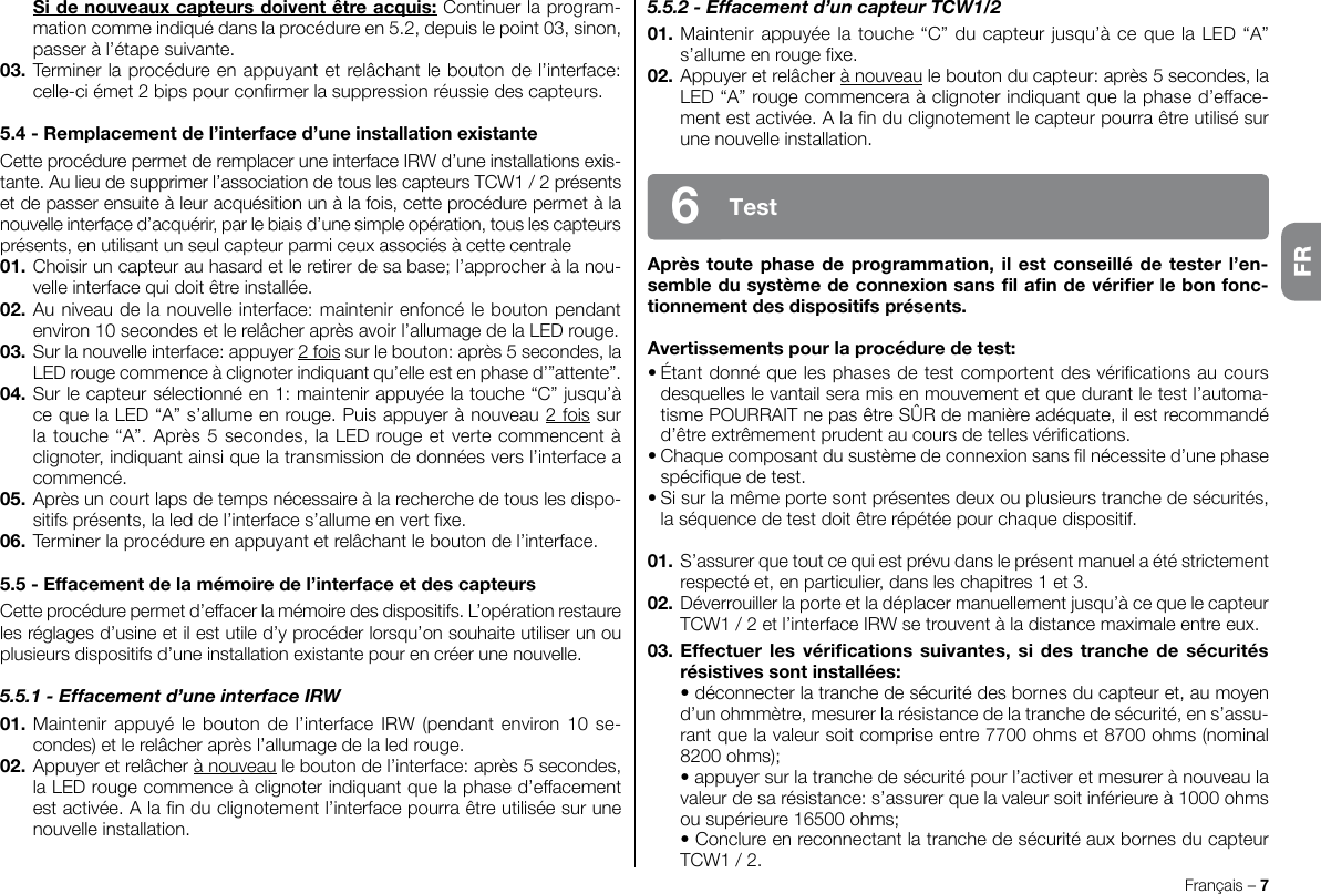 5.5.2 - Effacement d’un capteur TCW1/201. Maintenir appuyée la touche “C” du capteur jusqu’à ce que la LED “A” s’allume en rouge xe.02. Appuyer et relâcher à nouveau le bouton du capteur: après 5 secondes, la LED “A” rouge commencera à clignoter indiquant que la phase d’efface-ment est activée. A la n du clignotement le capteur pourra être utilisé sur une nouvelle installation.Après toute phase de programmation, il est conseillé de tester l’en-semble du système de connexion sans l an de vérier le bon fonc-tionnement des dispositifs présents.Avertissements pour la procédure de test:• Étant donné que les phases de test comportent des vérications au cours desquelles le vantail sera mis en mouvement et que durant le test l’automa-tisme POURRAIT ne pas être SÛR de manière adéquate, il est recommandé d’être extrêmement prudent au cours de telles vérications.• Chaque composant du sustème de connexion sans l nécessite d’une phase spécique de test.• Si sur la même porte sont présentes deux ou plusieurs tranche de sécurités, la séquence de test doit être répétée pour chaque dispositif.01.  S’assurer que tout ce qui est prévu dans le présent manuel a été strictement respecté et, en particulier, dans les chapitres 1 et 3.02. Déverrouiller la porte et la déplacer manuellement jusqu’à ce que le capteur TCW1 / 2 et l’interface IRW se trouvent à la distance maximale entre eux.03. Effectuer les  vérications  suivantes, si des tranche  de  sécurités résistives sont installées:  • déconnecter la tranche de sécurité des bornes du capteur et, au moyen d’un ohmmètre, mesurer la résistance de la tranche de sécurité, en s’assu-rant que la valeur soit comprise entre 7700 ohms et 8700 ohms (nominal 8200 ohms);  • appuyer sur la tranche de sécurité pour l’activer et mesurer à nouveau la valeur de sa résistance: s’assurer que la valeur soit inférieure à 1000 ohms ou supérieure 16500 ohms;  • Conclure en reconnectant la tranche de sécurité aux bornes du capteur TCW1 / 2.Français – 7Test6 Si de nouveaux capteurs doivent être acquis: Continuer la program-mation comme indiqué dans la procédure en 5.2, depuis le point 03, sinon, passer à l’étape suivante.03. Terminer la procédure en appuyant et relâchant le bouton de l’interface: celle-ci émet 2 bips pour conrmer la suppression réussie des capteurs.5.4 - Remplacement de l’interface d’une installation existanteCette procédure permet de remplacer une interface IRW d’une installations exis-tante. Au lieu de supprimer l’association de tous les capteurs TCW1 / 2 présents et de passer ensuite à leur acquésition un à la fois, cette procédure permet à la nouvelle interface d’acquérir, par le biais d’une simple opération, tous les capteurs présents, en utilisant un seul capteur parmi ceux associés à cette centrale01. Choisir un capteur au hasard et le retirer de sa base; l’approcher à la nou-velle interface qui doit être installée.02. Au niveau de la nouvelle interface: maintenir enfoncé le bouton pendant environ 10 secondes et le relâcher après avoir l’allumage de la LED rouge.03. Sur la nouvelle interface: appuyer 2 fois sur le bouton: après 5 secondes, la LED rouge commence à clignoter indiquant qu’elle est en phase d’”attente”.04. Sur le capteur sélectionné en 1: maintenir appuyée la touche “C” jusqu’à ce que la LED “A” s’allume en rouge. Puis appuyer à nouveau 2 fois sur la touche “A”. Après 5 secondes, la LED rouge et verte commencent à clignoter, indiquant ainsi que la transmission de données vers l’interface a commencé.05. Après un court laps de temps nécessaire à la recherche de tous les dispo-sitifs présents, la led de l’interface s’allume en vert xe.06. Terminer la procédure en appuyant et relâchant le bouton de l’interface.5.5 - Effacement de la mémoire de l’interface et des capteursCette procédure permet d’effacer la mémoire des dispositifs. L’opération restaure les réglages d’usine et il est utile d’y procéder lorsqu’on souhaite utiliser un ou plusieurs dispositifs d’une installation existante pour en créer une nouvelle.5.5.1 - Effacement d’une interface IRW01. Maintenir  appuyé le bouton  de  l’interface IRW  (pendant environ 10  se-condes) et le relâcher après l’allumage de la led rouge.02. Appuyer et relâcher à nouveau le bouton de l’interface: après 5 secondes, la LED rouge commence à clignoter indiquant que la phase d’effacement est activée. A la n du clignotement l’interface pourra être utilisée sur une nouvelle installation.FR