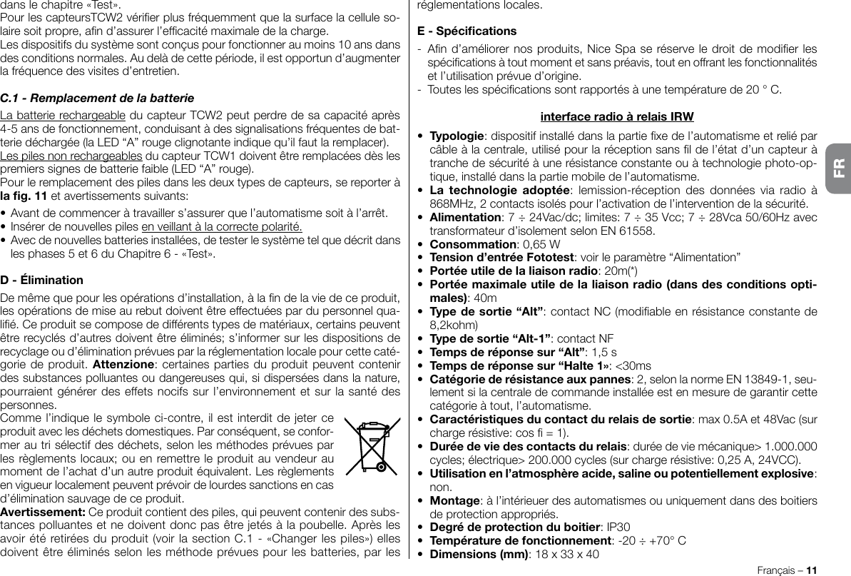 dans le chapitre «Test».Pour les capteursTCW2 vérier plus fréquemment que la surface la cellule so-laire soit propre, an d’assurer l’efcacité maximale de la charge.Les dispositifs du système sont conçus pour fonctionner au moins 10 ans dans des conditions normales. Au delà de cette période, il est opportun d’augmenter la fréquence des visites d’entretien.C.1 - Remplacement de la batterieLa batterie rechargeable du capteur TCW2 peut perdre de sa capacité après 4-5 ans de fonctionnement, conduisant à des signalisations fréquentes de bat-terie déchargée (la LED “A” rouge clignotante indique qu’il faut la remplacer).Les piles non rechargeables du capteur TCW1 doivent être remplacées dès les premiers signes de batterie faible (LED “A” rouge).Pour le remplacement des piles dans les deux types de capteurs, se reporter à la g. 11 et avertissements suivants:•  Avant de commencer à travailler s’assurer que l’automatisme soit à l’arrêt.•  Insérer de nouvelles piles en veillant à la correcte polarité.•  Avec de nouvelles batteries installées, de tester le système tel que décrit dans les phases 5 et 6 du Chapitre 6 - «Test».D - ÉliminationDe même que pour les opérations d’installation, à la n de la vie de ce produit, les opérations de mise au rebut doivent être effectuées par du personnel qua-lié. Ce produit se compose de différents types de matériaux, certains peuvent être recyclés d’autres doivent être éliminés; s’informer sur les dispositions de recyclage ou d’élimination prévues par la réglementation locale pour cette caté-gorie de produit. Attenzione: certaines parties du produit peuvent contenir des substances polluantes ou dangereuses qui, si dispersées dans la nature, pourraient générer des effets nocifs sur l’environnement et sur la santé des personnes.Comme l’indique le symbole ci-contre, il est interdit de jeter ce produit avec les déchets domestiques. Par conséquent, se confor-mer au tri sélectif des déchets, selon les méthodes prévues par les règlements locaux; ou en remettre le produit au vendeur au moment de l’achat d’un autre produit équivalent. Les règlements en vigueur localement peuvent prévoir de lourdes sanctions en cas d’élimination sauvage de ce produit.Avertissement: Ce produit contient des piles, qui peuvent contenir des subs-tances polluantes et ne doivent donc pas être jetés à la poubelle. Après les avoir été retirées du produit (voir la section C.1 - «Changer les piles») elles doivent être éliminés selon les méthode prévues pour les batteries, par les Français – 11réglementations locales.E - Spécications-  An d’améliorer nos produits, Nice Spa se réserve le droit de modier les spécications à tout moment et sans préavis, tout en offrant les fonctionnalités et l’utilisation prévue d’origine.-  Toutes les spécications sont rapportés à une température de 20 ° C.interface radio à relais IRW•  Typologie: dispositif installé dans la partie xe de l’automatisme et relié par câble à la centrale, utilisé pour la réception sans l de l’état d’un capteur à tranche de sécurité à une résistance constante ou à technologie photo-op-tique, installé dans la partie mobile de l’automatisme.•  La  technologie  adoptée:  lemission-réception des  données  via  radio  à 868MHz, 2 contacts isolés pour l’activation de l’intervention de la sécurité.•  Alimentation: 7 ÷ 24Vac/dc; limites: 7 ÷ 35 Vcc; 7 ÷ 28Vca 50/60Hz avec transformateur d’isolement selon EN 61558.•  Consommation: 0,65 W•  Tension d’entrée Fototest: voir le paramètre “Alimentation”•  Portée utile de la liaison radio: 20m(*)•  Portée maximale utile de la liaison radio (dans des conditions opti-males): 40m•  Type de sortie “Alt”: contact NC (modiable en résistance constante de 8,2kohm)•  Type de sortie “Alt-1”: contact NF•  Temps de réponse sur “Alt”: 1,5 s•  Temps de réponse sur “Halte 1»: &lt;30ms•  Catégorie de résistance aux pannes: 2, selon la norme EN 13849-1, seu-lement si la centrale de commande installée est en mesure de garantir cette catégorie à tout, l’automatisme.•  Caractéristiques du contact du relais de sortie: max 0.5A et 48Vac (sur charge résistive: cos  = 1).•  Durée de vie des contacts du relais: durée de vie mécanique&gt; 1.000.000 cycles; électrique&gt; 200.000 cycles (sur charge résistive: 0,25 A, 24VCC).•  Utilisation en l’atmosphère acide, saline ou potentiellement explosive: non.•  Montage: à l’intérieuer des automatismes ou uniquement dans des boitiers de protection appropriés.•  Degré de protection du boitier: IP30•  Température de fonctionnement: -20 ÷ +70° C•  Dimensions (mm): 18 x 33 x 40FR
