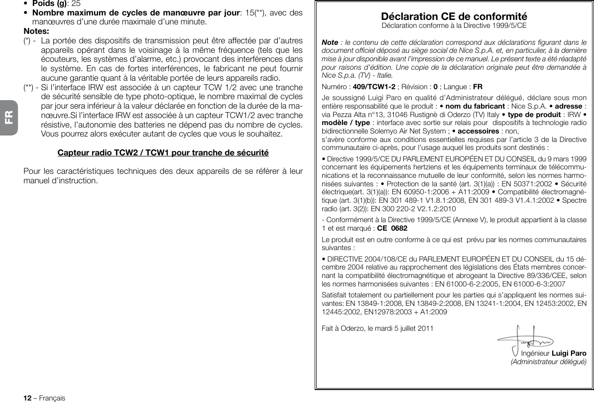 12 – Français•  Poids (g): 25•  Nombre maximum de cycles de manœuvre par jour: 15(**), avec des manœuvres d’une durée maximale d’une minute.Notes:(*) -  La portée des dispositifs de transmission peut être affectée par d’autres appareils opérant dans le voisinage à  la  même fréquence (tels  que les écouteurs, les systèmes d’alarme, etc.) provocant des interférences dans le système.  En  cas  de  fortes interférences, le fabricant  ne  peut  fournir aucune garantie quant à la véritable portée de leurs appareils radio.(**) - Si l’interface IRW est associée à un capteur TCW 1/2 avec une tranche de sécurité sensible de type photo-optique, le nombre maximal de cycles par jour sera inférieur à la valeur déclarée en fonction de la durée de la ma-nœuvre.Si l’interface IRW est associée à un capteur TCW1/2 avec tranche résistive, l’autonomie des batteries ne dépend pas du nombre de cycles. Vous pourrez alors exécuter autant de cycles que vous le souhaitez. Capteur radio TCW2 / TCW1 pour tranche de sécuritéPour les caractéristiques techniques des deux appareils de se référer à leur manuel d’instruction.Déclaration CE de conformitéDéclaration conforme à la Directive 1999/5/CENote : le contenu de cette déclaration correspond aux déclarations gurant dans le document ofciel déposé au siège social de Nice S.p.A. et, en particulier, à la dernière mise à jour disponible avant l’impression de ce manuel. Le présent texte a été réadapté pour raisons d’édition. Une copie de la déclaration originale peut être demandée à Nice S.p.a. (TV) - Italie.Numéro: 409/TCW1-2 ; Révision : 0 ; Langue : FRJe soussigné Luigi Paro en qualité d’Administrateur délégué, déclare sous mon entière responsabilité que le produit : • nom du fabricant : Nice S.p.A. • adresse : via Pezza Alta n°13, 31046 Rustignè di Oderzo (TV) Italy • type de produit : IRW • modèle / type : interface avec sortie sur relais pour  dispositifs à technologie radio bidirectionnelle Solemyo Air Net System ; • accessoires : non,s’avère conforme aux conditions essentielles requises par l’article 3 de la Directive communautaire ci-après, pour l’usage auquel les produits sont destinés :• Directive 1999/5/CE DU PARLEMENT EUROPÉEN ET DU CONSEIL du 9 mars 1999 concernant les équipements hertziens et les équipements terminaux de télécommu-nications et la reconnaissance mutuelle de leur conformité, selon les normes harmo-nisées suivantes : • Protection de la santé (art. 3(1)(a)) : EN50371:2002 • Sécurité électrique(art. 3(1)(a)): EN60950-1:2006 + A11:2009 • Compatibilité électromagné-tique (art. 3(1)(b)): EN301489-1V1.8.1:2008, EN301489-3V1.4.1:2002 • Spectre radio (art. 3(2)): EN300220-2V2.1.2:2010- Conformément à la Directive 1999/5/CE (Annexe V), le produit appartient à la classe 1 et est marqué : CE  0682Le produit est en outre conforme à ce qui est  prévu par les normes communautaires suivantes : • DIRECTIVE 2004/108/CE du PARLEMENT EUROPÉEN ET DU CONSEIL du 15 dé-cembre 2004 relative au rapprochement des législations des États membres concer-nant la compatibilité électromagnétique et abrogeant la Directive 89/336/CEE, selon les normes harmonisées suivantes : EN 61000-6-2:2005, EN 61000-6-3:2007Satisfait totalement ou partiellement pour les parties qui s’appliquent les normes sui-vantes: EN 13849-1:2008, EN 13849-2:2008, EN 13241-1:2004, EN 12453:2002, EN 12445:2002, EN12978:2003 + A1:2009Fait à Oderzo, le mardi 5 juillet 2011Ingénieur Luigi Paro(Administrateur délégué)FR