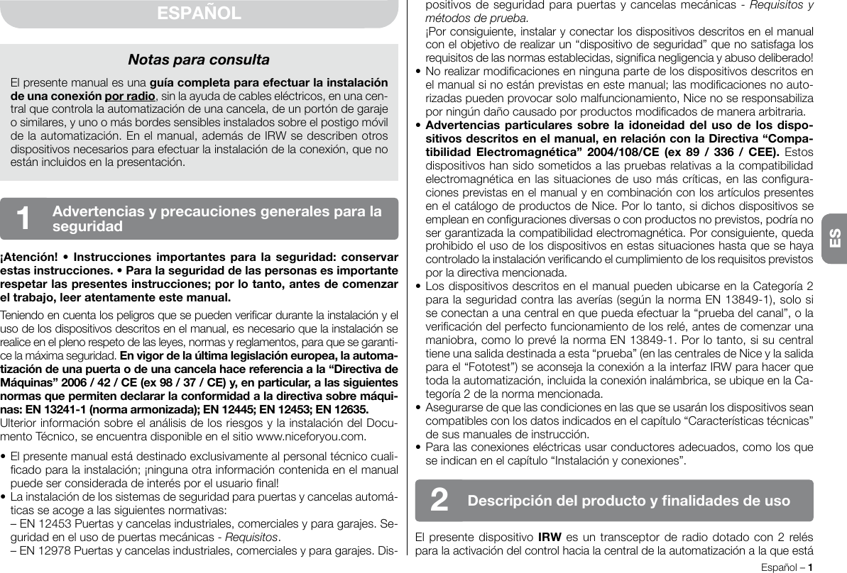 Español – 1ESpositivos de seguridad para puertas y cancelas mecánicas - Requisitos y métodos de prueba.  ¡Por consiguiente, instalar y conectar los dispositivos descritos en el manual con el objetivo de realizar un “dispositivo de seguridad” que no satisfaga los requisitos de las normas establecidas, signica negligencia y abuso deliberado!• No realizar modicaciones en ninguna parte de los dispositivos descritos en el manual si no están previstas en este manual; las modicaciones no auto-rizadas pueden provocar solo malfuncionamiento, Nice no se responsabiliza por ningún daño causado por productos modicados de manera arbitraria.•Advertenciasparticularessobrelaidoneidaddel uso delosdispo-sitivosdescritosenelmanual,enrelaciónconlaDirectiva“Compa-tibilidadElectromagnética” 2004/108/CE (ex 89 / 336 / CEE). Estos dispositivos han sido sometidos a las pruebas relativas a la compatibilidad electromagnética en las situaciones de uso más críticas, en las congura-ciones previstas en el manual y en combinación con los artículos presentes en el catálogo de productos de Nice. Por lo tanto, si dichos dispositivos se emplean en conguraciones diversas o con productos no previstos, podría no ser garantizada la compatibilidad electromagnética. Por consiguiente, queda prohibido el uso de los dispositivos en estas situaciones hasta que se haya controlado la instalación vericando el cumplimiento de los requisitos previstos por la directiva mencionada.• Los dispositivos descritos en el manual pueden ubicarse en la Categoría 2 para la seguridad contra las averías (según la norma EN 13849-1), solo si se conectan a una central en que pueda efectuar la “prueba del canal”, o la vericación del perfecto funcionamiento de los relé, antes de comenzar una maniobra, como lo prevé la norma EN 13849-1. Por lo tanto, si su central tiene una salida destinada a esta “prueba” (en las centrales de Nice y la salida para el “Fototest”) se aconseja la conexión a la interfaz IRW para hacer que toda la automatización, incluida la conexión inalámbrica, se ubique en la Ca-tegoría 2 de la norma mencionada.• Asegurarse de que las condiciones en las que se usarán los dispositivos sean compatibles con los datos indicados en el capítulo “Características técnicas” de sus manuales de instrucción.• Para las conexiones eléctricas usar conductores adecuados, como los que se indican en el capítulo “Instalación y conexiones”.El presente dispositivo IRW es un transceptor de radio dotado con 2 relés para la activación del control hacia la central de la automatización a la que está ESPAÑOL¡Atención!• Instruccionesimportantesparalaseguridad:conservarestasinstrucciones.•Paralaseguridaddelaspersonasesimportanterespetarlaspresentesinstrucciones;porlotanto,antesdecomenzareltrabajo,leeratentamenteestemanual.Teniendo en cuenta los peligros que se pueden vericar durante la instalación y el uso de los dispositivos descritos en el manual, es necesario que la instalación se realice en el pleno respeto de las leyes, normas y reglamentos, para que se garanti-ce la máxima seguridad. Envigordelaúltimalegislacióneuropea,laautoma-tizacióndeunapuertaodeunacancelahacereferenciaala“DirectivadeMáquinas”2006/42/CE(ex98/37/CE)y,enparticular,alassiguientesnormasquepermitendeclararlaconformidadaladirectivasobremáqui-nas:EN13241-1(normaarmonizada);EN12445;EN12453;EN12635.Ulterior información sobre el análisis de los riesgos y la instalación del Docu-mento Técnico, se encuentra disponible en el sitio www.niceforyou.com.• El presente manual está destinado exclusivamente al personal técnico cuali-cado para la instalación; ¡ninguna otra información contenida en el manual puede ser considerada de interés por el usuario nal!• La instalación de los sistemas de seguridad para puertas y cancelas automá-ticas se acoge a las siguientes normativas:  – EN 12453 Puertas y cancelas industriales, comerciales y para garajes. Se-guridad en el uso de puertas mecánicas - Requisitos.  – EN 12978 Puertas y cancelas industriales, comerciales y para garajes. Dis-Notas para consultaEl presente manual es una guíacompletaparaefectuarlainstalacióndeunaconexiónporradio, sin la ayuda de cables eléctricos, en una cen-tral que controla la automatización de una cancela, de un portón de garaje o similares, y uno o más bordes sensibles instalados sobre el postigo móvil de la automatización. En el manual, además de IRW se describen otros dispositivos necesarios para efectuar la instalación de la conexión, que no están incluidos en la presentación.Advertenciasyprecaucionesgeneralesparalaseguridad1Descripcióndelproductoynalidadesdeuso2ES