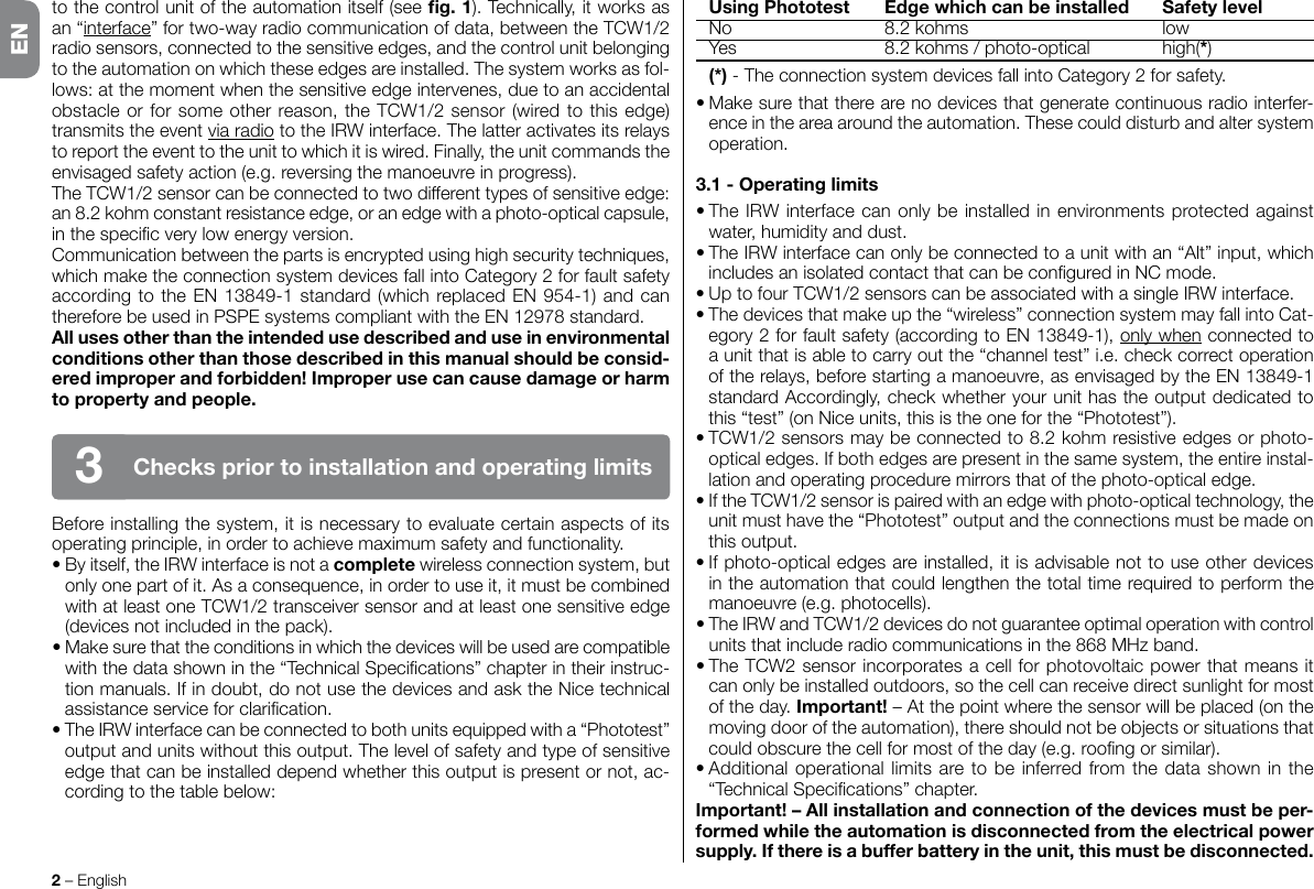 to the control unit of the automation itself (see g.1).Technically,itworksasan “interface”fortwo-wayradiocommunicationofdata,betweentheTCW1/2radio sensors, connected to the sensitive edges, and the control unit belonging totheautomationonwhichtheseedgesareinstalled.Thesystemworksasfol-lows: at the moment when the sensitive edge intervenes, due to an accidental obstacleorforsomeotherreason,theTCW1/2sensor(wiredtothisedge)transmits the event via radio to the IRW interface. The latter activates its relays toreporttheeventtotheunittowhichitiswired.Finally,theunitcommandstheenvisaged safety action (e.g. reversing the manoeuvre in progress).TheTCW1/2sensorcanbeconnectedtotwodifferenttypesofsensitiveedge:an8.2kohmconstantresistanceedge,oranedgewithaphoto-opticalcapsule,inthespecicverylowenergyversion.Communicationbetweenthepartsisencryptedusinghighsecuritytechniques,whichmaketheconnectionsystemdevicesfallintoCategory2forfaultsafetyaccordingtotheEN13849-1standard(whichreplacedEN954-1)andcanthereforebeusedinPSPEsystemscompliantwiththeEN12978standard.Allusesotherthantheintendedusedescribedanduseinenvironmentalconditionsotherthanthosedescribedinthismanualshouldbeconsid-eredimproperandforbidden!Improperusecancausedamageorharmtopropertyandpeople.Before installing the system, it is necessary to evaluate certain aspects of its operating principle, in order to achieve maximum safety and functionality.•Byitself,theIRWinterfaceisnotacomplete wireless connection system, but only one part of it. As a consequence, in order to use it, it must be combined withatleastoneTCW1/2transceiversensorandatleastonesensitiveedge(devicesnotincludedinthepack).•Makesurethattheconditionsinwhichthedeviceswillbeusedarecompatiblewiththedatashowninthe“TechnicalSpecications”chapterintheirinstruc-tionmanuals.Ifindoubt,donotusethedevicesandasktheNicetechnicalassistanceserviceforclarication.•TheIRWinterfacecanbeconnectedtobothunitsequippedwitha“Phototest”output and units without this output. The level of safety and type of sensitive edge that can be installed depend whether this output is present or not, ac-cording to the table below:2 – EnglishCheckspriortoinstallationandoperatinglimits3 UsingPhototest Edgewhichcanbeinstalled Safetylevel No 8.2kohms low Yes 8.2kohms/photo-optical high(*) (*)-TheconnectionsystemdevicesfallintoCategory2forsafety.•Makesurethattherearenodevicesthatgeneratecontinuousradiointerfer-ence in the area around the automation. These could disturb and alter system operation.3.1-Operatinglimits•TheIRWinterfacecanonlybeinstalledinenvironmentsprotectedagainstwater, humidity and dust.•TheIRWinterfacecanonlybeconnectedtoaunitwithan“Alt”input,whichincludesanisolatedcontactthatcanbeconguredinNCmode.•UptofourTCW1/2sensorscanbeassociatedwithasingleIRWinterface.•Thedevicesthatmakeupthe“wireless”connectionsystemmayfallintoCat-egory2forfaultsafety(accordingtoEN13849-1),only when connected to aunitthatisabletocarryoutthe“channeltest”i.e.checkcorrectoperationof the relays, before starting a manoeuvre, as envisaged by the EN 13849-1 standardAccordingly,checkwhetheryourunithastheoutputdedicatedtothis “test” (on Nice units, this is the one for the “Phototest”).•TCW1/2sensorsmaybeconnectedto8.2kohmresistiveedgesorphoto-optical edges. If both edges are present in the same system, the entire instal-lation and operating procedure mirrors that of the photo-optical edge.•IftheTCW1/2sensorispairedwithanedgewithphoto-opticaltechnology,theunit must have the “Phototest” output and the connections must be made on this output.•Ifphoto-opticaledgesareinstalled,itisadvisablenottouseotherdevicesin the automation that could lengthen the total time required to perform the manoeuvre (e.g. photocells).•TheIRWandTCW1/2devicesdonotguaranteeoptimaloperationwithcontrolunitsthatincluderadiocommunicationsinthe868MHzband.•TheTCW2sensorincorporatesacellforphotovoltaicpowerthatmeansitcan only be installed outdoors, so the cell can receive direct sunlight for most of the day. Important! – At the point where the sensor will be placed (on the movingdooroftheautomation),thereshouldnotbeobjectsorsituationsthatcouldobscurethecellformostoftheday(e.g.roongorsimilar).•Additionaloperationallimitsaretobeinferredfromthedatashowninthe“TechnicalSpecications”chapter.Important!–Allinstallationandconnectionofthedevicesmustbeper-formedwhiletheautomationisdisconnectedfromtheelectricalpowersupply.Ifthereisabufferbatteryintheunit,thismustbedisconnected.EN