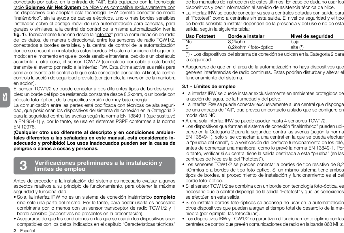 conectado por cable, en la entrada de “Alt”. Está equipado con la tecnología radio SolemyoAirNetSystem de Nice y es compatible exclusivamente con los dispositivos que adoptan esta tecnología. IRW permite conectar de modo “inalámbrico”, sin la ayuda de cables eléctricos, uno o más bordes sensibles instalados sobre el postigo móvil de una automatización para cancelas, para garajes o similares, a la central de control de la misma automatización (ver la g.1). Técnicamente funciona desde la “interfaz” para la comunicación de radio de los datos, de manera bidireccional, entre los sensores de radio TCW1/2, conectados a bordes sensibles, y la central de control de la automatización donde se encuentran instalados estos bordes. El sistema funciona del siguiente modo: en el momento en que el borde sensible interviene, debido a un obstáculo accidental u otra cosa, el sensor TCW1/2 (conectado por cable a este borde) transmite el evento por radio a la interfaz IRW. Esta última activa sus relés para señalar el evento a la central a la que está conectada por cable. Al nal, la central controla la acción de seguridad prevista (por ejemplo, la inversión de la maniobra en acción).El sensor TCW1/2 se puede conectar a dos diferentes tipos de bordes sensi-bles: un borde del tipo de resistencia constante desde 8,2kohm, o un borde con cápsula foto-óptica, de la especíca versión de muy baja energía.La comunicación entre las partes está codicada con técnicas de alta seguri-dad, que posicionan los dispositivos del sistema de conexión en la Categoría 2 para la seguridad contra las averías según la norma EN 13849-1 (que sustituyó la EN 954-1) y, por lo tanto, se usa en sistemas PSPE conformes a la norma EN 12978.¡Cualquierotrousodiferentealdescriptoyencondicionesambien-talesdiferentesalasseñaladasenestemanual,estáconsideradoin-adecuadoyprohibido!Losusosinadecuadospuedenserlacausadepeligrosodañosacosasypersonas.Antes de proceder a la instalación del sistema es necesario evaluar algunos aspectos relativos a su principio de funcionamiento, para obtener la máxima seguridad y funcionalidad.• Sola, la interfaz IRW no es un sistema de conexión inalámbrico completo sino solo una parte del mismo. Por lo tanto, para poder usarla es necesario combinarla por lo menos con un sensor transceptor de radio TCW1/2 y 1 borde sensible (dispositivos no presentes en la presentación).• Asegurarse de que las condiciones en las que se usarán los dispositivos sean compatibles con los datos indicados en el capítulo “Características técnicas” 2 – EspañolVericacionespreliminaresalainstalaciónylímitesdeempleo3de los manuales de instrucción de estos últimos. En caso de duda no usar los dispositivos y pedir información al servicio de asistencia técnica de Nice.• La interfaz IRW se puede conectar ya sea a centrales dotadas con salida para el “Fototest” como a centrales sin esta salida. El nivel de seguridad y el tipo de borde sensible a instalar dependen de la presencia y del uso o no de esta salida, según la siguiente tabla: UsoFototest Bordeainstalar Niveldeseguridad  No  8,2kohm  baja  Si  8,2kohm / foto-óptico  alta (*)  (*) - Los dispositivos del sistema de conexión se ubican en la Categoría 2 para la seguridad.• Asegurarse de que en el área de la automatización no haya dispositivos que generen interferencias de radio continuas. Estas podrían disturbar y alterar el funcionamiento del sistema.3.1-Límitesdeempleo• La interfaz IRW se puede instalar exclusivamente en ambientes protegidos de la acción del agua, de la humedad y del polvo.• La interfaz IRW se puede conectar exclusivamente a una central que disponga de una entrada de “Alt”, que prevea un contacto aislado que se congure en modalidad NC.• A una sola interfaz IRW se puede asociar hasta 4 sensores TCW1/2.• Los dispositivos que forman el sistema de conexión “inalámbrico” pueden ubi-carse en la Categoría 2 para la seguridad contra las averías (según la norma EN 13849-1), solo si se conectan a una central en la que se pueda efectuar la “prueba del canal”, o la vericación del perfecto funcionamiento de los relé, antes de comenzar una maniobra, como lo prevé la norma EN 13849-1. Por lo tanto, vericar si su central tiene la salida destinada a esta “prueba” (en las centrales de Nice es la del “Fototest”).• Los sensores TCW1/2 se pueden conectar a bordes de tipo resistivo de 8,2 kOhmios o a bordes de tipo foto-óptico. Si un mismo sistema tiene ambos tipos de bordes, el procedimiento de instalación y funcionamiento es el del borde foto-óptico.• Si el sensor TCW1/2 se combina con un borde con tecnología foto-óptica, es necesario que la central disponga de la salida “Fototest” y que las conexiones se efectúen en esta salida.• Si se instalan bordes foto-ópticos se aconseja no usar en la automatización otros dispositivos que puedan alargan el tiempo total de desarrollo de la ma-niobra (por ejemplo, las fotocélulas).• Los dispositivos IRW y TCW1/2 no garantizan el funcionamiento óptimo con las centrales de control que prevén comunicaciones de radio en la banda 868 MHz.ES