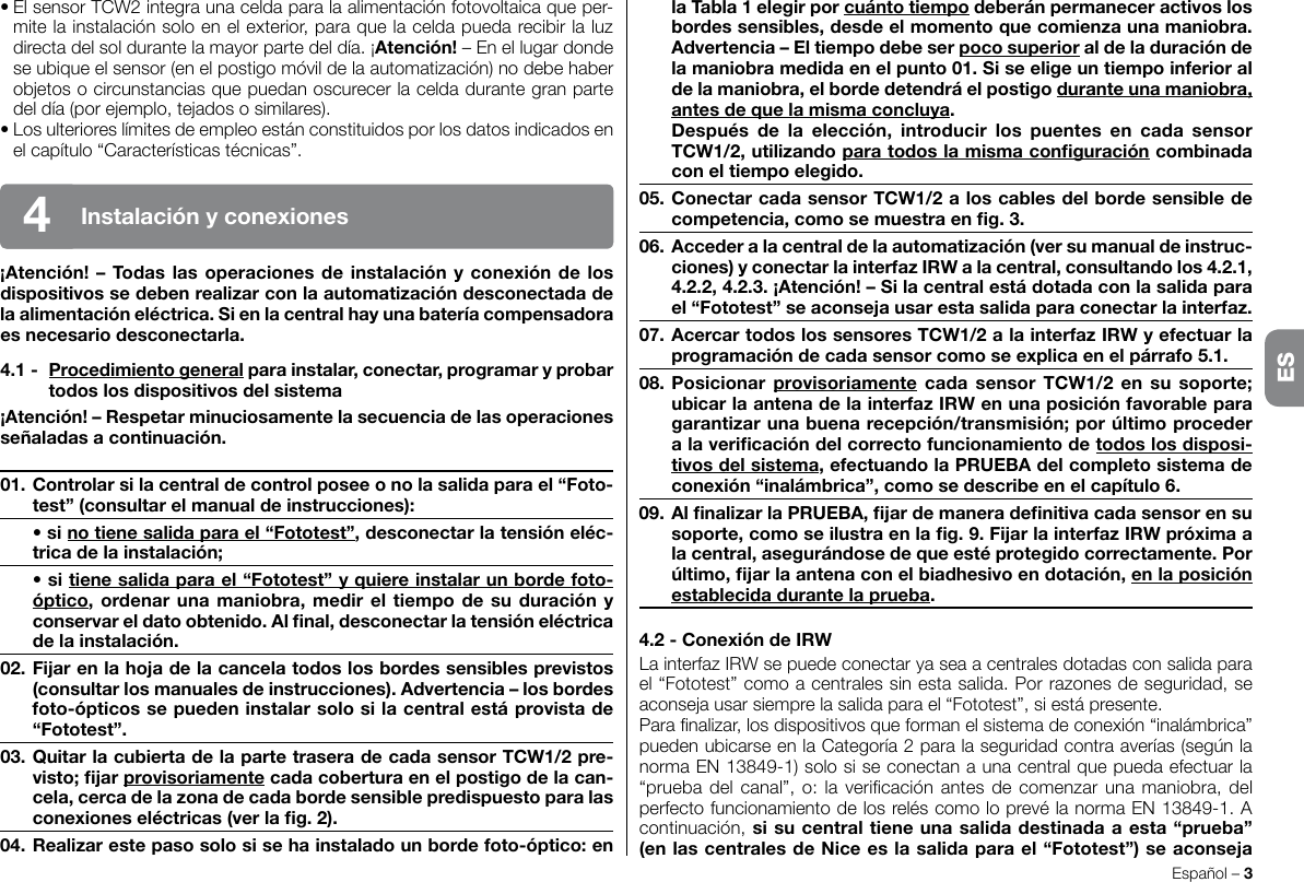 • El sensor TCW2 integra una celda para la alimentación fotovoltaica que per-mite la instalación solo en el exterior, para que la celda pueda recibir la luz directa del sol durante la mayor parte del día. ¡Atención! – En el lugar donde se ubique el sensor (en el postigo móvil de la automatización) no debe haber objetos o circunstancias que puedan oscurecer la celda durante gran parte del día (por ejemplo, tejados o similares).• Los ulteriores límites de empleo están constituidos por los datos indicados en el capítulo “Características técnicas”.¡Atención!–Todaslasoperacionesdeinstalaciónyconexióndelosdispositivossedebenrealizarconlaautomatizacióndesconectadadelaalimentacióneléctrica.Sienlacentralhayunabateríacompensadoraesnecesariodesconectarla.4.1- Procedimientogeneralparainstalar,conectar,programaryprobartodoslosdispositivosdelsistema¡Atención!–Respetarminuciosamentelasecuenciadelasoperacionesseñaladasacontinuación.01.Controlarsilacentraldecontrolposeeonolasalidaparael“Foto-test”(consultarelmanualdeinstrucciones): •sinotienesalidaparael“Fototest”,desconectarlatensióneléc-tricadelainstalación; •sitienesalidaparael“Fototest”yquiereinstalarunbordefoto-óptico,ordenarunamaniobra,medireltiempodesuduraciónyconservareldatoobtenido.Alnal,desconectarlatensióneléctricadelainstalación.02.Fijarenlahojadelacancelatodoslosbordessensiblesprevistos(consultarlosmanualesdeinstrucciones).Advertencia–losbordesfoto-ópticossepuedeninstalarsolosilacentralestáprovistade“Fototest”.03.QuitarlacubiertadelapartetraseradecadasensorTCW1/2pre-visto;jarprovisoriamentecadacoberturaenelpostigodelacan-cela,cercadelazonadecadabordesensiblepredispuestoparalasconexioneseléctricas(verlag.2).04.Realizarestepasosolosisehainstaladounbordefoto-óptico:enEspañol – 3Instalaciónyconexiones4laTabla1elegirporcuántotiempodeberánpermaneceractivoslosbordessensibles,desdeelmomentoquecomienzaunamaniobra.Advertencia–Eltiempodebeserpocosuperioraldeladuracióndelamaniobramedidaenelpunto01.Siseeligeuntiempoinferioraldelamaniobra,elbordedetendráelpostigoduranteunamaniobra,antesdequelamismaconcluya. Después de la elección, introducir los puentes en cada sensorTCW1/2,utilizandoparatodoslamismaconguracióncombinadaconeltiempoelegido.05.ConectarcadasensorTCW1/2aloscablesdelbordesensibledecompetencia,comosemuestraeng.3.06.Accederalacentraldelaautomatización(versumanualdeinstruc-ciones)yconectarlainterfazIRWalacentral,consultandolos4.2.1,4.2.2,4.2.3.¡Atención!–Silacentralestádotadaconlasalidaparael“Fototest”seaconsejausarestasalidaparaconectarlainterfaz.07.AcercartodoslossensoresTCW1/2alainterfazIRWyefectuarlaprogramacióndecadasensorcomoseexplicaenelpárrafo5.1.08.Posicionar provisoriamentecada sensorTCW1/2 en susoporte;ubicarlaantenadelainterfazIRWenunaposiciónfavorableparagarantizarunabuenarecepción/transmisión;porúltimoprocederalavericacióndelcorrectofuncionamientodetodoslosdisposi-tivosdelsistema,efectuandolaPRUEBAdelcompletosistemadeconexión“inalámbrica”,comosedescribeenelcapítulo6.09.AlnalizarlaPRUEBA,jardemaneradenitivacadasensorensusoporte,comoseilustraenlag.9.FijarlainterfazIRWpróximaalacentral,asegurándosedequeestéprotegidocorrectamente.Porúltimo,jarlaantenaconelbiadhesivoendotación,enlaposiciónestablecidadurantelaprueba.4.2-ConexióndeIRWLa interfaz IRW se puede conectar ya sea a centrales dotadas con salida para el “Fototest” como a centrales sin esta salida. Por razones de seguridad, se aconseja usar siempre la salida para el “Fototest”, si está presente.Para nalizar, los dispositivos que forman el sistema de conexión “inalámbrica” pueden ubicarse en la Categoría 2 para la seguridad contra averías (según la norma EN 13849-1) solo si se conectan a una central que pueda efectuar la “prueba del  canal”, o: la vericación antes de  comenzar una maniobra, del perfecto funcionamiento de los relés como lo prevé la norma EN 13849-1. A continuación, sisucentraltieneunasalidadestinadaaesta“prueba”(enlascentralesdeNiceeslasalidaparael“Fototest”)seaconsejaES