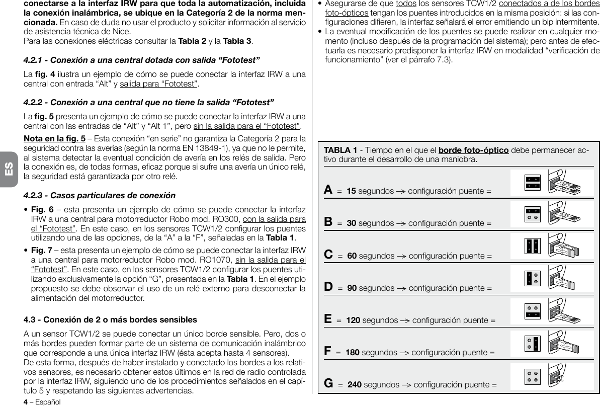 4 – Español• Asegurarse de que todos los sensores TCW1/2 conectados a de los bordes foto-ópticos tengan los puentes introducidos en la misma posición: si las con-guraciones dieren, la interfaz señalará el error emitiendo un bip intermitente.• La eventual modicación de los puentes se puede realizar en cualquier mo-mento (incluso después de la programación del sistema); pero antes de efec-tuarla es necesario predisponer la interfaz IRW en modalidad “vericación de funcionamiento” (ver el párrafo 7.3).conectarsealainterfazIRWparaquetodalaautomatización,incluidalaconexióninalámbrica,seubiqueenlaCategoría2delanormamen-cionada. En caso de duda no usar el producto y solicitar información al servicio de asistencia técnica de Nice.Para las conexiones eléctricas consultar la Tabla2 y la Tabla3.4.2.1 - Conexión a una central dotada con salida “Fototest”La g.4 ilustra un ejemplo de cómo se puede conectar la interfaz IRW a una central con entrada “Alt” y salida para “Fototest”. 4.2.2 - Conexión a una central que no tiene la salida “Fototest”La g.5 presenta un ejemplo de cómo se puede conectar la interfaz IRW a una central con las entradas de “Alt” y “Alt 1”, pero sin la salida para el “Fototest”.Notaenlag.5 – Esta conexión “en serie” no garantiza la Categoría 2 para la seguridad contra las averías (según la norma EN 13849-1), ya que no le permite, al sistema detectar la eventual condición de avería en los relés de salida. Pero la conexión es, de todas formas, ecaz porque si sufre una avería un único relé, la seguridad está garantizada por otro relé.4.2.3 - Casos particulares de conexión• Fig.6 – esta presenta un ejemplo de cómo se puede conectar la interfaz IRW a una central para motorreductor Robo mod. RO300, con la salida para el “Fototest”. En este caso, en los sensores TCW1/2 congurar los puentes utilizando una de las opciones, de la “A” a la “F”, señaladas en la Tabla1.•Fig.7 – esta presenta un ejemplo de cómo se puede conectar la interfaz IRW a una central para motorreductor Robo mod. RO1070, sin la salida para el “Fototest”. En este caso, en los sensores TCW1/2 congurar los puentes uti-lizando exclusivamente la opción “G”, presentada en la Tabla1. En el ejemplo propuesto se debe observar el uso de un relé externo para desconectar la alimentación del motorreductor.4.3-Conexiónde2omásbordessensiblesA un sensor TCW1/2 se puede conectar un único borde sensible. Pero, dos o más bordes pueden formar parte de un sistema de comunicación inalámbrico que corresponde a una única interfaz IRW (ésta acepta hasta 4 sensores).De esta forma, después de haber instalado y conectado los bordes a los relati-vos sensores, es necesario obtener estos últimos en la red de radio controlada por la interfaz IRW, siguiendo uno de los procedimientos señalados en el capí-tulo 5 y respetando las siguientes advertencias.ESTABLA1 - Tiempo en el que el bordefoto-óptico debe permanecer ac-tivo durante el desarrollo de una maniobra.A  =  15 segundos ––&gt; conguración puente =B  =  30 segundos ––&gt; conguración puente =C  =  60 segundos ––&gt; conguración puente =D  =  90 segundos ––&gt; conguración puente =E  =  120 segundos ––&gt; conguración puente =F  =  180 segundos ––&gt; conguración puente =G  =  240 segundos ––&gt; conguración puente =