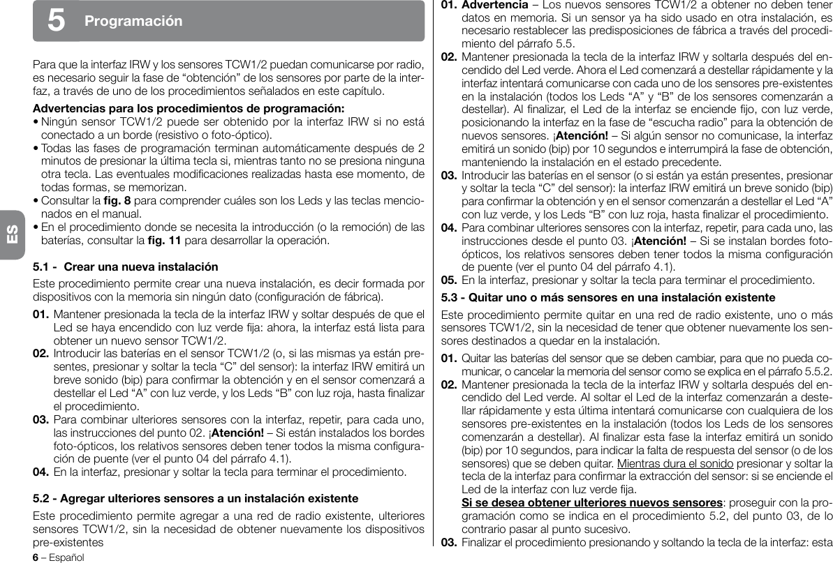 6 – EspañolProgramación5Para que la interfaz IRW y los sensores TCW1/2 puedan comunicarse por radio, es necesario seguir la fase de “obtención” de los sensores por parte de la inter-faz, a través de uno de los procedimientos señalados en este capítulo.Advertenciasparalosprocedimientosdeprogramación:• Ningún sensor TCW1/2 puede ser obtenido por la interfaz IRW si no está conectado a un borde (resistivo o foto-óptico).• Todas las fases de programación terminan automáticamente después de 2 minutos de presionar la última tecla si, mientras tanto no se presiona ninguna otra tecla. Las eventuales modicaciones realizadas hasta ese momento, de todas formas, se memorizan.• Consultar la g.8 para comprender cuáles son los Leds y las teclas mencio-nados en el manual.• En el procedimiento donde se necesita la introducción (o la remoción) de las baterías, consultar la g.11 para desarrollar la operación.5.1- CrearunanuevainstalaciónEste procedimiento permite crear una nueva instalación, es decir formada por dispositivos con la memoria sin ningún dato (conguración de fábrica).01. Mantener presionada la tecla de la interfaz IRW y soltar después de que el Led se haya encendido con luz verde ja: ahora, la interfaz está lista para obtener un nuevo sensor TCW1/2.02. Introducir las baterías en el sensor TCW1/2 (o, si las mismas ya están pre-sentes, presionar y soltar la tecla “C” del sensor): la interfaz IRW emitirá un breve sonido (bip) para conrmar la obtención y en el sensor comenzará a destellar el Led “A” con luz verde, y los Leds “B” con luz roja, hasta nalizar el procedimiento.03. Para combinar ulteriores sensores con la interfaz, repetir, para cada uno, las instrucciones del punto 02. ¡Atención! – Si están instalados los bordes foto-ópticos, los relativos sensores deben tener todos la misma congura-ción de puente (ver el punto 04 del párrafo 4.1).04. En la interfaz, presionar y soltar la tecla para terminar el procedimiento.5.2-AgregarulterioressensoresauninstalaciónexistenteEste procedimiento permite agregar a una red de radio existente, ulteriores sensores TCW1/2, sin la necesidad de obtener nuevamente los dispositivos pre-existentes01. Advertencia– Los nuevos sensores TCW1/2 a obtener no deben tener datos en memoria. Si un sensor ya ha sido usado en otra instalación, es necesario restablecer las predisposiciones de fábrica a través del procedi-miento del párrafo 5.5.02. Mantener presionada la tecla de la interfaz IRW y soltarla después del en-cendido del Led verde. Ahora el Led comenzará a destellar rápidamente y la interfaz intentará comunicarse con cada uno de los sensores pre-existentes en la instalación (todos los Leds “A” y “B” de los sensores comenzarán a destellar). Al nalizar, el Led de la interfaz se enciende jo, con luz verde, posicionando la interfaz en la fase de “escucha radio” para la obtención de nuevos sensores. ¡Atención! – Si algún sensor no comunicase, la interfaz emitirá un sonido (bip) por 10 segundos e interrumpirá la fase de obtención, manteniendo la instalación en el estado precedente.03. Introducir las baterías en el sensor (o si están ya están presentes, presionar y soltar la tecla “C” del sensor): la interfaz IRW emitirá un breve sonido (bip) para conrmar la obtención y en el sensor comenzarán a destellar el Led “A” con luz verde, y los Leds “B” con luz roja, hasta nalizar el procedimiento.04.  Para combinar ulteriores sensores con la interfaz, repetir, para cada uno, las instrucciones desde el punto 03. ¡Atención! – Si se instalan bordes foto-ópticos, los relativos sensores deben tener todos la misma conguración de puente (ver el punto 04 del párrafo 4.1).05. En la interfaz, presionar y soltar la tecla para terminar el procedimiento.5.3-QuitarunoomássensoresenunainstalaciónexistenteEste procedimiento permite quitar en una red de radio existente, uno o más sensores TCW1/2, sin la necesidad de tener que obtener nuevamente los sen-sores destinados a quedar en la instalación.01. Quitar las baterías del sensor que se deben cambiar, para que no pueda co-municar, o cancelar la memoria del sensor como se explica en el párrafo 5.5.2.02. Mantener presionada la tecla de la interfaz IRW y soltarla después del en-cendido del Led verde. Al soltar el Led de la interfaz comenzarán a deste-llar rápidamente y esta última intentará comunicarse con cualquiera de los sensores pre-existentes en la instalación (todos los Leds de los sensores comenzarán a destellar). Al nalizar esta fase la interfaz emitirá un sonido (bip) por 10 segundos, para indicar la falta de respuesta del sensor (o de los sensores) que se deben quitar. Mientras dura el sonido presionar y soltar la tecla de la interfaz para conrmar la extracción del sensor: si se enciende el Led de la interfaz con luz verde ja. Sisedeseaobtenerulterioresnuevossensores: proseguir con la pro-gramación como se indica en el procedimiento 5.2, del punto 03, de lo contrario pasar al punto sucesivo.03.  Finalizar el procedimiento presionando y soltando la tecla de la interfaz: esta ES