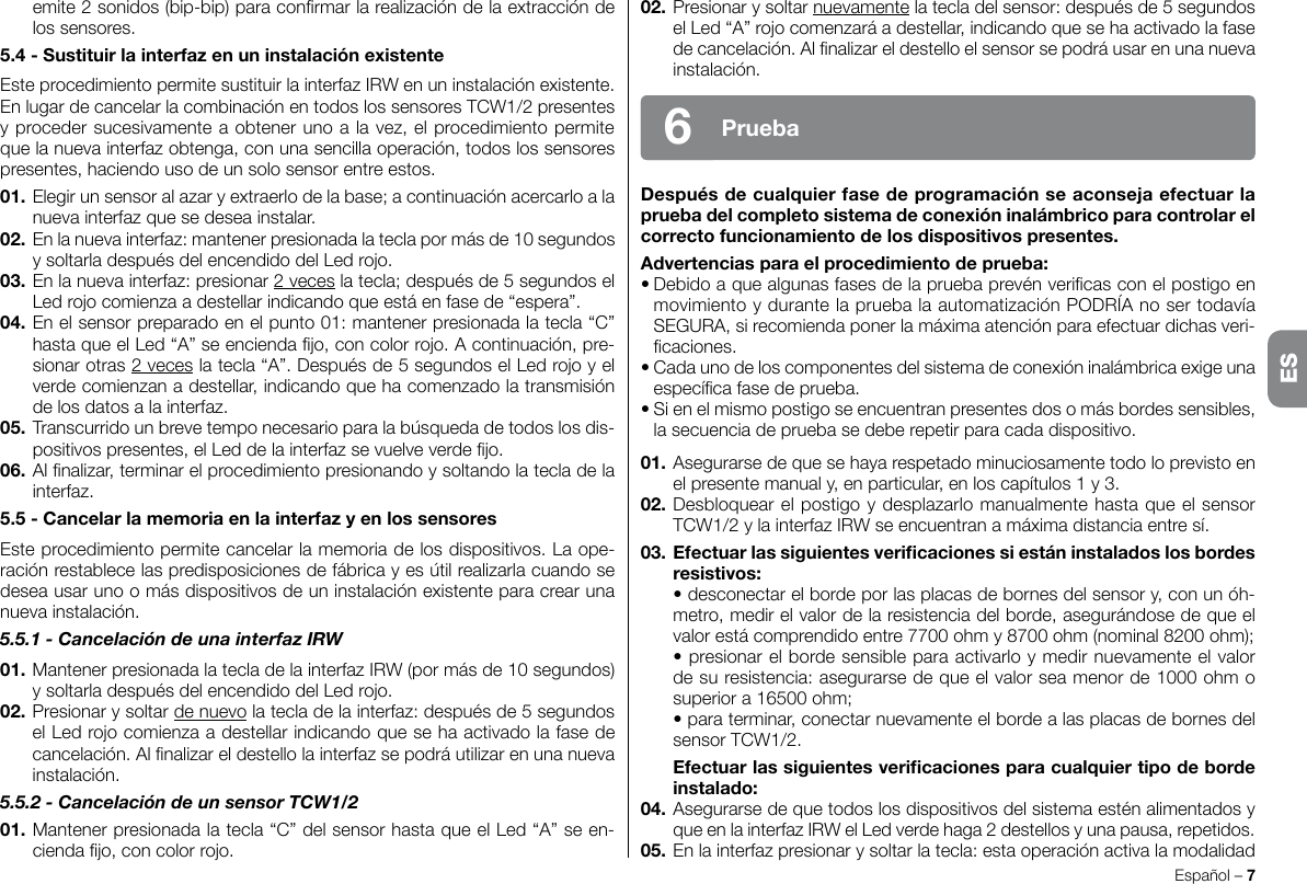 02. Presionar y soltar nuevamente la tecla del sensor: después de 5 segundos el Led “A” rojo comenzará a destellar, indicando que se ha activado la fase de cancelación. Al nalizar el destello el sensor se podrá usar en una nueva instalación.Despuésdecualquierfasedeprogramaciónseaconsejaefectuarlapruebadelcompletosistemadeconexióninalámbricoparacontrolarelcorrectofuncionamientodelosdispositivospresentes.Advertenciasparaelprocedimientodeprueba:• Debido a que algunas fases de la prueba prevén vericas con el postigo en movimiento y durante la prueba la automatización PODRÍA no ser todavía SEGURA, si recomienda poner la máxima atención para efectuar dichas veri-caciones.• Cada uno de los componentes del sistema de conexión inalámbrica exige una especíca fase de prueba.• Si en el mismo postigo se encuentran presentes dos o más bordes sensibles, la secuencia de prueba se debe repetir para cada dispositivo.01. Asegurarse de que se haya respetado minuciosamente todo lo previsto en el presente manual y, en particular, en los capítulos 1 y 3.02. Desbloquear el postigo y desplazarlo manualmente hasta que el sensor TCW1/2 y la interfaz IRW se encuentran a máxima distancia entre sí.03. Efectuarlassiguientesvericacionessiestáninstaladoslosbordesresistivos:  • desconectar el borde por las placas de bornes del sensor y, con un óh-metro, medir el valor de la resistencia del borde, asegurándose de que el valor está comprendido entre 7700 ohm y 8700 ohm (nominal 8200 ohm);  • presionar el borde sensible para activarlo y medir nuevamente el valor de su resistencia: asegurarse de que el valor sea menor de 1000 ohm o superior a 16500 ohm;  • para terminar, conectar nuevamente el borde a las placas de bornes del sensor TCW1/2. Efectuarlassiguientesvericacionesparacualquiertipodebordeinstalado:04. Asegurarse de que todos los dispositivos del sistema estén alimentados y que en la interfaz IRW el Led verde haga 2 destellos y una pausa, repetidos.05. En la interfaz presionar y soltar la tecla: esta operación activa la modalidad Español – 7Prueba6emite 2 sonidos (bip-bip) para conrmar la realización de la extracción de los sensores.5.4-SustituirlainterfazenuninstalaciónexistenteEste procedimiento permite sustituir la interfaz IRW en un instalación existente.En lugar de cancelar la combinación en todos los sensores TCW1/2 presentes y proceder sucesivamente a obtener uno a la vez, el procedimiento permite que la nueva interfaz obtenga, con una sencilla operación, todos los sensores presentes, haciendo uso de un solo sensor entre estos.01. Elegir un sensor al azar y extraerlo de la base; a continuación acercarlo a la nueva interfaz que se desea instalar.02. En la nueva interfaz: mantener presionada la tecla por más de 10 segundos y soltarla después del encendido del Led rojo.03. En la nueva interfaz: presionar 2 veces la tecla; después de 5 segundos el Led rojo comienza a destellar indicando que está en fase de “espera”.04. En el sensor preparado en el punto 01: mantener presionada la tecla “C” hasta que el Led “A” se encienda jo, con color rojo. A continuación, pre-sionar otras 2 veces la tecla “A”. Después de 5 segundos el Led rojo y el verde comienzan a destellar, indicando que ha comenzado la transmisión de los datos a la interfaz.05. Transcurrido un breve tempo necesario para la búsqueda de todos los dis-positivos presentes, el Led de la interfaz se vuelve verde jo.06. Al nalizar, terminar el procedimiento presionando y soltando la tecla de la interfaz.5.5-CancelarlamemoriaenlainterfazyenlossensoresEste procedimiento permite cancelar la memoria de los dispositivos. La ope-ración restablece las predisposiciones de fábrica y es útil realizarla cuando se desea usar uno o más dispositivos de un instalación existente para crear una nueva instalación.5.5.1 - Cancelación de una interfaz IRW01. Mantener presionada la tecla de la interfaz IRW (por más de 10 segundos) y soltarla después del encendido del Led rojo.02. Presionar y soltar de nuevo la tecla de la interfaz: después de 5 segundos el Led rojo comienza a destellar indicando que se ha activado la fase de cancelación. Al nalizar el destello la interfaz se podrá utilizar en una nueva instalación.5.5.2 - Cancelación de un sensor TCW1/201. Mantener presionada la tecla “C” del sensor hasta que el Led “A” se en-cienda jo, con color rojo.ES