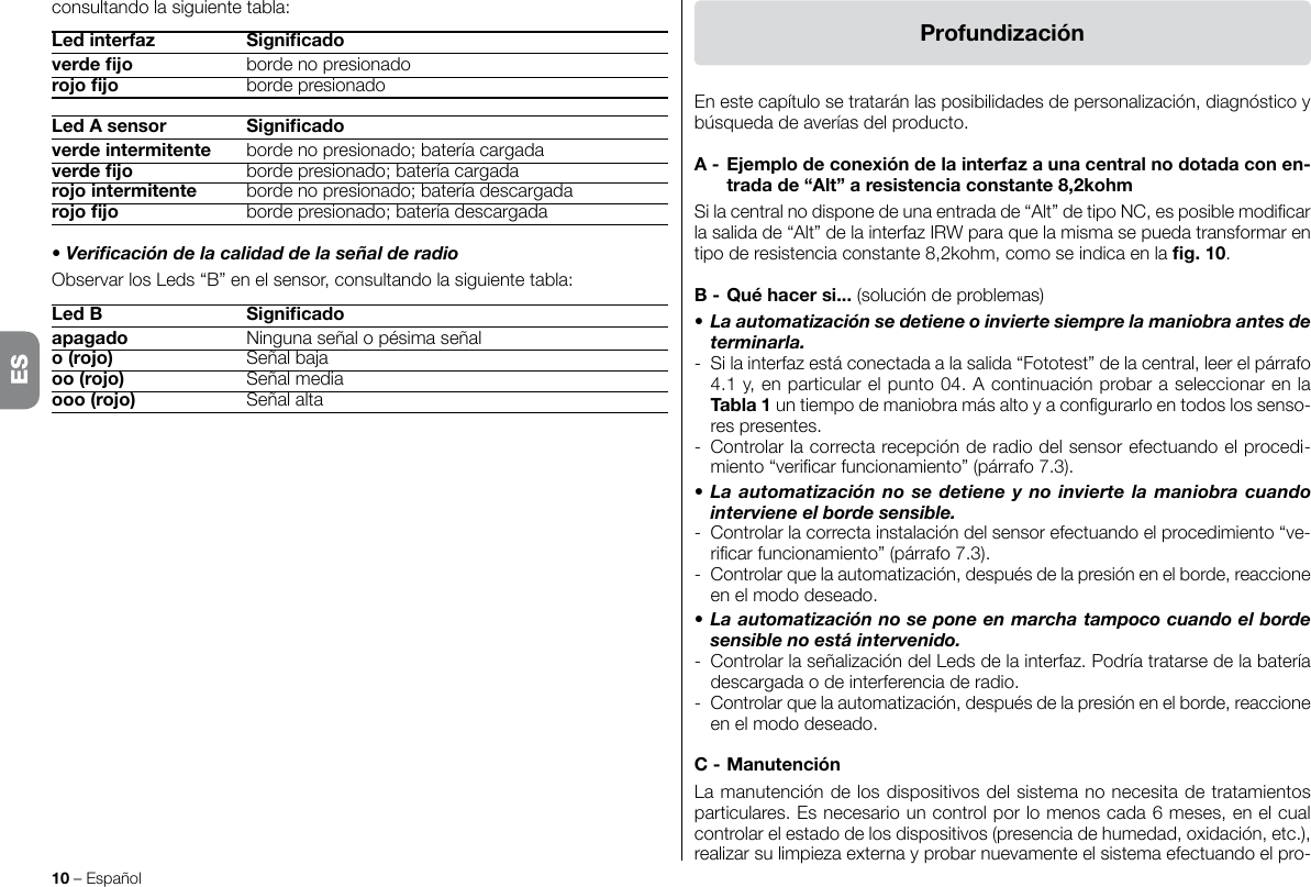 10 – EspañolProfundizaciónEn este capítulo se tratarán las posibilidades de personalización, diagnóstico y búsqueda de averías del producto.A-Ejemplodeconexióndelainterfazaunacentralnodotadaconen-tradade“Alt”aresistenciaconstante8,2kohmSi la central no dispone de una entrada de “Alt” de tipo NC, es posible modicar la salida de “Alt” de la interfaz IRW para que la misma se pueda transformar en tipo de resistencia constante 8,2kohm, como se indica en la g.10.B-Quéhacersi... (solución de problemas)• La automatización se detiene o invierte siempre la maniobra antes de terminarla.-  Si la interfaz está conectada a la salida “Fototest” de la central, leer el párrafo 4.1 y, en particular el punto 04. A continuación probar a seleccionar en la Tabla1 un tiempo de maniobra más alto y a congurarlo en todos los senso-res presentes.-  Controlar la correcta recepción de radio del sensor efectuando el procedi-miento “vericar funcionamiento” (párrafo 7.3).• La automatización no se detiene y no invierte la maniobra cuando interviene el borde sensible.-  Controlar la correcta instalación del sensor efectuando el procedimiento “ve-ricar funcionamiento” (párrafo 7.3).-  Controlar que la automatización, después de la presión en el borde, reaccione en el modo deseado.• La automatización no se pone en marcha tampoco cuando el borde sensible no está intervenido.-  Controlar la señalización del Leds de la interfaz. Podría tratarse de la batería descargada o de interferencia de radio.-  Controlar que la automatización, después de la presión en el borde, reaccione en el modo deseado.C-ManutenciónLa manutención de los dispositivos del sistema no necesita de tratamientos particulares. Es necesario un control por lo menos cada 6 meses, en el cual controlar el estado de los dispositivos (presencia de humedad, oxidación, etc.), realizar su limpieza externa y probar nuevamente el sistema efectuando el pro-consultando la siguiente tabla:Ledinterfaz Signicadoverdejo  borde no presionadorojojo  borde presionadoLedAsensor Signicadoverdeintermitente  borde no presionado; batería cargadaverdejo  borde presionado; batería cargadarojointermitente  borde no presionado; batería descargadarojojo  borde presionado; batería descargada• Vericación de la calidad de la señal de radioObservar los Leds “B” en el sensor, consultando la siguiente tabla:LedB Signicadoapagado  Ninguna señal o pésima señalo(rojo)  Señal bajaoo(rojo)  Señal mediaooo(rojo)  Señal altaES