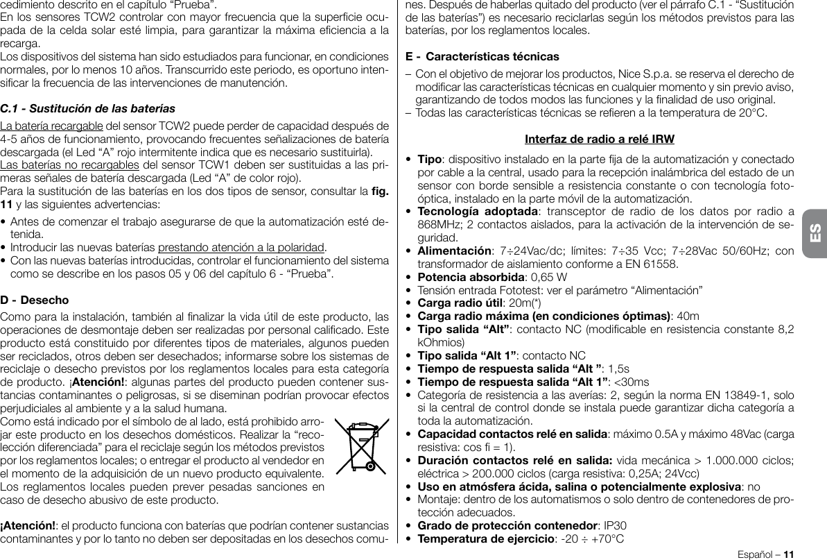 cedimiento descrito en el capítulo “Prueba”.En los sensores TCW2 controlar con mayor frecuencia que la supercie ocu-pada de la celda solar esté limpia, para garantizar la máxima eciencia a la recarga.Los dispositivos del sistema han sido estudiados para funcionar, en condiciones normales, por lo menos 10 años. Transcurrido este periodo, es oportuno inten-sicar la frecuencia de las intervenciones de manutención.C.1 - Sustitución de las bateríasLa batería recargable del sensor TCW2 puede perder de capacidad después de 4-5 años de funcionamiento, provocando frecuentes señalizaciones de batería descargada (el Led “A” rojo intermitente indica que es necesario sustituirla).Las baterías no recargables del sensor TCW1 deben ser sustituidas a las pri-meras señales de batería descargada (Led “A” de color rojo).Para la sustitución de las baterías en los dos tipos de sensor, consultar la g.11 y las siguientes advertencias:• Antes de comenzar el trabajo asegurarse de que la automatización esté de-tenida.• Introducir las nuevas baterías prestando atención a la polaridad.• Con las nuevas baterías introducidas, controlar el funcionamiento del sistema como se describe en los pasos 05 y 06 del capítulo 6 - “Prueba”.D-DesechoComo para la instalación, también al nalizar la vida útil de este producto, las operaciones de desmontaje deben ser realizadas por personal calicado. Este producto está constituido por diferentes tipos de materiales, algunos pueden ser reciclados, otros deben ser desechados; informarse sobre los sistemas de reciclaje o desecho previstos por los reglamentos locales para esta categoría de producto. ¡Atención!: algunas partes del producto pueden contener sus-tancias contaminantes o peligrosas, si se diseminan podrían provocar efectos perjudiciales al ambiente y a la salud humana.Como está indicado por el símbolo de al lado, está prohibido arro-jar este producto en los desechos domésticos. Realizar la “reco-lección diferenciada” para el reciclaje según los métodos previstos por los reglamentos locales; o entregar el producto al vendedor en el momento de la adquisición de un nuevo producto equivalente. Los reglamentos locales pueden prever pesadas sanciones en caso de desecho abusivo de este producto.¡Atención!: el producto funciona con baterías que podrían contener sustancias contaminantes y por lo tanto no deben ser depositadas en los desechos comu-Español – 11nes. Después de haberlas quitado del producto (ver el párrafo C.1 - “Sustitución de las baterías”) es necesario reciclarlas según los métodos previstos para las baterías, por los reglamentos locales.E- Característicastécnicas– Con el objetivo de mejorar los productos, Nice S.p.a. se reserva el derecho de modicar las características técnicas en cualquier momento y sin previo aviso, garantizando de todos modos las funciones y la nalidad de uso original.– Todas las características técnicas se reeren a la temperatura de 20°C.InterfazderadioareléIRW• Tipo: dispositivo instalado en la parte ja de la automatización y conectado por cable a la central, usado para la recepción inalámbrica del estado de un sensor con borde sensible a resistencia constante o con tecnología foto-óptica, instalado en la parte móvil de la automatización.• Tecnología adoptada: transceptor de radio de los datos por radio a 868MHz; 2 contactos aislados, para la activación de la intervención de se-guridad.• Alimentación:  7÷24Vac/dc;  límites:  7÷35  Vcc;  7÷28Vac  50/60Hz;  con transformador de aislamiento conforme a EN 61558.• Potenciaabsorbida: 0,65 W•  Tensión entrada Fototest: ver el parámetro “Alimentación”•  Cargaradioútil: 20m(*)• Cargaradiomáxima(encondicionesóptimas): 40m• Tiposalida“Alt”: contacto NC (modicable en resistencia constante 8,2 kOhmios)• Tiposalida“Alt1”: contacto NC• Tiempoderespuestasalida“Alt”: 1,5s• Tiempoderespuestasalida“Alt1”: &lt;30ms•  Categoría de resistencia a las averías: 2, según la norma EN 13849-1, solo si la central de control donde se instala puede garantizar dicha categoría a toda la automatización.• Capacidadcontactosreléensalida: máximo 0.5A y máximo 48Vac (carga resistiva: cos  = 1).• Duracióncontactosreléensalida:vidamecánica &gt; 1.000.000 ciclos; eléctrica &gt; 200.000 ciclos (carga resistiva: 0,25A; 24Vcc)• Usoenatmósferaácida,salinaopotencialmenteexplosiva: no•  Montaje: dentro de los automatismos o solo dentro de contenedores de pro-tección adecuados.• Gradodeproteccióncontenedor: IP30• Temperaturadeejercicio: -20 ÷ +70°CES