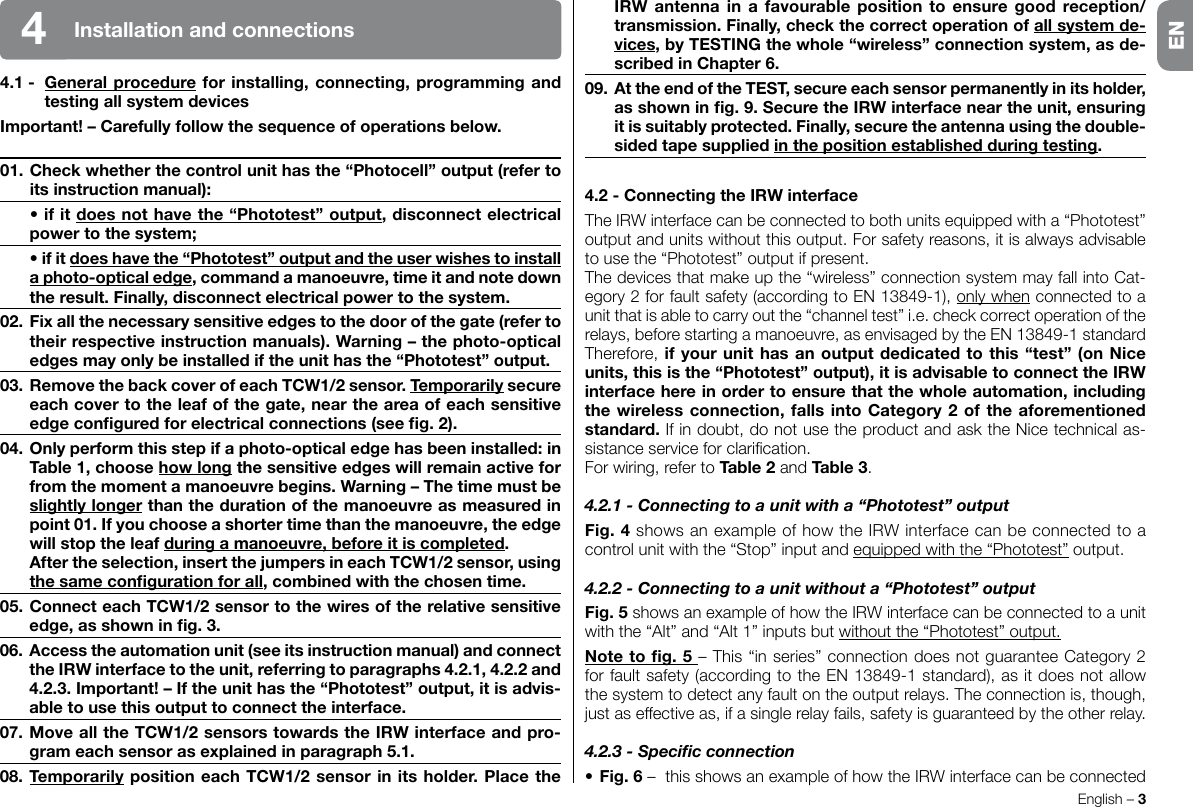 English – 3Installationandconnections44.1- Generalprocedureforinstalling,connecting,programmingandtestingallsystemdevicesImportant!–Carefullyfollowthesequenceofoperationsbelow.01.Checkwhetherthecontrolunithasthe“Photocell”output(refertoitsinstructionmanual): •ifitdoesnothavethe“Phototest”output,disconnectelectricalpowertothesystem; •ifitdoeshavethe“Phototest”outputandtheuserwishestoinstallaphoto-opticaledge,commandamanoeuvre,timeitandnotedowntheresult.Finally,disconnectelectricalpowertothesystem.02.Fixallthenecessarysensitiveedgestothedoorofthegate(refertotheirrespectiveinstructionmanuals).Warning–thephoto-opticaledgesmayonlybeinstallediftheunithasthe“Phototest”output.03.RemovethebackcoverofeachTCW1/2sensor.Temporarilysecureeachcovertotheleafofthegate,neartheareaofeachsensitiveedgeconguredforelectricalconnections(seeg.2).04.Onlyperformthisstepifaphoto-opticaledgehasbeeninstalled:inTable1,choosehowlongthesensitiveedgeswillremainactiveforfromthemomentamanoeuvrebegins.Warning–Thetimemustbeslightlylongerthanthedurationofthemanoeuvreasmeasuredinpoint01.Ifyouchooseashortertimethanthemanoeuvre,theedgewillstoptheleafduringamanoeuvre,beforeitiscompleted. Aftertheselection,insertthejumpersineachTCW1/2sensor,usingthesamecongurationforall,combinedwiththechosentime.05.ConnecteachTCW1/2sensortothewiresoftherelativesensitiveedge,asshowning.3.06.Accesstheautomationunit(seeitsinstructionmanual)andconnecttheIRWinterfacetotheunit,referringtoparagraphs4.2.1,4.2.2and4.2.3.Important!–Iftheunithasthe“Phototest”output,itisadvis-abletousethisoutputtoconnecttheinterface.07.MovealltheTCW1/2sensorstowardstheIRWinterfaceandpro-grameachsensorasexplainedinparagraph5.1.08.TemporarilypositioneachTCW1/2sensorinitsholder.PlacetheIRWantennaina favourable position toensuregood reception/transmission.Finally,checkthecorrectoperationofallsystemde-vices,byTESTINGthewhole“wireless”connectionsystem,asde-scribedinChapter6.09.AttheendoftheTEST,secureeachsensorpermanentlyinitsholder,asshowning.9.SecuretheIRWinterfaceneartheunit,ensuringitissuitablyprotected.Finally,securetheantennausingthedouble-sidedtapesuppliedinthepositionestablishedduringtesting.4.2-ConnectingtheIRWinterfaceThe IRW interface can be connected to both units equipped with a “Phototest” outputandunitswithoutthisoutput.Forsafetyreasons,itisalwaysadvisableto use the “Phototest” output if present.Thedevicesthatmakeupthe“wireless”connectionsystemmayfallintoCat-egory2forfaultsafety(accordingtoEN13849-1),only when connected to a unitthatisabletocarryoutthe“channeltest”i.e.checkcorrectoperationoftherelays, before starting a manoeuvre, as envisaged by the EN 13849-1 standard Therefore, ifyourunithasanoutputdedicatedtothis“test”(onNiceunits,thisisthe“Phototest”output),itisadvisabletoconnecttheIRWinterfacehereinordertoensurethatthewholeautomation,includingthewirelessconnection,fallsintoCategory2oftheaforementionedstandard.Ifindoubt,donotusetheproductandasktheNicetechnicalas-sistanceserviceforclarication.Forwiring,refertoTable2 and Table3.4.2.1 - Connecting to a unit with a “Phototest” outputFig.4 shows an example of how the IRW interface can be connected to a control unit with the “Stop” input and equipped with the “Phototest” output.4.2.2 - Connecting to a unit without a “Phototest” outputFig.5 shows an example of how the IRW interface can be connected to a unit with the “Alt” and “Alt 1” inputs but without the “Phototest” output.Notetog.5–This“inseries”connectiondoesnotguaranteeCategory2for fault safety (according to the EN 13849-1 standard), as it does not allow the system to detect any fault on the output relays. The connection is, though, justaseffectiveas,ifasinglerelayfails,safetyisguaranteedbytheotherrelay.4.2.3 - Specic connection•Fig.6 –  this shows an example of how the IRW interface can be connected EN