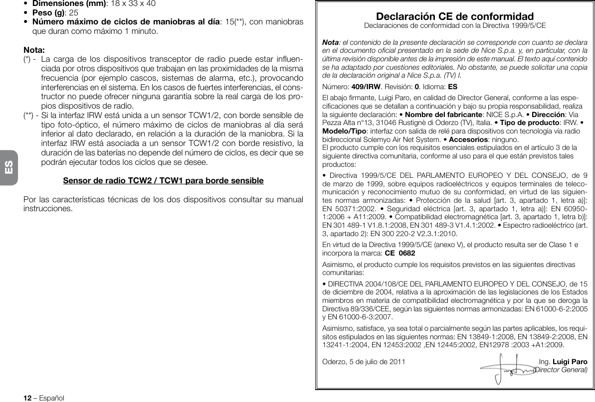 12 – Español• Dimensiones(mm): 18 x 33 x 40• Peso(g): 25• Númeromáximodeciclosdemaniobrasaldía: 15(**), con maniobras que duran como máximo 1 minuto.Nota:(*) -  La  carga  de  los dispositivos transceptor de radio  puede  estar  inuen-ciada por otros dispositivos que trabajan en las proximidades de la misma frecuencia (por ejemplo cascos, sistemas de alarma, etc.), provocando interferencias en el sistema. En los casos de fuertes interferencias, el cons-tructor no puede ofrecer ninguna garantía sobre la real carga de los pro-pios dispositivos de radio.(**) - Si la interfaz IRW está unida a un sensor TCW1/2, con borde sensible de tipo foto-óptico, el número máximo de ciclos de maniobras al día será inferior al dato declarado, en relación a la duración de la maniobra. Si la interfaz IRW está asociada a un sensor TCW1/2 con borde resistivo, la duración de las baterías no depende del número de ciclos, es decir que se podrán ejecutar todos los ciclos que se desee.SensorderadioTCW2/TCW1parabordesensiblePor las características técnicas de los dos dispositivos consultar su manual instrucciones.DeclaraciónCEdeconformidadDeclaraciones de conformidad con la Directiva 1999/5/CENota: el contenido de la presente declaración se corresponde con cuanto se declara en el documento ocial presentado en la sede de Nice S.p.a. y, en particular, con la última revisión disponible antes de la impresión de este manual. El texto aquí contenido se ha adaptado por cuestiones editoriales. No obstante, se puede solicitar una copia de la declaración original a Nice S.p.a. (TV) I.Número: 409/IRW. Revisión: 0. Idioma: ESEl abajo rmante, Luigi Paro, en calidad de Director General, conforme a las espe-cicaciones que se detallan a continuación y bajo su propia responsabilidad, realiza la siguiente declaración: • Nombredelfabricante: NICE S.p.A. • Dirección: Via Pezza Alta n°13, 31046 Rustignè di Oderzo (TV), Italia. • Tipodeproducto: IRW. • Modelo/Tipo: interfaz con salida de relé para dispositivos con tecnología vía radio bidireccional Solemyo Air Net System. • Accesorios: ninguno.El producto cumple con los requisitos esenciales estipulados en el artículo 3 de la siguiente directiva comunitaria, conforme al uso para el que están previstos tales productos:•  Directiva  1999/5/CE  DEL  PARLAMENTO  EUROPEO  Y  DEL  CONSEJO,  de  9 de marzo de 1999, sobre equipos radioeléctricos y equipos terminales de teleco-municación y reconocimiento mutuo de su conformidad, en virtud de las siguien-tes  normas  armonizadas:  •  Protección  de  la  salud  [art.  3,  apartado  1,  letra  a)]: EN 50371:2002.  •  Seguridad  eléctrica  [art.  3,  apartado  1,  letra  a)]:  EN 60950-1:2006 + A11:2009. • Compatibilidad electromagnética [art. 3, apartado 1, letra b)]: EN301489-1V1.8.1:2008, EN301489-3V1.4.1:2002. • Espectro radioeléctrico (art. 3, apartado 2): EN300220-2V2.3.1:2010.En virtud de la Directiva 1999/5/CE (anexo V), el producto resulta ser de Clase 1 e incorpora la marca: CE0682Asimismo, el producto cumple los requisitos previstos en las siguientes directivas comunitarias:• DIRECTIVA 2004/108/CE DEL PARLAMENTO EUROPEO Y DEL CONSEJO, de 15 de diciembre de 2004, relativa a la aproximación de las legislaciones de los Estados miembros en materia de compatibilidad electromagnética y por la que se deroga la Directiva 89/336/CEE, según las siguientes normas armonizadas: EN 61000-6-2:2005 y EN 61000-6-3:2007.Asimismo, satisface, ya sea total o parcialmente según las partes aplicables, los requi-sitos estipulados en las siguientes normas: EN 13849-1:2008, EN 13849-2:2008, EN 13241-1:2004, EN 12453:2002 ,EN 12445:2002, EN12978:2003 +A1:2009.Oderzo, 5 de julio de 2011      Ing. LuigiParo(Director General)ES