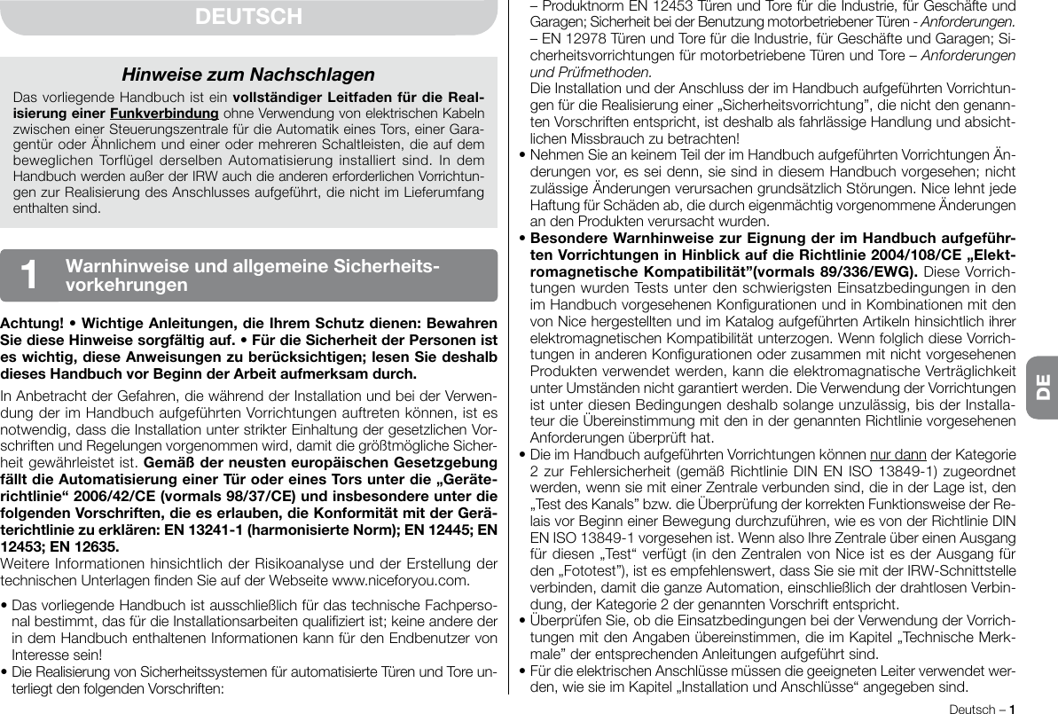 Deutsch – 1DE  – Produktnorm EN 12453 Türen und Tore für die Industrie, für Geschäfte und Garagen; Sicherheit bei der Benutzung motorbetriebener Türen - Anforderungen.  – EN 12978 Türen und Tore für die Industrie, für Geschäfte und Garagen; Si-cherheitsvorrichtungen für motorbetriebene Türen und Tore – Anforderungen und Prüfmethoden.  Die Installation und der Anschluss der im Handbuch aufgeführten Vorrichtun-gen für die Realisierung einer „Sicherheitsvorrichtung”, die nicht den genann-ten Vorschriften entspricht, ist deshalb als fahrlässige Handlung und absicht-lichen Missbrauch zu betrachten!•NehmenSieankeinemTeilderimHandbuchaufgeführtenVorrichtungenÄn-derungen vor, es sei denn, sie sind in diesem Handbuch vorgesehen; nicht zulässigeÄnderungenverursachengrundsätzlichStörungen.NicelehntjedeHaftungfürSchädenab,diedurcheigenmächtigvorgenommeneÄnderungenandenProduktenverursachtwurden.•BesondereWarnhinweisezurEignungderimHandbuchaufgeführ-tenVorrichtungeninHinblickaufdieRichtlinie2004/108/CE„Elekt-romagnetischeKompatibilität”(vormals89/336/EWG). Diese Vorrich-tungen wurden Tests unter den schwierigsten Einsatzbedingungen in den imHandbuchvorgesehenenKongurationenundinKombinationenmitdenvon Nice hergestellten und im Katalog aufgeführten Artikeln hinsichtlich ihrer elektromagnetischenKompatibilitätunterzogen.WennfolglichdieseVorrich-tungeninanderenKongurationenoderzusammenmitnichtvorgesehenenProdukten verwendet werden, kann die elektromagnatische Verträglichkeit unterUmständennichtgarantiertwerden.DieVerwendungderVorrichtungenist unter diesen Bedingungen deshalb solange unzulässig, bis der Installa-teur die Übereinstimmung mit den in der genannten Richtlinie vorgesehenen Anforderungenüberprüfthat.•DieimHandbuchaufgeführtenVorrichtungenkönnennur dann der Kategorie 2 zur Fehlersicherheit (gemäß Richtlinie DIN EN ISO 13849-1) zugeordnet werden, wenn sie mit einer Zentrale verbunden sind, die in der Lage ist, den „TestdesKanals”bzw.dieÜberprüfungderkorrektenFunktionsweisederRe-lais vor Beginn einer Bewegung durchzuführen, wie es von der Richtlinie DIN ENISO13849-1vorgesehenist.WennalsoIhreZentraleübereinenAusgangfür diesen „Test“ verfügt (in den Zentralen von Nice ist es der Ausgang für den„Fototest”),istesempfehlenswert,dassSiesiemitderIRW-Schnittstelleverbinden, damit die ganze Automation, einschließlich der drahtlosen Verbin-dung,derKategorie2dergenanntenVorschriftentspricht.•ÜberprüfenSie,obdieEinsatzbedingungenbeiderVerwendungderVorrich-tungen mit den Angaben übereinstimmen, die im Kapitel „Technische Merk-male”derentsprechendenAnleitungenaufgeführtsind.•FürdieelektrischenAnschlüssemüssendiegeeignetenLeiterverwendetwer-den,wiesieimKapitel„InstallationundAnschlüsse“angegebensind.DEUTSCHAchtung!•WichtigeAnleitungen,dieIhremSchutzdienen:BewahrenSiedieseHinweisesorgfältigauf.•FürdieSicherheitderPersonenisteswichtig,dieseAnweisungenzuberücksichtigen;lesenSiedeshalbdiesesHandbuchvorBeginnderArbeitaufmerksamdurch.In Anbetracht der Gefahren, die während der Installation und bei der Verwen-dungderimHandbuchaufgeführtenVorrichtungenauftretenkönnen,istesnotwendig, dass die Installation unter strikter Einhaltung der gesetzlichen Vor-schriftenundRegelungenvorgenommenwird,damitdiegrößtmöglicheSicher-heitgewährleistetist.GemäßderneusteneuropäischenGesetzgebungfälltdieAutomatisierungeinerTürodereinesTorsunterdie„Geräte-richtlinie“2006/42/CE(vormals98/37/CE)undinsbesondereunterdiefolgendenVorschriften,dieeserlauben,dieKonformitätmitderGerä-terichtliniezuerklären:EN13241-1(harmonisierteNorm);EN12445;EN12453;EN12635.WeitereInformationenhinsichtlichderRisikoanalyseundderErstellungdertechnischenUnterlagenndenSieaufderWebseitewww.niceforyou.com.•DasvorliegendeHandbuchistausschließlichfürdastechnischeFachperso-nalbestimmt,dasfürdieInstallationsarbeitenqualiziertist;keineanderederin dem Handbuch enthaltenen Informationen kann für den Endbenutzer von Interesse sein!•DieRealisierungvonSicherheitssystemenfürautomatisierteTürenundToreun-terliegt den folgenden Vorschriften:Hinweise zum NachschlagenDas vorliegende Handbuch ist ein vollständigerLeitfadenfürdieReal-isierungeinerFunkverbindung ohne Verwendung von elektrischen Kabeln zwischen einer Steuerungszentrale für die Automatik eines Tors, einer Gara-gentüroderÄhnlichemundeinerodermehrerenSchaltleisten,dieaufdembeweglichenTorflügelderselbenAutomatisierunginstalliert sind. IndemHandbuchwerdenaußerderIRWauchdieanderenerforderlichenVorrichtun-gen zur Realisierung des Anschlusses aufgeführt, die nicht im Lieferumfang enthaltensind.WarnhinweiseundallgemeineSicherheits-vorkehrungen1DE