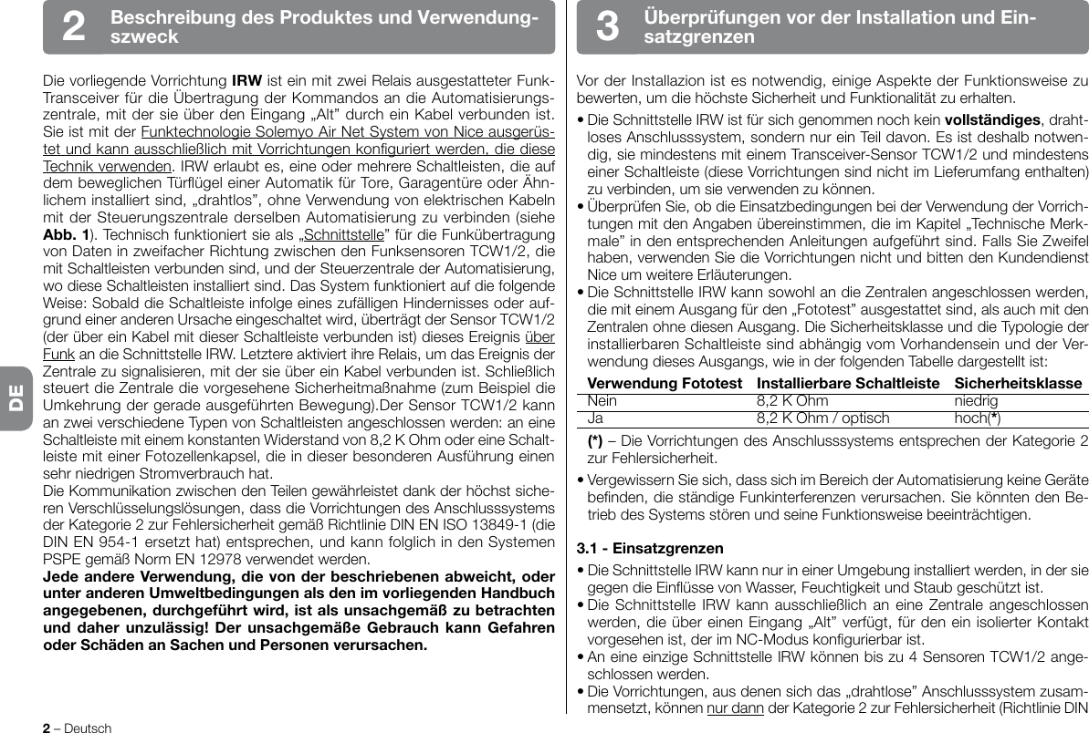Die vorliegende Vorrichtung IRW ist ein mit zwei Relais ausgestatteter Funk-Transceiver für die Übertragung der Kommandos an die Automatisierungs-zentrale,mitdersieüberdenEingang„Alt”durcheinKabelverbundenist.Sie ist mit der FunktechnologieSolemyoAirNetSystemvonNiceausgerüs-tetundkannausschließlichmitVorrichtungenkonguriertwerden,diedieseTechnik verwenden.IRWerlaubtes,eineodermehrereSchaltleisten,dieaufdembeweglichenTürügeleinerAutomatikfürTore,GaragentüreoderÄhn-lichem installiert sind, „drahtlos”, ohne Verwendung von elektrischen Kabeln mit der Steuerungszentrale derselben Automatisierung zu verbinden (siehe Abb.1).Technischfunktioniertsieals„Schnittstelle” für die Funkübertragung vonDateninzweifacherRichtungzwischendenFunksensorenTCW1/2,diemit Schaltleisten verbunden sind, und der Steuerzentrale der Automatisierung, wodieseSchaltleisteninstalliertsind.DasSystemfunktioniertaufdiefolgendeWeise:SobalddieSchaltleisteinfolgeeineszufälligenHindernissesoderauf-grundeineranderenUrsacheeingeschaltetwird,überträgtderSensorTCW1/2(der über ein Kabel mit dieser Schaltleiste verbunden ist) dieses Ereignis über FunkandieSchnittstelleIRW.LetztereaktiviertihreRelais,umdasEreignisderZentralezusignalisieren,mitdersieübereinKabelverbundenist.Schließlichsteuert die Zentrale die vorgesehene Sicherheitmaßnahme (zum Beispiel die UmkehrungdergeradeausgeführtenBewegung).DerSensorTCW1/2kannanzweiverschiedeneTypenvonSchaltleistenangeschlossenwerden:aneineSchaltleistemiteinemkonstantenWiderstandvon8,2KOhmodereineSchalt-leiste mit einer Fotozellenkapsel, die in dieser besonderen Ausführung einen sehrniedrigenStromverbrauchhat.DieKommunikationzwischendenTeilengewährleistetdankderhöchstsiche-renVerschlüsselungslösungen,dassdieVorrichtungendesAnschlusssystemsder Kategorie 2 zur Fehlersicherheit gemäß Richtlinie DIN EN ISO 13849-1 (die DINEN954-1ersetzthat)entsprechen,undkannfolglichindenSystemenPSPEgemäßNormEN12978verwendetwerden.JedeandereVerwendung,dievonderbeschriebenenabweicht,oderunteranderenUmweltbedingungenalsdenimvorliegendenHandbuchangegebenen,durchgeführtwird,istalsunsachgemäßzubetrachtenunddaherunzulässig!DerunsachgemäßeGebrauch kann GefahrenoderSchädenanSachenundPersonenverursachen.2 – DeutschÜberprüfungenvorderInstallationundEin-satzgrenzen3BeschreibungdesProduktesundVerwendung-szweck2Vor der Installazion ist es notwendig, einige Aspekte der Funktionsweise zu bewerten,umdiehöchsteSicherheitundFunktionalitätzuerhalten.•DieSchnittstelleIRWistfürsichgenommennochkeinvollständiges, draht-losesAnschlusssystem,sondernnureinTeildavon.Esistdeshalbnotwen-dig,siemindestensmiteinemTransceiver-SensorTCW1/2undmindestenseiner Schaltleiste (diese Vorrichtungen sind nicht im Lieferumfang enthalten) zuverbinden,umsieverwendenzukönnen.•ÜberprüfenSie,obdieEinsatzbedingungenbeiderVerwendungderVorrich-tungen mit den Angaben übereinstimmen, die im Kapitel „Technische Merk-male”indenentsprechendenAnleitungenaufgeführtsind.FallsSieZweifelhaben, verwenden Sie die Vorrichtungen nicht und bitten den Kundendienst NiceumweitereErläuterungen.•DieSchnittstelleIRWkannsowohlandieZentralenangeschlossenwerden,die mit einem Ausgang für den „Fototest” ausgestattet sind, als auch mit den ZentralenohnediesenAusgang.DieSicherheitsklasseunddieTypologiederinstallierbaren Schaltleiste sind abhängig vom Vorhandensein und der Ver-wendung dieses Ausgangs, wie in der folgenden Tabelle dargestellt ist: VerwendungFototest InstallierbareSchaltleiste Sicherheitsklasse  Nein  8,2 K Ohm  niedrig Ja 8,2KOhm/optisch hoch(*) (*)–DieVorrichtungendesAnschlusssystemsentsprechenderKategorie2zurFehlersicherheit.•VergewissernSiesich,dasssichimBereichderAutomatisierungkeineGerätebenden,dieständigeFunkinterferenzenverursachen.SiekönntendenBe-triebdesSystemsstörenundseineFunktionsweisebeeinträchtigen.3.1-Einsatzgrenzen•DieSchnittstelleIRWkannnurineinerUmgebunginstalliertwerden,indersiegegendieEinüssevonWasser,FeuchtigkeitundStaubgeschütztist.•Die Schnittstelle IRWkann ausschließlichan eine Zentrale angeschlossenwerden, die über einen Eingang „Alt” verfügt, für den ein isolierter Kontakt vorgesehenist,derimNC-Moduskongurierbarist.•AneineeinzigeSchnittstelleIRWkönnenbiszu4SensorenTCW1/2ange-schlossenwerden.•DieVorrichtungen,ausdenensichdas„drahtlose”Anschlusssystemzusam-mensetzt,könnennur dann der Kategorie 2 zur Fehlersicherheit (Richtlinie DIN DE