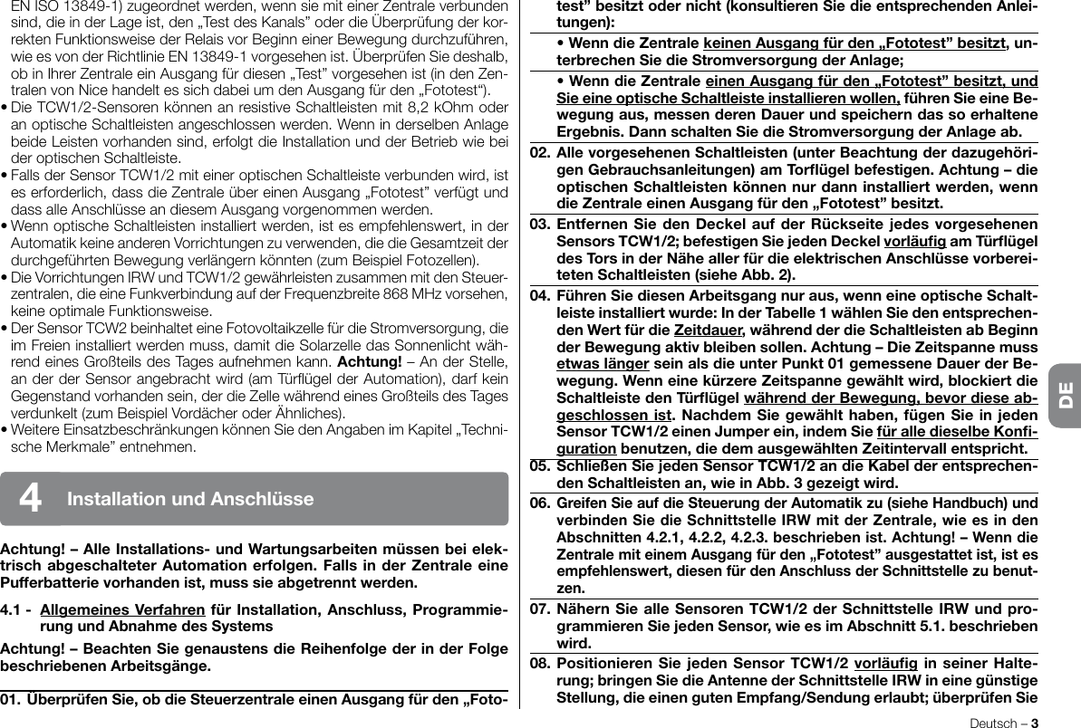 EN ISO 13849-1) zugeordnet werden, wenn sie mit einer Zentrale verbunden sind, die in der Lage ist, den „Test des Kanals” oder die Überprüfung der kor-rekten Funktionsweise der Relais vor Beginn einer Bewegung durchzuführen, wieesvonderRichtlinieEN13849-1vorgesehenist.ÜberprüfenSiedeshalb,ob in Ihrer Zentrale ein Ausgang für diesen „Test” vorgesehen ist (in den Zen-tralenvonNicehandeltessichdabeiumdenAusgangfürden„Fototest“).•DieTCW1/2-SensorenkönnenanresistiveSchaltleistenmit8,2kOhmoderanoptischeSchaltleistenangeschlossenwerden.WenninderselbenAnlagebeide Leisten vorhanden sind, erfolgt die Installation und der Betrieb wie bei deroptischenSchaltleiste.•FallsderSensorTCW1/2miteineroptischenSchaltleisteverbundenwird,istes erforderlich, dass die Zentrale über einen Ausgang „Fototest” verfügt und dassalleAnschlüsseandiesemAusgangvorgenommenwerden.•WennoptischeSchaltleisteninstalliertwerden,istesempfehlenswert,inderAutomatik keine anderen Vorrichtungen zu verwenden, die die Gesamtzeit der durchgeführtenBewegungverlängernkönnten(zumBeispielFotozellen).•DieVorrichtungenIRWundTCW1/2gewährleistenzusammenmitdenSteuer-zentralen, die eine Funkverbindung auf der Frequenzbreite 868 MHz vorsehen, keineoptimaleFunktionsweise.•DerSensorTCW2beinhalteteineFotovoltaikzellefürdieStromversorgung,dieim Freien installiert werden muss, damit die Solarzelle das Sonnenlicht wäh-rendeinesGroßteilsdesTagesaufnehmenkann.Achtung! – An der Stelle, anderderSensorangebrachtwird(amTürügelderAutomation),darfkeinGegenstand vorhanden sein, der die Zelle während eines Großteils des Tages verdunkelt(zumBeispielVordächeroderÄhnliches).•WeitereEinsatzbeschränkungenkönnenSiedenAngabenimKapitel„Techni-scheMerkmale”entnehmen.Achtung!–AlleInstallations-undWartungsarbeitenmüssenbeielek-trischabgeschalteterAutomationerfolgen.FallsinderZentraleeinePufferbatterievorhandenist,musssieabgetrenntwerden.4.1- AllgemeinesVerfahrenfürInstallation,Anschluss,Programmie-rungundAbnahmedesSystemsAchtung!–BeachtenSiegenaustensdieReihenfolgederinderFolgebeschriebenenArbeitsgänge.01.ÜberprüfenSie,obdieSteuerzentraleeinenAusgangfürden„Foto-Deutsch – 3DEInstallationundAnschlüsse4test”besitztodernicht(konsultierenSiedieentsprechendenAnlei-tungen): •WenndieZentralekeinenAusgangfürden„Fototest”besitzt,un-terbrechenSiedieStromversorgungderAnlage; •WenndieZentraleeinenAusgangfürden„Fototest”besitzt,undSieeineoptischeSchaltleisteinstallierenwollen,führenSieeineBe-wegungaus,messenderenDauerundspeicherndassoerhalteneErgebnis.DannschaltenSiedieStromversorgungderAnlageab.02.AllevorgesehenenSchaltleisten(unterBeachtungderdazugehöri-genGebrauchsanleitungen)amTorügelbefestigen.Achtung–dieoptischenSchaltleistenkönnennurdanninstalliertwerden,wenndieZentraleeinenAusgangfürden„Fototest”besitzt.03.EntfernenSiedenDeckelaufderRückseitejedesvorgesehenenSensorsTCW1/2;befestigenSiejedenDeckelvorläugamTürügeldesTorsinderNäheallerfürdieelektrischenAnschlüssevorberei-tetenSchaltleisten(sieheAbb.2).04.FührenSiediesenArbeitsgangnuraus,wenneineoptischeSchalt-leisteinstalliertwurde:InderTabelle1wählenSiedenentsprechen-denWertfürdieZeitdauer,währendderdieSchaltleistenabBeginnderBewegungaktivbleibensollen.Achtung–DieZeitspannemussetwaslängerseinalsdieunterPunkt01gemesseneDauerderBe-wegung.WenneinekürzereZeitspannegewähltwird,blockiertdieSchaltleistedenTürügelwährendderBewegung,bevordieseab-geschlossenist.NachdemSiegewählthaben,fügenSieinjedenSensorTCW1/2einenJumperein,indemSiefüralledieselbeKon-gurationbenutzen,diedemausgewähltenZeitintervallentspricht.05.SchließenSiejedenSensorTCW1/2andieKabelderentsprechen-denSchaltleistenan,wieinAbb.3gezeigtwird.06.GreifenSieaufdie SteuerungderAutomatikzu(sieheHandbuch)undverbindenSiedieSchnittstelleIRWmitderZentrale,wieesindenAbschnitten4.2.1,4.2.2,4.2.3.beschriebenist.Achtung!–WenndieZentralemiteinemAusgangfürden„Fototest”ausgestattetist,istesempfehlenswert,diesenfürdenAnschlussderSchnittstellezubenut-zen.07.NähernSiealleSensorenTCW1/2derSchnittstelleIRWundpro-grammierenSiejedenSensor,wieesimAbschnitt5.1.beschriebenwird.08.PositionierenSiejedenSensorTCW1/2vorläuginseinerHalte-rung;bringenSiedieAntennederSchnittstelleIRWineinegünstigeStellung,dieeinengutenEmpfang/Sendungerlaubt;überprüfenSieDE