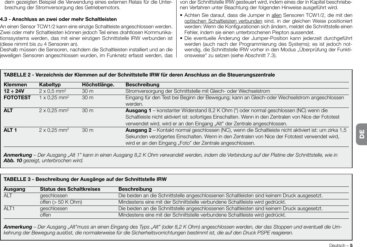 Deutsch – 5TABELLE3-BeschreibungderAusgängeaufderSchnittstelleIRWAusgang StatusdesSchaltkreises BeschreibungALT geschlossen  DiebeidenandieSchnittstelleangeschlossenenSchaltleistensindkeinemDruckausgesetzt. offen(&gt;50KOhm) MindestenseinemitderSchnittstelleverbundeneSchaltleistewirdgedrückt.ALT1 geschlossen  DiebeidenandieSchnittstelleangeschlossenenSchaltleistensindkeinemDruckausgesetzt. offen MindestenseinemitderSchnittstelleverbundeneSchaltleistewirdgedrückt.Anmerkung – Der Ausgang „Alt”muss an einen Eingang des Typs „Alt” (oder 8,2 K Ohm) angeschlossen werden, der das Stoppen und eventuell die Um-kehrung der Bewegung auslöst, die normalerweise für die Sicherheitsvorrichtungen bestimmt ist, die auf den Druck PSPE reagieren.TABELLE2-VerzeichnisderKlemmenaufderSchnittstelleIRWfürderenAnschlussandieSteuerungszentraleKlemmen Kabeltyp Höchstlänge. Beschreibung12÷24V 2x0,5mm2 30m StromversorgungderSchnittstellemitGleich-oderWechselstromFOTOTEST 1x0,25mm2 30m EingangfürdenTestbeiBeginnderBewegung;kannanGleich-oderWechselstromangeschlossen   werden.ALT 2x0,25mm2 30m Ausgang1–konstanterWiderstand8,2KOhm(*)odernormalgeschlossen(NC)wenndie   Schaltleistenichtaktiviertist:sofortigesEinschalten.WennindenZentralenvonNicederFototest   verwendetwird,wirderandenEingang„Alt”derZentraleangeschlossen.ALT1 2x0,25mm2 30m Ausgang2 – Kontakt normal geschlossen (NC), wenn die Schaltleiste nicht aktiviert ist: um zirka 1,5   SekundenverzögertesEinschalten.WennindenZentralenvonNicederFototestverwendetwird,   wirderandenEingang„Foto”derZentraleangeschlossen.Anmerkung – Der Ausgang „Alt 1” kann in einen Ausgang 8,2 K Ohm verwandelt werden, indem die Verbindung auf der Platine der Schnittstelle, wie in Abb. 10 gezeigt, unterbrochen wird.dem gezeigten Beispiel die Verwendung eines externen Relais für die Unter-brechungderStromversorgungdesGetriebemotors.4.3-AnschlussanzweiodermehrSchaltleistenAneinenSensorTCW1/2kanneineeinzigeSchaltleisteangeschlossenwerden.ZweiodermehrSchaltleistenkönnenjedochTeileinesdrahtlosenKommunika-tionssystemswerden,dasmiteinereinzigenSchnittstelleIRWverbundenist(diesenimmtbiszu4Sensorenan).Deshalb müssen die Sensoren, nachdem die Schaltleisten installiert und an die jeweiligenSensorenangeschlossenwurden,imFunknetzerfasstwerden,dasvonderSchnittstelleIRWgesteuertwird,indemeinesderinKapitelbeschriebe-nenVerfahrenunterBeachtungderfolgendenHinweiseausgeführtwird.•AchtenSiedarauf,dassdieJumperinallenSensorenTCW1/2,diemitdenoptischen Schaltleisten verbundensind,indergleichenWeisepositioniertwerden:WenndieKongurationensichändern,meldetdieSchnittstelleeinenFehler,indemsieeinenunterbrochenenPieptonaussendet.•DieeventuelleÄnderungderJumper-Positionkannjederzeitdurchgeführtwerden(auchnachderProgrammierungdesSystems);esistjedochnot-wendig,dieSchnittstelleIRWvorherindenModus„ÜberprüfungderFunkti-onsweise”zusetzen(sieheAbschnitt7.3).DE