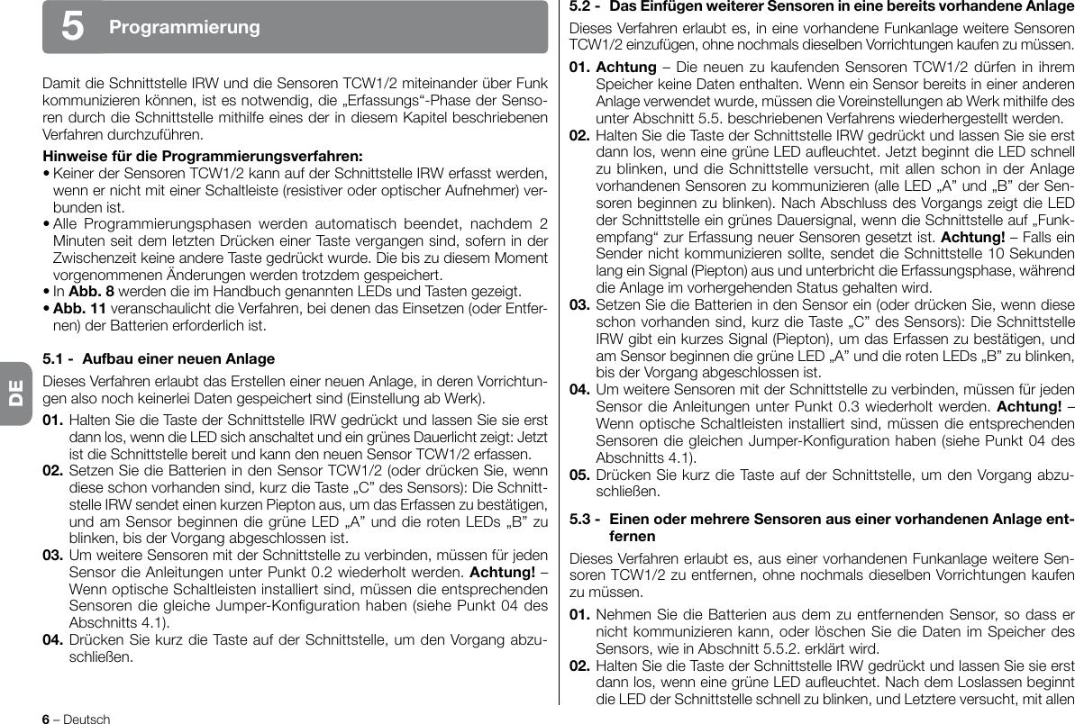 6 – DeutschProgrammierung5DamitdieSchnittstelleIRWunddieSensorenTCW1/2miteinanderüberFunkkommunizierenkönnen,istesnotwendig,die„Erfassungs“-PhasederSenso-ren durch die Schnittstelle mithilfe eines der in diesem Kapitel beschriebenen Verfahrendurchzuführen.HinweisefürdieProgrammierungsverfahren:•KeinerderSensorenTCW1/2kannaufderSchnittstelleIRWerfasstwerden,wenn er nicht mit einer Schaltleiste (resistiver oder optischer Aufnehmer) ver-bundenist.•Alle Programmierungsphasen werden automatisch beendet, nachdem 2Minuten seit dem letzten Drücken einer Taste vergangen sind, sofern in der ZwischenzeitkeineandereTastegedrücktwurde.DiebiszudiesemMomentvorgenommenenÄnderungenwerdentrotzdemgespeichert.•InAbb.8werdendieimHandbuchgenanntenLEDsundTastengezeigt.•Abb.11 veranschaulicht die Verfahren, bei denen das Einsetzen (oder Entfer-nen)derBatterienerforderlichist.5.1- AufbaueinerneuenAnlageDieses Verfahren erlaubt das Erstellen einer neuen Anlage, in deren Vorrichtun-genalsonochkeinerleiDatengespeichertsind(EinstellungabWerk).01.HaltenSiedieTastederSchnittstelleIRWgedrücktundlassenSiesieerstdann los, wenn die LED sich anschaltet und ein grünes Dauerlicht zeigt: Jetzt istdieSchnittstellebereitundkanndenneuenSensorTCW1/2erfassen.02.SetzenSiedieBatterienindenSensorTCW1/2(oderdrückenSie,wenndiese schon vorhanden sind, kurz die Taste „C” des Sensors): Die Schnitt-stelleIRWsendeteinenkurzenPieptonaus,umdasErfassenzubestätigen,und am Sensor beginnen die grüne LED „A” und die roten LEDs „B” zu blinken,bisderVorgangabgeschlossenist.03.UmweitereSensorenmitderSchnittstellezuverbinden,müssenfürjedenSensordieAnleitungenunterPunkt0.2wiederholtwerden.Achtung! – WennoptischeSchaltleisteninstalliertsind,müssendieentsprechendenSensorendiegleicheJumper-Kongurationhaben(siehePunkt04desAbschnitts4.1).04. Drücken Sie kurz die Taste auf der Schnittstelle, um den Vorgang abzu-schließen.5.2- DasEinfügenweitererSensorenineinebereitsvorhandeneAnlageDieses Verfahren erlaubt es, in eine vorhandene Funkanlage weitere Sensoren TCW1/2einzufügen,ohnenochmalsdieselbenVorrichtungenkaufenzumüssen.01. Achtung–DieneuenzukaufendenSensorenTCW1/2dürfeninihremSpeicherkeineDatenenthalten.WenneinSensorbereitsineineranderenAnlageverwendetwurde,müssendieVoreinstellungenabWerkmithilfedesunterAbschnitt5.5.beschriebenenVerfahrenswiederhergestelltwerden.02.HaltenSiedieTastederSchnittstelleIRWgedrücktundlassenSiesieerstdannlos,wenneinegrüneLEDaueuchtet.JetztbeginntdieLEDschnellzu blinken, und die Schnittstelle versucht, mit allen schon in der Anlage vorhandenen Sensoren zu kommunizieren (alle LED „A” und „B” der Sen-sorenbeginnenzublinken).NachAbschlussdesVorgangszeigtdieLEDder Schnittstelle ein grünes Dauersignal, wenn die Schnittstelle auf „Funk-empfang“zurErfassungneuerSensorengesetztist.Achtung! – Falls ein Sendernichtkommunizierensollte,sendetdieSchnittstelle10Sekundenlang ein Signal (Piepton) aus und unterbricht die Erfassungsphase, während dieAnlageimvorhergehendenStatusgehaltenwird.03. Setzen Sie die Batterien in den Sensor ein (oder drücken Sie, wenn diese schon vorhanden sind, kurz die Taste „C” des Sensors): Die Schnittstelle IRWgibteinkurzesSignal(Piepton),umdasErfassenzubestätigen,undam Sensor beginnen die grüne LED „A” und die roten LEDs „B” zu blinken, bisderVorgangabgeschlossenist.04.UmweitereSensorenmitderSchnittstellezuverbinden,müssenfürjedenSensordieAnleitungenunterPunkt0.3wiederholtwerden.Achtung! – WennoptischeSchaltleisteninstalliertsind,müssendieentsprechendenSensorendiegleichenJumper-Kongurationhaben(siehePunkt04desAbschnitts4.1).05. Drücken Sie kurz die Taste auf der Schnittstelle, um den Vorgang abzu-schließen.5.3- EinenodermehrereSensorenauseinervorhandenenAnlageent-fernenDieses Verfahren erlaubt es, aus einer vorhandenen Funkanlage weitere Sen-sorenTCW1/2zuentfernen,ohnenochmalsdieselbenVorrichtungenkaufenzumüssen.01. Nehmen Sie die Batterien aus dem zu entfernenden Sensor, so dass er nichtkommunizierenkann,oderlöschenSiedieDatenimSpeicherdesSensors,wieinAbschnitt5.5.2.erklärtwird.02.HaltenSiedieTastederSchnittstelleIRWgedrücktundlassenSiesieerstdannlos,wenneinegrüneLEDaueuchtet.NachdemLoslassenbeginntdie LED der Schnittstelle schnell zu blinken, und Letztere versucht, mit allen DE