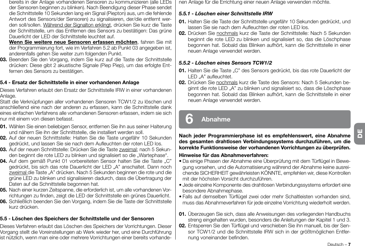 nenAnlagefürdieErrichtungeinerneuenAnlageverwendenmöchte.5.5.1 - Löschen einer Schnittstelle IRW01.HaltenSiedieTastederSchnittstelleungefähr10Sekundengedrückt,undlassenSiesienachdemAueuchtenderrotenLEDlos.02. Drücken Sie nochmals kurz die Taste der Schnittstelle: Nach 5 Sekunden beginntdieroteLEDzublinkenundsignalisiertso,dasdieLöschphasebegonnenhat.SobalddasBlinkenaufhört,kanndieSchnittstelleineinerneuenAnlageverwendetwerden.5.5.2 - Löschen eines Sensors TCW1/201. Halten Sie die Taste „C” des Sensors gedrückt, bis das rote Dauerlicht der LED„A”aueuchtet.02. Drücken Sie nochmals kurz die Taste des Sensors: Nach 5 Sekunden be-ginntdieroteLED„A”zublinkenundsignalisiertso,dassdieLöschphasebegonnenhat.SobalddasBlinkenaufhört,kanndieSchnittstelleineinerneuenAnlageverwendetwerden.NachjederProgrammierphaseistes empfehlenswert, eineAbnahmedesgesamtendrahtlosenVerbindungssystemsdurchzuführen,umdiekorrekteFunktionsweisedervorhandenenVorrichtungenzuüberprüfen.HinweisefürdasAbnahmeverfahren:•DaeinigePhasenderAbnahmeeineÜberprüfungmitdemTürügelinBewe-gung vorsehen, und die Automatisierung während der Abnahme keine ausrei-chende SICHERHEIT gewährleisten KÖNNTE, empfehlen wir, diese Kontrollen mitderhöchstenVorsichtdurchzuführen.•JedeeinzelneKomponentedesdrahtlosenVerbindungssystemserforderteinebesondereAbnahmephase.•FallsaufdemselbenTürügelzweiodermehrSchaltleistenvorhandensind,mussdasAbnahmeverfahrenfürjedeeinzelneVorrichtungwiederholtwerden.01. Überzeugen Sie sich, dass alle Anweisungen des vorliegenden Handbuchs strengeingehaltenwurden,besondersdieAnleitungenderKapitel1und3.02.EntsperrenSiedenTürügelundverschiebenSieihnmanuell,bisderSen-sorTCW1/2unddieSchnittstelleIRWsichindergrößtmöglichenEntfer-nungvoneinanderbenden.Deutsch – 7Abnahme6bereits in der Anlage vorhandenen Sensoren zu kommunizieren (alle LEDs derSensorenbeginnenzublinken).NachBeendigungdieserPhasesendetdieSchnittstelle10SekundenlangeinSignal(Piepton)aus,umdiefehlendeAntwortdesSensors/derSensoren)zusignalisieren,der/dieentferntwer-densoll/sollen.WährendderSignaltonerklingt, drücken Sie kurz die Taste der Schnittstelle, um das Entfernen des Sensors zu bestätigen: Das grüne DauerlichtderLEDderSchnittstelleleuchtetauf.WennSieweitereneueSensorenerfassenmöchten, fahren Sie mit derProgrammierungfort,wieimVerfahren5.2abPunkt03angegebenist,anderenfallsgehenSieweiterzumfolgendenPunkt.03. Beenden Sie den Vorgang, indem Sie kurz auf die Taste der Schnittstelle drücken: Diese gibt 2 akustische Signale (Piep Piep), um das erfolgte Ent-fernendesSensorszubestätigen.5.4-ErsatzderSchnittstelleineinervorhandenenAnlageDiesesVerfahrenerlaubtdenErsatzderSchnittstelleIRWineinervorhandenenAnlage.StattdieVerknüpfungenallervorhandenenSensorenTCW1/2zulöschenundanschließend eine nach der anderen zu erfassen, kann die Schnittstelle dank eines einfachen Verfahrens alle vorhandenen Sensoren erfassen, indem sie sich nurmiteinemvondiesenbefasst.01.WählenSieeinenbeliebigenSensor,entfernenSieihnausseinerHalterungundnähernSieihnderSchnittstelle,dieinstalliertwerdensoll.02.AufderneuenSchnittstelle:HaltenSiedieTasteungefähr10Sekundengedrückt,undlassenSiesienachdemAueuchtenderrotenLEDlos.03. Auf der neuen Schnittstelle: Drücken Sie die Taste zweimal; nach 5 Sekun-denbeginntdieroteLEDzublinkenundsignalisiertsodie„Wartephase“.04.AufdemgemäßPunkt01vorbereitetenSensorhaltenSiedieTaste„C”gedrückt,bissichdasroteDauerlichtderLED„A”anschaltet.Dannnochzweimal dieTaste„A”drücken.Nach5Sekundenbeginnendieroteunddiegrüne LED zu blinken und signalisieren dadurch, dass die Übertragung der DatenaufdieSchnittstellebegonnenhat.05.  Nach einer kurzen Zeitspanne, die erforderlich ist, um alle vorhandenen Vor-richtungenzunden,zeigtdieLEDderSchnittstelleeingrünesDauerlicht.06. Schließlich beenden Sie den Vorgang, indem Sie die Taste der Schnittstelle kurzdrücken.5.5-LöschendesSpeichersderSchnittstelleundderSensorenDiesesVerfahrenerlaubtdasLöschendesSpeichersderVorrichtungen.DieserVorgangstelltdieVoreinstellungenabWerkwiederher,undeineDurchführungist nützlich, wenn man eine oder mehrere Vorrichtungen einer bereits vorhande-DE