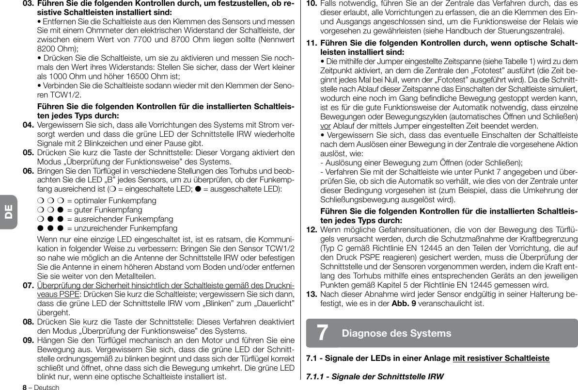 10. Falls notwendig, führen Sie an der Zentrale das Verfahren durch, das es dieser erlaubt, alle Vorrichtungen zu erfassen, die an die Klemmen des Ein- und Ausgangs angeschlossen sind, um die Funktionsweise der Relais wie vorgesehenzugewährleisten(sieheHandbuchderStuerungszentrale).11. FührenSiediefolgendenKontrollendurch,wennoptischeSchalt-leisteninstalliertsind: •DiemithilfederJumpereingestellteZeitspanne(sieheTabelle1)wirdzudemZeitpunkt aktiviert, an dem die Zentrale den „Fototest” ausführt (die Zeit be-ginntjedesMalbeiNull,wennder„Fototest”ausgeführtwird).DadieSchnitt-stelle nach Ablauf dieser Zeitspanne das Einschalten der Schaltleiste simuliert, wodurcheinenochimGangbendlicheBewegunggestopptwerdenkann,ist es für die gute Funktionsweise der Automatik notwendig, dass einzelne BewegungenoderBewegungszyklen(automatischesÖffnenundSchließen)vorAblaufdermittelsJumpereingestelltenZeitbeendetwerden. •VergewissernSiesich,dassdaseventuelleEinschaltenderSchaltleistenachdemAuslöseneinerBewegunginderZentraledievorgeseheneAktionauslöst,wie: -AuslösungeinerBewegungzumÖffnen(oderSchließen);  - Verfahren Sie mit der Schaltleiste wie unter Punkt 7 angegeben und über-prüfen Sie, ob sich die Automatik so verhält, wie dies von der Zentrale unter dieser Bedingung vorgesehen ist (zum Beispiel, dass die Umkehrung der Schließungsbewegungausgelöstwird). FührenSiediefolgendenKontrollenfürdieinstalliertenSchaltleis-tenjedesTypsdurch:12.WennmöglicheGefahrensituationen,dievonderBewegungdesTürü-gels verursacht werden, durch die Schutzmaßnahme der Kraftbegrenzung (TypCgemäßRichtlinieEN12445andenTeilenderVorrichtung,dieaufden Druck PSPE reagieren) gesichert werden, muss die Überprüfung der Schnittstelle und der Sensoren vorgenommen werden, indem die Kraft ent-langdesTorhubsmithilfeeinesentsprechendenGerätsandenjeweiligenPunktengemäßKapitel5derRichtlinieEN12445gemessenwird.13.NachdieserAbnahmewirdjederSensorendgültiginseinerHalterungbe-festigt, wie es in der Abb.9veranschaulichtist.7.1-SignalederLEDsineinerAnlagemitresistiverSchaltleiste7.1.1 - Signale der Schnittstelle IRW8 – DeutschDiagnosedesSystems703. FührenSiediefolgendenKontrollendurch,umfestzustellen,obre-sistiveSchaltleisteninstalliertsind: •EntfernenSiedieSchaltleisteausdenKlemmendesSensorsundmessenSiemiteinemOhmmeterdenelektrischenWiderstandderSchaltleiste,derzwischeneinemWertvon7700und8700Ohmliegensollte(Nennwert8200Ohm); •DrückenSiedieSchaltleiste,umsiezuaktivierenundmessenSienoch-malsdenWertihresWiderstands:StellenSiesicher,dassderWertkleinerals1000Ohmundhöher16500Ohmist; •VerbindenSiedieSchaltleistesodannwiedermitdenKlemmenderSeno-renTCW1/2. FührenSiediefolgendenKontrollenfürdieinstalliertenSchaltleis-tenjedesTypsdurch:04.VergewissernSiesich,dassalleVorrichtungendesSystemsmitStromver-sorgtwerdenunddassdiegrüneLEDderSchnittstelleIRWwiederholteSignalemit2BlinkzeichenundeinerPausegibt.05. Drücken Sie kurz die Taste der Schnittstelle: Dieser Vorgang aktiviert den Modus„ÜberprüfungderFunktionsweise”desSystems.06.BringenSiedenTürügelinverschiedeneStellungendesTorhubsundbeob-achtenSiedieLED„B”jedesSensors,umzuüberprüfen,obderFunkemp-fang ausreichend ist (m = eingeschaltete LED; l = ausgeschaltete LED): mmm = optimaler Funkempfang mml  = guter Funkempfang ml l  = ausreichender Funkempfang l l l  = unzureichender Funkempfang WennnureineeinzigeLEDeingeschaltetist,istesratsam,dieKommuni-kationinfolgenderWeisezuverbessern:BringenSiedenSensorTCW1/2sonahewiemöglichandieAntennederSchnittstelleIRWoderbefestigenSiedieAntenneineinemhöherenAbstandvomBodenund/oderentfernenSiesieweitervondenMetallteilen.07. Überprüfung der Sicherheit hinsichtlich der Schaltleiste gemäß des Druckni-veaus PSPE: Drücken Sie kurz die Schaltleiste; vergewissern Sie sich dann, dassdiegrüneLEDderSchnittstelleIRWvom„Blinken”zum„Dauerlicht”übergeht.08. Drücken Sie kurz die Taste der Schnittstelle: Dieses Verfahren deaktiviert denModus„ÜberprüfungderFunktionsweise”desSystems.09.HängenSiedenTürügelmechanischandenMotorundführenSieeineBewegungaus.VergewissernSiesich,dassdiegrüneLEDderSchnitt-stelleordnungsgemäßzublinkenbeginntunddasssichderTürügelkorrektschließtundöffnet,ohnedasssichdieBewegungumkehrt.Die grüne LED blinktnur,wenneineoptischeSchaltleisteinstalliertist.DE