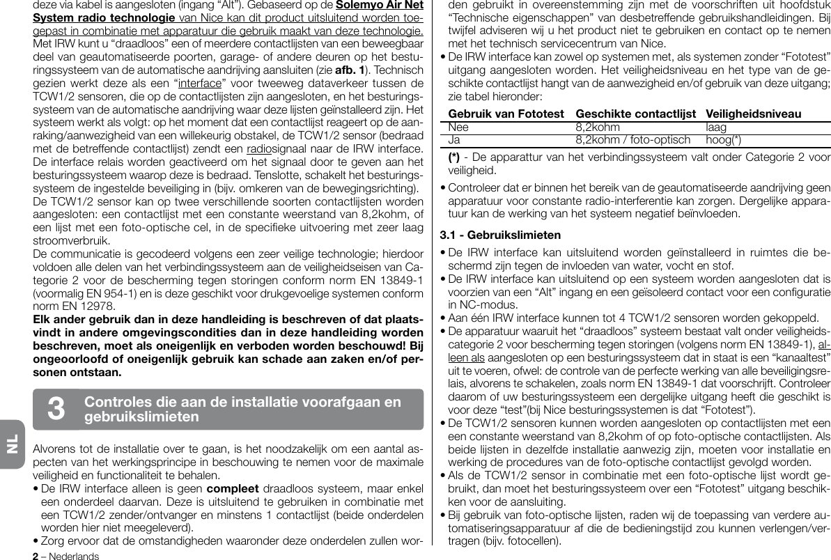 dezeviakabelisaangesloten(ingang“Alt”).GebaseerdopdeSolemyoAirNetSystemradiotechnologievanNicekanditproductuitsluitendwordentoe-gepastincombinatiemetapparatuurdiegebruikmaaktvandezetechnologie. MetIRWkuntu“draadloos”eenofmeerderecontactlstenvaneenbeweegbaardeelvangeautomatiseerdepoorten,garage-ofanderedeurenophetbestu-ringssysteemvandeautomatischeaandrvingaansluiten(zieafb.1).Technischgezienwerktdezealseen“interface”voortweewegdataverkeertussendeTCW1/2sensoren,dieopdecontactlstenznaangesloten,enhetbesturings-systeemvandeautomatischeaandrvingwaardezelstengeïnstalleerdzn.Hetsysteemwerktalsvolgt:ophetmomentdateencontactlstreageertopdeaan-raking/aanwezigheidvaneenwillekeurigobstakel,deTCW1/2sensor(bedraadmetdebetreffendecontactlst)zendteenradiosignaalnaardeIRWinterface.Deinterfacerelaiswordengeactiveerdomhetsignaaldoortegevenaanhetbesturingssysteemwaaropdezeisbedraad.Tenslotte,schakelthetbesturings-systeemdeingesteldebeveiligingin(bv.omkerenvandebewegingsrichting).DeTCW1/2sensorkanoptweeverschillendesoortencontactlstenwordenaangesloten:eencontactlstmeteenconstanteweerstandvan8,2kohm,ofeenlstmeteenfoto-optischecel,indespeciekeuitvoeringmetzeerlaagstroomverbruik.Decommunicatieisgecodeerdvolgenseenzeerveiligetechnologie;hierdoorvoldoenalledelenvanhetverbindingssysteemaandeveiligheidseisenvanCa-tegorie2voordebeschermingtegenstoringenconformnormEN13849-1(voormaligEN954-1)enisdezegeschiktvoordrukgevoeligesystemenconformnormEN12978.Elkandergebruikdanindezehandleidingisbeschrevenofdatplaats-vindtinandereomgevingsconditiesdanindezehandleidingwordenbeschreven,moetalsoneigenlkenverbodenwordenbeschouwd!Bongeoorloofdofoneigenlkgebruikkanschadeaanzakenen/ofper-sonenontstaan.Alvorenstotdeinstallatieovertegaan,ishetnoodzakelkomeenaantalas-pectenvanhetwerkingsprincipeinbeschouwingtenemenvoordemaximaleveiligheidenfunctionaliteittebehalen.•DeIRWinterfacealleenisgeencompleetdraadloossysteem,maarenkeleenonderdeeldaarvan.DezeisuitsluitendtegebruikenincombinatiemeteenTCW1/2zender/ontvangerenminstens1contactlst(beideonderdelenwordenhiernietmeegeleverd).•Zorgervoordatdeomstandighedenwaaronderdezeonderdelenzullenwor-2–NederlandsControlesdieaandeinstallatievoorafgaanengebruikslimieten3dengebruikt inovereenstemmingzn metde voorschriftenuit hoofdstuk“Technischeeigenschappen”vandesbetreffendegebruikshandleidingen.BtwfeladviserenwuhetproductniettegebruikenencontactoptenemenmethettechnischservicecentrumvanNice.•DeIRWinterfacekanzowelopsystemenmet,alssystemenzonder“Fototest”uitgangaangeslotenworden.Hetveiligheidsniveauenhettypevandege-schiktecontactlsthangtvandeaanwezigheiden/ofgebruikvandezeuitgang;zietabelhieronder: GebruikvanFototest Geschiktecontactlst Veiligheidsniveau Nee 8,2kohm laag Ja 8,2kohm/foto-optisch hoog(*) (*)-DeapparatturvanhetverbindingssysteemvaltonderCategorie2voorveiligheid.•Controleerdaterbinnenhetbereikvandegeautomatiseerdeaandrvinggeenapparatuurvoorconstanteradio-interferentiekanzorgen.Dergelkeappara-tuurkandewerkingvanhetsysteemnegatiefbeïnvloeden.3.1-Gebruikslimieten•De IRW interface kan uitsluitend worden geïnstalleerd in ruimtes die be-schermdzntegendeinvloedenvanwater,vochtenstof.•DeIRWinterfacekanuitsluitendopeensysteemwordenaangeslotendatisvoorzienvaneen“Alt”ingangeneengeïsoleerdcontactvooreenconguratieinNC-modus.•AanéénIRWinterfacekunnentot4TCW1/2sensorenwordengekoppeld.•Deapparatuurwaaruithet“draadloos”systeembestaatvaltonderveiligheids-categorie2voorbeschermingtegenstoringen(volgensnormEN13849-1),al-leenalsaangeslotenopeenbesturingssysteemdatinstaatiseen“kanaaltest”uittevoeren,ofwel:decontrolevandeperfectewerkingvanallebeveiligingsre-lais,alvorensteschakelen,zoalsnormEN13849-1datvoorschrft.Controleerdaaromofuwbesturingssysteemeendergelkeuitgangheeftdiegeschiktisvoordeze“test”(bNicebesturingssystemenisdat“Fototest”).•DeTCW1/2sensorenkunnenwordenaangeslotenopcontactlijstenmeteeneenconstanteweerstandvan8,2kohmofopfoto-optischecontactlijsten.Alsbeidelijstenindezelfdeinstallatieaanwezigzijn,moetenvoorinstallatieenwerkingdeproceduresvandefoto-optischecontactlijstgevolgdworden.•AlsdeTCW1/2sensorincombinatiemeteenfoto-optischelstwordtge-bruikt,danmoethetbesturingssysteemovereen“Fototest”uitgangbeschik-kenvoordeaansluiting.•Bgebruikvanfoto-optischelsten,radenwdetoepassingvanverdereau-tomatiseringsapparatuurafdiedebedieningstdzoukunnenverlengen/ver-tragen(bv.fotocellen).NL